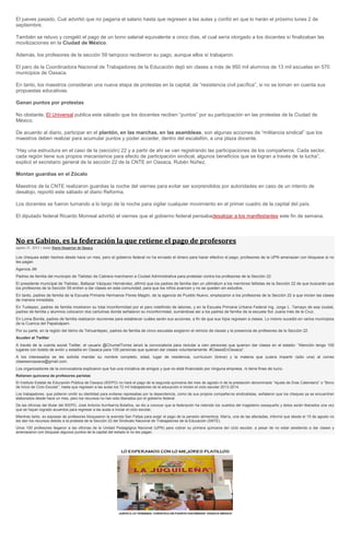 El jueves pasado, Cué advirtió que no pagaría el salario hasta que regresen a las aulas y confió en que lo harán el próximo lunes 2 de
septiembre.
También se retuvo y congeló el pago de un bono salarial equivalente a cinco días, el cual sería otorgado a los docentes si finalizaban las
movilizaciones en la Ciudad de México.
Además, los profesores de la sección 59 tampoco recibieron su pago, aunque ellos sí trabajaron.
El paro de la Coordinadora Nacional de Trabajadores de la Educación dejó sin clases a más de 950 mil alumnos de 13 mil escuelas en 570
municipios de Oaxaca.
En tanto, los maestros consideran una nueva etapa de protestas en la capital, de “resistencia civil pacífica”, si no se toman en cuenta sus
propuestas educativas.
Ganan puntos por protestas
No obstante, El Universal publica este sábado que los docentes reciben “puntos” por su participación en las protestas de la Ciudad de
México.
De acuerdo al diario, participar en el plantón, en las marchas, en las asambleas, son algunas acciones de “militancia sindical” que los
maestros deben realizar para acumular puntos y poder acceder, dentro del escalafón, a una plaza docente.
“Hay una estructura en el caso de la (sección) 22 y a partir de ahí se van registrando las participaciones de los compañeros. Cada sector,
cada región tiene sus propios mecanismos para efecto de participación sindical, algunos beneficios que se logran a través de la lucha”,
explicó el secretario general de la sección 22 de la CNTE en Oaxaca, Rubén Núñez.
Montan guardias en el Zócalo
Maestros de la CNTE realizaron guardias la noche del viernes para evitar ser sorprendidos por autoridades en caso de un intento de
desalojo, reportó este sábado el diario Reforma.
Los docentes se fueron turnando a lo largo de la noche para vigilar cualquier movimiento en el primer cuadro de la capital del país.
El diputado federal Ricardo Monreal advirtió el viernes que el gobierno federal pensabadesalojar a los manifestantes este fin de semana.
No es Gabino, es la federación la que retiene el pago de profesores
agosto 31, 2013 | Autor Diario Despertar de Oaxaca
Los cheques están hechos desde hace un mes, pero el gobierno federal no ha enviado el dinero para hacer efectivo el pago; profesores de la UPN amenazan con bloqueos si no
les pagan
Agencia JM
Padres de familia del municipio de Tlalixtac de Cabrera marcharon a Ciudad Administrativa para protestar contra los profesores de la Sección 22.
El presidente municipal de Tlalixtac, Baltazar Vázquez Hernández, afirmó que los padres de familia dan un ultimátum a los mentores faltistas de la Sección 22 de que buscarán que
los profesores de la Sección 59 entren a dar clases en esta comunidad, para que los niños avancen y no se queden sin estudios.
En tanto, padres de familia de la Escuela Primaria Hermanos Flores Magón, de la agencia de Pueblo Nuevo, emplazaron a los profesores de la Sección 22 a que inicien las clases
de manera inmediata.
En Tuxtepec, padres de familia mostraron su total inconformidad por el paro indefinido de labores, y en la Escuela Primaria Urbana Federal Ing. Jorge L. Tamayo de esa ciudad,
padres de familia y alumnos colocaron dos cartulinas donde señalaron su inconformidad, sumándose así a los padres de familia de la escuela Sor Juana Inés de la Cruz.
En Loma Bonita, padres de familia realizaron reuniones para establecer cuáles serán sus acciones, a fin de que sus hijos regresen a clases. Lo mismo sucedió en varios municipios
de la Cuenca del Papaloápam.
Por su parte, en la región del Istmo de Tehuantepec, padres de familia de cinco escuelas exigieron el reinicio de clases y la presencia de profesores de la Sección 22.
Acuden al Twitter
A través de la cuenta social Twitter, el usuario @ChumelTorres lanzó la convocatoria para reclutar a cien personas que quieran dar clases en el estado: “Atención tengo 100
lugares con boleto de avión y estadía en Oaxaca para 100 personas que quieran dar clases voluntariamente. #ClasesEnOaxaca”.
A los interesados se les solicita mandar su nombre completo, edad, lugar de residencia, currículum (breve) y la materia que quiera impartir (sólo una) al correo
clasesenoaxaca@gmail.com.
Los organizadores de la convocatoria explicaron que fue una iniciativa de amigos y que no está financiado por ninguna empresa, ni tiene fines de lucro.
Retienen quincena de profesores paristas
El Instituto Estatal de Educación Pública de Oaxaca (IEEPO) no hará el pago de la segunda quincena del mes de agosto ni de la prestación denominada “Ajuste de Días Calendario” o “Bono
de Inicio de Ciclo Escolar”, hasta que regresen a las aulas los 72 mil trabajadores de la educación e inicien el ciclo escolar 2013-2014.
Los trabajadores, que pidieron omitir su identidad para evitarse represalias por la dependencia, como de sus propios compañeros sindicalistas, señalaron que los cheques ya se encuentran
elaborados desde hace un mes, pero los recursos no han sido liberados por el gobierno federal.
De las oficinas del titular del IEEPO, José Antonio Iturribarría Bolaños, se dio a conocer que la federación ha retenido los sueldos del magisterio oaxaqueño y éstos serán liberados una vez
que se hayan logrado acuerdos para regresar a las aulas e iniciar el ciclo escolar.
Mientras tanto, ex esposas de profesores bloquearon la avenida San Felipe para exigir el pago de la pensión alimenticia. María, una de las afectadas, informó que desde el 15 de agosto no
les dan los recursos debido a la protesta de la Sección 22 del Sindicato Nacional de Trabajadores de la Educación (SNTE).
Unos 100 profesores llegaron a las oficinas de la Unidad Pedagógica Nacional (UPN) para cobrar su primera quincena del ciclo escolar, a pesar de no estar asistiendo a dar clases y
amenazaron con bloquear algunos puntos de la capital del estado si no les pagan.
 