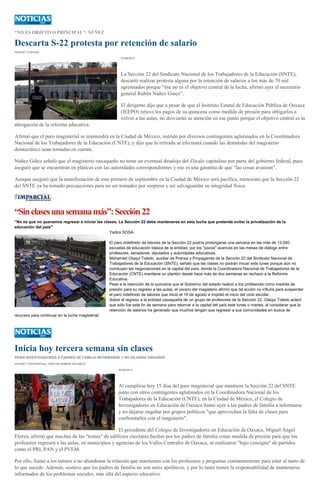 “NO ES OBJETIVO PRINCIPAL”: NÚÑEZ
Descarta S-22 protesta por retención de salario
HUGUET CUEVAS
01/09/2013
La Sección 22 del Sindicato Nacional de los Trabajadores de la Educación (SNTE),
descartó realizar protesta alguna por la retención de salarios a los más de 70 mil
agremiados porque “ése no es el objetivo central de la lucha, afirmó ayer el secretario
general Rubén Núñez Ginez”.
El dirigente dijo que a pesar de que el Instituto Estatal de Educación Pública de Oaxaca
(IEEPO) retuvo los pagos de su quincena como medida de presión para obligarlos a
volver a las aulas, no desviarán su atención en ese punto porque el objetivo central es la
abrogación de la reforma educativa.
Afirmó que el paro magisterial se mantendrá en la Ciudad de México, nutrido por diversos contingentes aglutinados en la Coordinadora
Nacional de los Trabajadores de la Educación (CNTE), y dijo que la retirada se efectuará cuando las demandas del magisterio
democrático sean tomadas en cuenta.
Núñez Giñez señaló que el magisterio oaxaqueño no teme un eventual desalojo del Zócalo capitalino por parte del gobierno federal, pues
aseguró que se encuentran en pláticas con las autoridades correspondientes y eso es una garantía de que “las cosas avanzan”.
Aunque aseguró que la manifestación de este primero de septiembre en la Ciudad de México será pacífica, mencionó que la Sección 22
del SNTE ya ha tomado precauciones para no ser tomados por sorpresa y así salvaguardar su integridad física.
“Sinclasesunasemanamás”:Sección22
“No es que no queramos regresar e iniciar las clases. La Sección 22 debe mantenerse en esta lucha que pretende evitar la privatización de la
educación del país"
Yadira SOSA
El paro indefinido de labores de la Sección 22 podría prolongarse una semana en las más de 13,000
escuelas de educación básica de la entidad, por los "pocos" avances en las mesas de diálogo entre
profesores, senadores, diputados y autoridades educativas.
Mohamed Otaqui Toledo, auxiliar de Prensa y Propaganda de la Sección 22 del Sindicato Nacional de
Trabajadores de la Educación (SNTE), señaló que las clases no podrán iniciar este lunes porque aún no
concluyen las negociaciones en la capital del país, donde la Coordinadora Nacional de Trabajadores de la
Educación (CNTE) mantiene un plantón desde hace más de dos semanas en rechazo a la Reforma
Educativa.
Pese a la retención de la quincena que el Gobierno del estado realizó a los profesores como medida de
presión para su regreso a las aulas, el vocero del magisterio afirmó que tal acción no influirá para suspender
el paro indefinido de labores que inició el 19 de agosto e impidió el inicio del ciclo escolar.
Sobre el regreso a la entidad oaxaqueña de un grupo de profesores de la Sección 22, Otaqui Toledo aclaró
que sólo fue este fin de semana para retornar a la capital del país este lunes o martes, al considerar que la
retención de salarios ha generado que muchos tengan que regresar a sus comunidades en busca de
recursos para continuar en la lucha magisterial.
Inicia hoy tercera semana sin clases
PIDEN INVESTIGADORES A PADRES DE FAMILIA INFORMARSE Y NO DEJARSE ENGAÑAR
HUGUET CUEVAS/Foto: CARLOS ROMAN VELASCO
02/09/2013
Al cumplirse hoy 15 días del paro magisterial que mantiene la Sección 22 del SNTE
junto con otros contingentes aglutinados en la Coordinadora Nacional de los
Trabajadores de la Educación (CNTE), en la Ciudad de México, el Colegio de
Investigadores en Educación de Oaxaca llamó ayer a los padres de familia a informarse
y no dejarse engañar por grupos políticos "que aprovechan la falta de clases para
confrontarlos con el magisterio".
El presidente del Colegio de Investigadores en Educación de Oaxaca, Miguel Ángel
Elorza, afirmó que muchas de las "tomas" de edificios escolares hechas por los padres de familia como medida de presión para que los
profesores regresen a las aulas, en municipios y agencias de los Valles Centrales de Oaxaca, se realizaron "bajo consigna" de partidos
como el PRI, PAN y el PVEM.
Por ello, llamó a los tutores a no abandonar la relación que mantienen con los profesores y preguntar constantemente para estar al tanto de
lo que sucede. Además, sostuvo que los padres de familia no son seres apolíticos, y por lo tanto tienen la responsabilidad de mantenerse
informados de los problemas sociales, más allá del aspecto educativo.
 