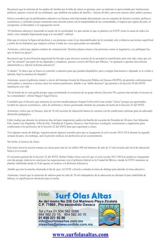 Reconoció que la molestia de los padres de familia por la falta de clases es genuina, pero su malestar es aprovechado por instituciones
políticas, quienes a través de sus militantes -que también son padres de familia--, buscan dividir y provocar encono entre ambos sectores.
Elorza consideró que la problemática educativa en Oaxaca está relacionada directamente con un conjunto de factores sociales, políticos,
económicos y culturales porque mantienen una estrecha unión con la marginalidad de las comunidades, el ingreso per cápita del país, el
caciquismo, el desempleo y la segregación social.
"El fenómeno educativo trasciende al asunto de la escolaridad. Lo que sucede es que se plantea a la CNTE como la causa de todos los
males, esta campaña lógicamente pega a la sociedad", subrayó.
Dijo que el colocar la figura del profesor y sus protestas como el eje desestabilizador de la sociedad, solo evidencia una lectura superficial
y pobre de un fenómeno que requiere colocar a todas las voces para poder ser entendido.
Asimismo, criticó que algunos medios de comunicación "destinen planas enteras a las protestas contra el magisterio y no publiquen las
que se hacen en apoyo".
Reconoció que la movilización magisterial ha llevado a que diversos sectores de la sociedad se manifiesten, pero esto dijo, tiene que ver
con "la cerrazón" por parte de los diputados y senadores, quienes a través del Pacto por México, "se apuraron a aprobar una reforma
administrativa y laboral (reforma educativa)".
Y añadió: "lo único que se busca es controlar a maestros para que puedan despedirlos, pero a ningún funcionario o diputado se le evalúa y
además, bajo la amenaza de despido".
Asimismo, acusó al gobierno estatal, a través del Instituto Estatal de Educación Pública de Oaxaca (IEEPO), de permitir confrontaciones
entre padres y maestros e incluso entre los mismos profesores, debido a un "doble discurso" que permite a la Sección 59 del SNTE
mantenerse con vida.
"Se ha hecho de la vista gorda porque sigue permitiendo la existencia de un grupo alterno (Sección 59), quienes han atizado el encono en
las comunidades", afirmó Miguel Ángel Elorza.
Consideró que el discurso que mantiene la sección encabezada por Joaquín Echeverría Lara resulta "cínico" porque sus agremiados
reciben los apoyos económicos, vales de uniformes y bonos gestionados durante las jornadas de lucha de la Sección 22 del SNTE.
Asimismo, criticó que en Oaxaca, más de 10 mil escuelas de educación básica no cuentan con las condiciones mínimas para un adecuado
desarrollo pedagógico.
Cabe resaltar que durante los primeros días del paro magisterial, padres de familia de escuelas de Zimatlán de Álvarez, San Sebastián
Etla, Santa Cruz Papalutla, Villa de Etla, Trinidad de Viguera, Oaxaca y San Francisco Lachigoló, comenzaron a organizarse para
condicionar a los profesores de la Sección 22 del SNTE para que regresaran a clases.
Tras algunas mesas de diálogo, lograron pactar algunos acuerdos para que se inaugurara el ciclo escolar 2013-2014 durante la segunda
semana de paro, sin embargo, ante la presión sindical, los profesores ya no se presentaron.
Sin fecha, el reinicio de clases
Este lunes inicia la tercera semana sin clases para más de un millón 300 mil alumnos de más de 13 mil escuelas del nivel de educación
básica en el estado.
El secretario general de la Sección 22 del SNTE, Rubén Núñez Ginez aseveró que el ciclo escolar 2013-2014 no podrá ser inaugurado
este día porque todavía no concluyen las negociaciones con el gobierno federal en la Ciudad de México, donde la CNTE mantiene un
plantón indefinido desde el 19 de agosto en rechazo a la Reforma Educativa.
Añadió que tras la marcha efectuada el día de ayer, la CNTE volvería a instalar la mesa de diálogo para abordar el tema educativo.
Asimismo, reiteró que la retención de salarios para los más de 70 mil trabajadores de la educación no afectará el paro indefinido de
labores, ni significará un obstáculo para su lucha.
www.surfolasaltas.com
 