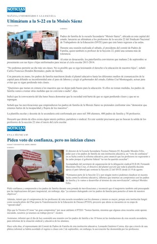 MAÑANA, UNIFORMADOS Y A LA ESCUELA
Ultimátum a la S-22 en la Moisés Sáenz
CITLALLI LÓPEZ
01/09/2013
Padres de familia de la escuela Secundaria “Moisés Sáenz”, ubicada en esta capital del
estado, lanzaron un ultimátum a los profesores de la sección 22 del Sindicato Nacional
de Trabajadores de la Educación (SNTE) para que este lunes regresen a las aulas.
Durante una reunión realizada el sábado, el presidente del comité de Padres de
Familia, quien también es profesor de la Sección 22, pidió una semana más de
tolerancia.
Al estar en desacuerdo, los paterfamilia convinieron que mañana 2 de septiembre se
presentarán con sus hijos e hijas uniformados para iniciar el ciclo escolar 2013-2014.
“No podemos permitir un día más sin clases. No es posible que se siga lesionando el derecho a la educación de nuestros hijos”, señaló
Carlos Francisco Rendón Bermúdez, padre de familia.
Con pancarta en mano, los padres de familia marcharon desde el plantel educativo hasta los diferentes medios de comunicación de la
capital para difundir su inconformidad ante el paro de labores y exigir al gobernador del estado, Gabino Cué Monteagudo, actuar para
evitar que se sigan perdiendo más clases.
“Queremos que metan en cintura a los maestros que no dejan nada bueno para la educación. Si ellos no toman medidas, los padres de
familia vamos a tomar otras medidas que no conviene a nadie”, dijo.
Indicó que la convocatoria del día lunes busca demostrar que la sociedad está harta de que se sigan perdiendo clases y que no se
repongan.
Señaló que las movilizaciones que emprendieron los padres de familia de la Moisés Sáenz no pretenden confrontar sino “demostrar que
estamos hartos de la incapacidad y flojera de los maestros”.
La plantilla escolar y docente de la secundaria está conformada por unos mil 300 alumnos, 400 padres de familia y 50 profesores.
Descartó que detrás de ellos exista algún interés político, partidista o sindical. En este sentido precisaron que no buscan la salida de los
profesores de la sección 22 sino el inicio del ciclo escolar.
EN LA TÉCNICA 85
Piden voto de confianza, pero no inician clases
HUGUET CUEVAS/FOTOS: MARIO JIMENEZ
01/09/2013
El director de la Escuela Secundaria Técnica Número 85, Reynaldo Morales Félix,
pidió ayer a los padres de familia de esta institución educativa, un “voto de confianza”
en su lucha contra la reforma educativa, pero anunció que los profesores no regresarán a
las aulas porque el gobierno federal “no nos ha querido escuchar”.
Acompañado del secretario de organización de la delegación sindical D-II-48, Fernando
Maximino Díaz Cruz, el directivo del plantel aseveró que toda la plantilla docente
apoya el paro laboral que sostiene la Sección 22 del SNTE desde el 19 de agosto.
“Formamos parte de la Sección 22 y por ningún motivo podemos claudicar en nuestra
lucha contra la reforma educativa, sabemos que tenemos un compromiso con los padres
de familia y lo vamos a desarrollar al término de esta movilización”, subrayó Morales
Félix.
Pidió confianza y comprensión a los padres de familia durante esta jornada de movilizaciones y reconoció que el magisterio también está preocupado
por las implicaciones del paro magisterial, sin embargo, dijo “ya estamos dialogando con los padres de familia para ponerlos al tanto de nuestros
objetivos”.
Además, reiteró que el compromiso de los profesores de esta escuela secundaria con los alumnos y tutores es mayor, porque esta institución fungió
como escuela piloto del Plan para la Transformación de la Educación de Oaxaca (PTEO), proyecto que ahora se encuentra en su etapa de
“operatividad”.
Dijo que la Técnica 85 tiene “un gran compromiso” por sacar adelante el PTEO. “Somos bastión, mientras que algunas otras escuelas están apenas
iniciando, nosotros ya tenemos un trabajo previo”, recalcó.
Asimismo, informó que el día de hoy sostendrá una reunión con los padres de familia a las 10 horas en las instalaciones de esta escuela secundaria,
para informar de la situación sindical y educativa de los alumnos.
Hace ocho días, el representante del Comité de Padres de Familia de esta institución educativa, Leonardo Gutiérrez Correa, dijo que a través de una
plática informal se habría acordado el regreso a clases este 2 de septiembre, sin embargo, la aseveración fue desmentida por los profesores.
 