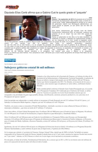 Diputado Elías Corté afirma que a Gabino Cué le quedo grade el “paquete”
Montiel CRUZ
Oaxaca. 1 de septiembre de 2013.-El presidente de la Comisión
Permanente de Gobernación, Elías Cortés López, a través de su
cuenta social “Twitter” @almarebelde09 le escribió en su cuenta
del gobernador Gabino Cué Monteagudo @GabinoCue: ¡Le
quedo grande el paquete, ya que pensó que era fácil ser
gobernador!
Ante dichas declaraciones del diputado local del Partido
Revolucionario Institucional (PRI), en entrevista, cuestionó que
gobernar no es un “juego” hay que tener bien puesto los
pantalones y fajárselos.
Vemos un gobernador en tres años no ha dado resultados, es
totalmente un fracaso y rebasado por organizaciones sociales y
por los integrantes de la S-22, recalcó el legislador priista.
“No es fácil gobernar”, cuando un gobierno llega al poder con compromisos con grupos de poder, es un gobierno que está atado de pies y
manos lo que permite que sea un gobierno para todos, un gobierno democrático, despotricó.
Ya casi tres años de un total fracaso y no se cumplen las promesas de campaña que hizo el gobierno de la alternancia, acuso.
Por otra, parte y a unas horas para que el gobierno de Enrique Peña Nieto presente su Primer Informe de Labores al Congreso de la Unión,
consideró que el gobierno peñista está cumpliendo en materia de seguridad, la economía, la expectativa de crecimiento, el empleo y ha
implementado programas en beneficio de los sectores más necesitados de la población, entre otros.
Además, de las reformas laboral, educativa y la energética “son buenas” para poner a México a la vanguardia.
Previó a su Informe que dará mañana, “toco campanas al vuelo”, afirmando que a nueve meses del gobierno de Enrique Peña Nieto van por
buen sendero.
NO FUERON APLICADOS EN 2012
Subejerce gobierno estatal $6 mil millones
TIENE GASTO FEDERAL REASIGNADO AUN SIN APLICAR
ISMAEL GARCÍA M.
02/09/2013
Contrario a las cifras positivas de la Secretaría de Finanzas y al informe de obras de la
Secretaría de las Infraestructuras y Ordenamiento Territorial Sustentable, el gobierno de
Oaxaca no utilizó a tiempo el año pasado seis mil 402 millones 284 mil 703 pesos,
mismos que fueron reasignados este 2013. No obstante, en la mayoría de los casos, a
ocho meses, estos recursos sigue sin aplicarse en varios rubros, confirmaron fuentes
oficiales.
Dicha cantidad global conforma el llamado Gasto Federal Reasignado que, de acuerdo
con el Presupuesto Ciudadano 2013 elaborado por el Gobierno del Estado, se define
como los "recursos no ejercidos en el ciclo fiscal inmediato anterior que son
reasignados a las prioridades de gasto (agua potable, drenaje, electrificación, carreteras, proyectos productivos, etc.) previstas en el
Presupuesto de Egresos vigente".
Entre las partidas aun subejercidas o a medio utilizar se encuentran el Fondo Regional, por mil 213 millones 910 mil 813 pesos, y el
Subsidio a la Educación Media Superior y Superior, por mil 765 millones 635 mil 750 pesos.
También, con escaso avance se encuentra el Fondo Metropolitano --destinado a acciones en zonas urbanas de Oaxaca de Juárez y
municipios colindantes--, que tiene un monto de 67 millones 15 mil pesos.
Entre otros rubros, el Gasto Federal Reasignado tiene 10 millones 206 mil 9000 pesos para el Fondo de Apoyo al Migrante; 90 millones
511 mil 490 pesos en el Fondo de Pavimentación y Espacios Deportivos para Municipios y Alumbrado Público.
Otros 14 millones 681 mil 440 pesos para un Fondo de Accesibilidad en el Transporte Público para Personas con Discapacidad;
asimismo, 618 millones 600 mil pesos para el Programa de Infraestructura Básica para la Atención de Pueblos Indígenas; en Proyectos
para el Cuidado del Medio Ambiente y Recursos Naturales, existen 447 millones 454 mil pesos; en Proyectos de Cultura, 50 millones 931
mil pesos.
Igualmente, dos mil 165 millones 850 mil pesos en el Régimen de Protección Social en Salud; 110 millones en el Programa Desarrollo
Humano Oportunidades y cuatro millones de pesos más en Supervisión y Vigilancia de Obra Pública.
En la semana que culminó, el secretario de Finanzas, Enrique Arnaud Viñas, reportó que de 2009 a la fecha "ha habido un manejo
responsable de las finanzas del estado de Oaxaca, bajando la deuda hasta en un 4.3 por ciento; mientras los ingresos fiscales han crecido
un 17 por ciento". Además, en 2012 Oaxaca se colocó en el sexto lugar a nivel nacional en crecimiento económico.
Por otra parte, el titular de la Sinfra, Netzahualcóyotl Salvatierra, dio a conocer que en 2011 y 2012 se invirtieron siete mil millones de
pesos en la ejecución de más de cuatro mil obras en todo el estado.
 