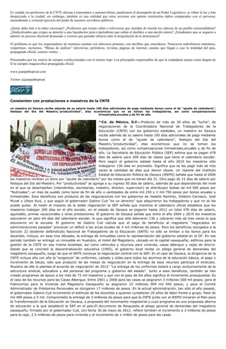 Es verdad, los profesores de la CNTE afectan a transeúntes y automovilistas, paralizaron el desempeño de un Poder Legislativo, se roban la luz y han
desquiciado a la ciudad; sin embargo, también es una realidad que estas acciones son apenas minúsculos daños comparados con el perverso,
nauseabundo y criminal ejercicio del poder de nuestros servidores públicos.
¿Quién daña más a la niñez mexicana? ¿Profesores que toman calles o televisoras que inundan de mierda las cabezas de un pueblo semianalfabeta?
¿Sindicalizados que exigen su derecho a una liquidación justa o periodistas que callan el desfalco a una nación entera? ¿Estudiantes que se negaron a
admitir un proceso electoral desaseado o voceros que guardan silencio ante la aniquilación de la democracia?
El problema es que los orquestadores de mentiras cuentan con altavoces potentes, con decibles que ensordecen. Noticieros radiofónicos matutinos,
vespertinos, nocturnos. “Mesas de análisis” televisivas, periódicos, revistas, páginas de internet, canales que llegan a casi la totalidad del país,
propaganda oficial, correos virales…
Presentados por los rostros de siempre confeccionados con el mismo traje: Los principales responsables de que la ciudadanía asuma como dogma de
fe la siempre maquiavélica propaganda oficial.
www.juanpabloproal.com
Twitter @juanpabloproal
Consienten con prestaciones a maestros de la CNTE
un maestro en Oaxaca recibe además de su salario hasta 100 días adicionales de pago mediante bonos como el de “ajuste de calendario”,
festejos del Día del Maestro,“productividad”, días económicos que no se toman los trabajadores, así como compensaciones
trimestrales,anuales y de fin de año.
[1]
Cd. de México, D.F.- Producto de más de 30 años de “lucha”, de
negociaciones de la Coordinadora Nacional de Trabajadores de la
Educación (CNTE) con los gobiernos estatales, un maestro en Oaxaca
recibe además de su salario hasta 100 días adicionales de pago mediante
bonos como el de “ajuste de calendario”, festejos del Día del
Maestro,“productividad”, días económicos que no se toman los
trabajadores, así como compensaciones trimestrales,anuales y de fin de
año. La Secretaría de Educación Pública (SEP) estima que se pagan 478
días de salario para 200 días de clases que tiene el calendario escolar.
Pero según el gobierno estatal hasta el año 2010 los maestros sólo
trabajaron 136 días en promedio. Significa que se les pagó más de tres
veces la cantidad de días que dieron clases. Un reporte del Instituto
Estatal de Educación Pública de Oaxaca (IEEPO) señala que hasta el 2006
los maestros recibían un bono por “ajuste de calendario” por los meses que no tienen día 31. Otro pago de 15 días de salario por
festejos del Día del Maestro. Por “productividad” se agrega a su ingreso 50 días de salario, además de que dependiendo del nivel
en el que se desempeñan (intendentes, secretarias, maestro, director, supervisor) se distribuyen bolsas de mil 500 pesos por
“Nutrivales”, un mes de sueldo como bono de fin de año o cantidades de entre mil 250 y 2 mil 750 pesos por bonos anuales y
trimestrales. Esos beneficios son producto de las negociaciones con los gobiernos de Heladio Ramírez, Diódoro Carrasco, José
Murat y Ulises Ruiz, y que según el gobernador Gabino Cué “es un derecho” que adquirieron los trabajadores y que no se les
puede quitar. Al medir el impacto de la doble negociación la SEP señala que mientras el calendario oficial establece que los
maestros trabajan 200 días en el año escolar, en el estado de Oaxaca se pagaron hasta 2012 un total 478 días de salario,
aguinaldo, primas vacacionales y otras prestaciones. El gobierno de Oaxaca señala que entre el año 2004 y 2010 los maestros
estuvieron en paro 64 días del calendario escolar, lo que significa que sólo laboraron 136 y cobraron más de tres veces lo que
estuvieron en la escuela. El gobierno de Gabino Cué calcula que el pago de beneficios al magisterio “negociados en
administraciones pasadas” provocan un déficit a las arcas locales de 4 mil millones de pesos. Pero los beneficios otorgados a la
Sección 22 disidente delSindicato Nacional de Trabajadores de la Educación (SNTE) no sólo se limitan a los bonos para los
docentes, incluye, en esas tres décadas, la entrega de inmuebles como la representación del gobierno estatal en el DF. En ese
periodo también se entregó un inmueble en Huatulco, el Hotel del Magisterio, ubicado en la capital oaxaqueña; edificios para la
gestión de la CNTE en esa misma localidad, así como vehículos y recursos para vivienda, casas albergue y cajas de ahorro.
Desde que se concretó la descentralización educativa (1992), el gobierno local recibe un pliego general de demandas del
magisterio oaxaqueño, luego de que el SNTE concluye la negociación central con la SEP. En el caso de Oaxaca, la dirigencia de la
CNTE incluye año con año la “exigencia” de uniformes, calzado y útiles para todos los alumnos de la educación básica, el pago o
incremento de becas, sólo que producto de las mesas de negociación en la entrega de esos recursos participa el sindicato.
Muestra de ello lo plantea el acuerdo de negociación de 2012: “La entrega de los uniformes estará a cargo exclusivamente de la
estructura sindical, educativa y del personal del programa y gobierno del estado”. Junto a esos beneficios, también se han
creado programas de apoyo a los más de 73 mil maestros y que con el paso de los años significa el incremento presupuestal. Es
el caso de los recursos para las Casas Albergue. Entre 2001 y 2006 para las casas se asignaron 3 millones 500 mil pesos; para el
Fideicomiso para la Vivienda del Magisterio Oaxaqueño se asignaron 15 millones 909 mil 940 pesos; y para el Comité
Administrador de Préstamos Personales se otorgaron 17 millones de pesos. En la actual administración, tan sólo el año pasado,
el gobernador Gabino Cué incrementó el estímulo de los docentes a quienes cumplieran 20 años de labor frente a grupo. Pasó de
mil 400 pesos a 5 mil. Comprometió la entregó de 3 millones de pesos para que la CNTE junto con el IEEPO iniciaran el Plan para
la Transformación de la Educación en Oaxaca, a propuesta del movimiento magisterial y cuyo programa es una propuesta alterna
de educación a la que estableció la SEP en el país.El documento de Respuesta al pliego general de demandas del magisterio
oaxaqueño, firmado por el gobernador Cué, con fecha 30 de mayo de 2012, refiere también el incremento a 3 millones de pesos
para la caja; 2.5 millones de pesos para vivienda y el incremento de 1 millón de pesos para las casas.
 