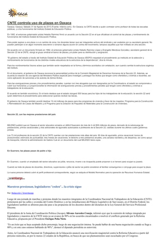 CNTE controla uso de plazas en Oaxaca
Oaxaca, Oaxaca, Sábado 31 de Agosto de 2013 (Fuente: milenio.com).- En Oaxaca, la CNTE decide a quién contratar como profesor de todas las escuelas
públicas, y a los funcionarios del Instituto Estatal de Educación Pública.
En 1992, el entonces gobernador priista Heladio Ramírez firmó un acuerdo con la Sección 22 en el que oficializan el control de las plazas y nombramiento de
funcionarios del Instituto Estatal de Educación Pública.
Para poder aspirar a una plaza o a un cambio de zona, los docentes tienen que ser integrantes activos del sindicato y ser avalados por su secretario general. No
pueden participar si en algún momento estuvieron o tomaron alguna acción en contra del movimiento, tampoco aquellos que han militado en otra sección.
De acuerdo con un documento firmado en 1992, el entonces gobernador priista Heladio Ramírez López y Erangelio Mendoza González, secretario general de la
Sección 22 de la CNTE, otorgó al grupo sindical el banco de plazas y el poder para su distribución y asignación.
“El gobierno del estado a través del Instituto Estatal de Educación Pública de Oaxaca (IEEPO) respetará el procedimiento ya instituido en la selección y
nombramiento de funcionarios de los distintos niveles educativos de la estructura de la dependencia”, dice la minuta.
Para los nombramientos futuros aclara que también serán respetados en la forma y términos acordados con antelación, aun cuando cambie la estructura orgánica
del instituto.
En el documento, el gobierno de Oaxaca reconoce la personalidad jurídica de la Comisión Magisterial de Derechos Humanos de la Sección 22. Además, se
acuerda la creación de una agencia del Ministerio Público especial para investigar y perseguir los ilícitos que tengan como ofendidos y víctimas a docentes, así
como aplicación de sanciones a los autores de dichos ilícitos.
Para las averiguaciones previas y los procedimientos penales, cuentan con tres abogados que son designados por la Coordinadora; el estado se compromete a
cubrir sus honorarios y a proporcionarles la información de averiguaciones previas y procedimientos penales que tengan como ofendidos y víctimas a
trabajadores de la educación.
El acuerdo es también económico. En el texto destaca que el estado otorgará 500 becas para los hijos de los trabajadores de la educación; la sección 22 será
quien determine el procedimiento para seleccionar quienes reciban las becas.
El gobierno de Oaxaca también acordó destinar 10 mil millones de pesos para dos programas de vivienda a favor de los maestos: Programa para la Construcción
o Remodelación de Casas del Maestro y el Programa para la Dotación de Paquetes de Materiales para la Construcción de Viviendas.
Sección 22, con las mejores prestaciones del país
MILENIO publicó que en Oaxaca el sector educativo arrastra un déficit financiero de más de 4 mil 809 millones de pesos, derivado de la sobrecarga de
prestaciones, primas vacacionales y días adicionales de aguinaldo autorizados a profesores de la Sección 22, cedidas durante los últimos cuatro gobiernos
priistas.
Los 73 mil profesores de la sección 22 de la CNTE cuentan con las prestaciones más altas del país: 90 días de aguinaldo, prima vacacional, bonos de
productividad, estímulos de puntualidad, tres meses de vacaciones, el derecho a tres préstamos anuales, una canasta navideña y de despensa, así como apoyo
de transporte, informó la administración de Gabino Cué en un documento del cual MILENIO tiene copia.
En Guerrero, las plazas pasan de padre a hijo
En Guerrero, cuando un empleado del sector educativo se jubila, renuncia, muere o se incapacita puede proponer a un tercero para ocupar su puesto.
Cuando se trate de plazas de docentes, directivos, supervisores o jefes de sector se podrá considerar al familiar consanguíneo o cónyuge para ocupar la plaza.
La nueva persona deberá cubrir el perfil profesional correspondiente, según se estipula el Modelo Normativo para la operación de Recursos Humanos Estatal.
Maestros presionan, legisladores “ceden”… la crisis sigue
Por: Redacción / Sinembargo
Luego de una jornada de marchas y protestas donde los maestros integrantes de la Coordinadora Nacional de Trabajadores de la Educación (CNTE)
protestaron por las calles y avenidas del Centro Histórico y en las inmediaciones del Palacio Legislativo de San Lázaro, en el Distrito Federal, los
legisladores también se abrieron para dar paso a las propuestas de los docentes dentro del dictamen de la Ley General del Servicio Profesional
Docente.
El presidente de la Junta de Coordinación Política (Jucopo), Silvano Aureoles Conejo, informó ayer que la comisión de trabajo integrada por
legisladores y maestros de la CNTE tenía ya un avance de 90% en los acuerdos encaminados a resolver el conflicto generado por la Reforma
Educativa, propuesta por el Presidente Enrique Peña Nieto.
“Es un éxito que se haya aceptado dicho porcentaje, luego de una negociación intensa. Se puede hablar de una buena negociación cuando se llega a
80% y en este caso estamos hablando de 90%”, destacó el diputado perredista en entrevista.
Antes, la Coordinadora Nacional de Trabajadores de la Educación anunció una movilización magisterial contra la Reforma Educativa a partir del
próximo miércoles, en por lo menos 22 estados de la República, en busca de que sus planteamientos sean escuchados por el Congreso.
 