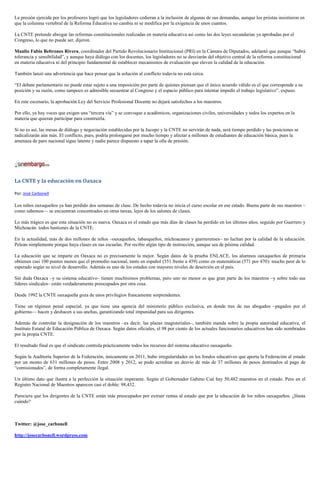La presión ejercida por los profesores logró que los legisladores cedieran a la inclusión de algunas de sus demandas, aunque los priistas insistieron en
que la columna vertebral de la Reforma Educativa no cambia ni se modifica por la exigencia de unos cuantos.
La CNTE pretende abrogar las reformas constitucionales realizadas en materia educativa así como las dos leyes secundarias ya aprobadas por el
Congreso, lo que no puede ser, dijeron.
Manlio Fabio Beltrones Rivera, coordinador del Partido Revolucionario Institucional (PRI) en la Cámara de Diputados, adelantó que aunque “habrá
tolerancia y sensibilidad”, y aunque haya diálogo con los docentes, los legisladores no se desviarán del objetivo central de la reforma constitucional
en materia educativa ni del principio fundamental de establecer mecanismos de evaluación que eleven la calidad de la educación.
También lanzó una advertencia que hace pensar que la solución al conflicto todavía no está cerca.
“El debate parlamentario no puede estar sujeto a una imposición por parte de quienes piensan que el único acuerdo válido es el que corresponde a su
posición y su razón, como tampoco es admisible secuestrar al Congreso y el espacio público para intentar impedir el trabajo legislativo”, expuso.
En este escenario, la aprobación Ley del Servicio Profesional Docente no dejará satisfechos a los maestros.
Por ello, ya hay voces que exigen una “tercera vía” y se convoque a académicos, organizaciones civiles, universidades y todos los expertos en la
materia que quieran participar para construirla.
Si no es así, las mesas de diálogo y negociación establecidas por la Jucopo y la CNTE no servirán de nada, será tiempo perdido y las posiciones se
radicalizarán aún más. El conflicto, pues, podría prolongarse por mucho tiempo y afectar a millones de estudiantes de educación básica, pues la
amenaza de paro nacional sigue latente y nadie parece dispuesto a tapar la olla de presión.
La CNTE y la educación en Oaxaca
Por: José Carbonell
Los niños oaxaqueños ya han perdido dos semanas de clase. De hecho todavía no inicia el curso escolar en ese estado. Buena parte de sus maestros –
como sabemos— se encuentran concentrados en otras tareas, lejos de los salones de clases.
Lo más trágico es que esta situación no es nueva. Oaxaca es el estado que más días de clases ha perdido en los últimos años, seguido por Guerrero y
Michoacán: todos bastiones de la CNTE.
En la actualidad, más de dos millones de niños –oaxaqueños, tabasqueños, michoacanos y guerrerenses– no luchan por la calidad de la educación.
Pelean simplemente porque haya clases en sus escuelas. Por recibir algún tipo de instrucción, aunque sea de pésima calidad.
La educación que se imparte en Oaxaca no es precisamente la mejor. Según datos de la prueba ENLACE, los alumnos oaxaqueños de primaria
obtienen casi 100 puntos menos que el promedio nacional, tanto en español (551 frente a 459) como en matemáticas (571 por 470): mucho peor de lo
esperado según su nivel de desarrollo. Además es uno de los estados con mayores niveles de deserción en el país.
Sin duda Oaxaca –y su sistema educativo– tienen muchísimos problemas, pero uno no menor es que gran parte de los maestros –y sobre todo sus
líderes sindicales– están verdaderamente preocupados por otra cosa.
Desde 1992 la CNTE oaxaqueña goza de unos privilegios francamente sorprendentes.
Tiene un régimen penal especial, ya que tiene una agencia del ministerio público exclusiva, en donde tres de sus abogados –pagados por el
gobierno— hacen y deshacen a sus anchas, garantizando total impunidad para sus dirigentes.
Además de controlar la designación de los maestros –es decir, las plazas magisteriales–, también manda sobre la propia autoridad educativa, el
Instituto Estatal de Educación Pública de Oaxaca. Según datos oficiales, el 98 por ciento de los actuales funcionarios educativos han sido nombrados
por la propia CNTE.
El resultado final es que el sindicato controla prácticamente todos los recursos del sistema educativo oaxaqueño.
Según la Auditoría Superior de la Federación, únicamente en 2011, hubo irregularidades en los fondos educativos que aporta la Federación al estado
por un monto de 631 millones de pesos. Entre 2008 y 2012, se pudo acreditar un desvío de más de 37 millones de pesos destinados al pago de
“comisionados”, de forma completamente ilegal.
Un último dato que ilustra a la perfección la situación imperante. Según el Gobernador Gabino Cué hay 50,482 maestros en el estado. Pero en el
Registro Nacional de Maestros aparecen casi el doble: 98,432.
Pareciera que los dirigentes de la CNTE están más preocupados por extraer rentas al estado que por la educación de los niños oaxaqueños. ¿Hasta
cuándo?
Twitter: @jose_carbonell
http://josecarbonell.wordpress.com
 