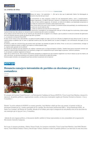 Las Jiribillas de Ankas
Lunes, 02 de Septiembre de 2013 09:07 ADNredacciónColumna invitada
Oaxaca de Juárez, 2 de septiembre. 1.- ¿Por qué se dice que el gobernador Gabino Cué Monteagudo se
encuentra hoy más solo que nunca?
Es precisamente en estos momentos cuando Cué está desamparado política, social y económicamente.
Ninguna organización o el PRD-PT-PAN que lo llevaron a la Gubernatura se han pronunciado públicamente a
su favor en este conflicto magisterial. Al contrario, se mofan de él debido a sus desatinadas actuaciones en
los medios de comunicación nacionales cuando aborda este tema.
Otras críticas hacia él son que no hay circulante; la economía estatal está paralizada y las manifestaciones en
su contra son cosa de todos los días.
2.-¿ Están los maestros de la Sección 22 en bancarrota?
En bancarrota y sumergidos en una desesperación total por la falta de pago de sus quincenas y bonos aunque
muchos de ellos hace días cobraron un retroactivo pero le salieron alas de la noche a la mañana.
Así se rompe la luna de miel de Cué con los maestros por esta decisión de no pagarles si no trabajan y que es producto no tanto de la decisión del gobernante
sino de los distintos sectores sociales de Oaxaca que dicen ¡ya basta!.
3.-¿ La solución es la Sección 59 del SNTE?
En este círculo vicioso no hay nada definido. Los padres de familia amagan con suplir a la 22 con la 59 pero la dirigencia de esta última les dice "sí" pero no
cuándo porque es sabedora que no tiene la capacidad numérica para esa tarea además que no quiere arriesgarse a una confrontación más aguda con sus
contrarios.
El pretexto y maña de la Sección 59 es que primera tiene que haber una asamblea de padres de familia; firmar un acta con su consentimiento; entregar el
documento al gobierno estatal y al IEEPO y eso implica un trámite bastante largo.
4.-¿ Quiénes salen ganando con el conflicto?
Por ejemplo las empresas que dan préstamos con" módicas" comisiones pero a la larga estrangulan el bolsillo. También hasta parece inverosímil constatar que
maestros y maestras piden prestado dinero a sus familiares y amigos con el compromiso de que cuando llegue la quincena, cubrirán el préstamo.
5-¿ Es necesario un plantón magisterial en Oaxaca?
Según dice un asesor de Cué, ahora muchos comerciantes oaxaqueños se preguntan por qué el plantón magisterial no se hizo en Oaxaca ya que eso implica, de
una u otra forma, una derrama económica en el comercio formal e informal de la capital del estado.
Entonces ¿Quién entiende a los oaxaqueños que hasta extrañan los plantones de los maestros?
Denuncia consejero intromisión de partidos en elecciones por Usos y
costumbres
YURI SOSA
31/08/2013
El consejero del Instituto Estatal Electoral y de Participación Ciudadana de Oaxaca (IEEPCO), Víctor Leonel Juan Martínez, denunció la
injerencia de partidos políticos y organizaciones sociales, en elecciones municipales regidos por Sistemas Normativos Internos---Usos y
Costumbres---.
Durante la sesión ordinaria de IEEPCO, en asuntos generales, Juan Martínez señaló que hace una semana, el instituto recibió un
documento firmado por los comités municipales de los partidos, Revolucionario Institucional (PRI) y Social Demócrata (PSD) , de
Santa Cruz Acatepec, del Distrito de Teotitlán, ubicado en la Cañada, para exigir la integración de una planilla extra en las elecciones de
este municipio que se rige por Usos y Costumbres.
Además de estos órganos políticos, el documento detalló, también lo firman representantes en esta comunidades de la organización
Movimiento Antorcha Campesina.
Por lo que el consejero presidente, Alberto Alonso Criollo; los consejeros electorales, Víctor Leonel Juan Martínez, Juan Pablo Morales
García, Víctor Manuel Jiménez Viloria y David López Velasco, llamaron a todos los partidos políticos a no intervenir en estas elecciones.
 