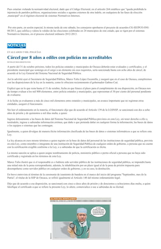 Pues estarían violando la normatividad electoral, dado que el Código Electoral, en el artículo 264 establece que "queda prohibida la
injerencia de partidos políticos, organizaciones sociales o agentes externos de otra índole, en cualquiera de las fases de elección
,municipal" en el régimen electoral de sistemas Normativos Internos.
Por otra parte, en sesión especial, la misma tarde de este sábado, los consejeros aprobaron el proyecto de acuerdos CG-IEEPCO-SNI-
08/2013, que califica y valora la validez de las elecciones celebradas en 24 municipios de este estado, que se rigen por el sistemas
Normativos Internos, en el proceso electoral ordinario 2012-2013.
EVALUADOS 5 MIL POLICÍAS
Cárcel por 8 años a ediles con policías no acreditables
REYNALDO BRACAMONTES RUIZ
A partir del 31 de octubre próximo, todos los policías estatales y municipales de Oaxaca deberán estar evaluados y certificados, y el
presidente municipal que sostenga en el cargo a un elemento sin esos requisitos, sería sancionado hasta con ocho años de cárcel, de
acuerdo al la Ley General del Sistema Nacional de Seguridad Pública.
Así lo advirtió ayer el Secretario de Seguridad Pública, Marco Tulio López Escamilla, y aseguró que en el caso de Oaxaca, cumpliremos
con las disposiciones de la ley en la materia, como lo ofreciera recientemente el gobernador Gabino Cué.
Explicó que en lo que resta hasta el 31 de octubre, fecha en que fenece el plazo para el cumplimiento de esa disposición, en Oaxaca nos
da tiempo evaluar a los mil 800 elementos, entre policía estatales y municipales, que representan el 30 por ciento del personal pendiente
de evaluarse.
A la fecha ya evaluamos a más de cinco mil elementos entre estatales y municipales, un avance importante que no registran otras
entidades, aseguró el funcionario.
Sin leer el ordenamiento en la materia, el funcionario dijo que de acuerdo al Artículo 139 de la LGSNSP, se sancionará con dos a ocho
años de prisión y de quinientos a mil días multa, a quien:
Ingrese dolosamente a las bases de datos del Sistema Nacional de Seguridad Pública previstos en esta Ley, sin tener derecho a ello o,
teniéndolo, ingrese a sabiendas información errónea, que dañe o que pretenda dañar en cualquier forma la información, las bases de datos
o los equipos o sistemas que las contengan.
Igualmente, a quien divulgue de manera ilícita información clasificada de las bases de datos o sistemas informáticos a que se refiere esta
Ley.
La ley alcanza en esos mismo términos a quien registre en la base de datos del personal de las instituciones de seguridad pública, prevista
en esta Ley, como miembro o integrante de una institución de Seguridad Pública de cualquier orden de gobierno, a persona que no cuente
con la certificación exigible conforme a la Ley, o a sabiendas de que la certificación es ilícita.
La misma sanción se aplica a quien asigne nombramiento de policía, ministerio público o perito oficial a persona que no haya sido
certificada y registrada en los términos de esta Ley.
Marco Tulio ilustró que si el responsable es o hubiera sido servidor público de las instituciones de seguridad pública, se impondrá hasta
una mitad más de la pena correspondiente, además, la inhabilitación por un plazo igual al de la pena de prisión impuesta para
desempeñarse como servidor público en cualquier orden de gobierno, y en su caso, la destitución.
En breve entrevista al término de la ceremonia de izamiento de bandera en el marco del inicio del programa "Septiembre, mes de la
Patria", el titular de la SSP de Oaxaca, se refirió igualmente al Artículo 140 del mismo ordenamiento legal.
Dijo que de acuerdo a esa disposición, se sancionará con cinco a doce años de prisión y de doscientos a ochocientos días multa, a quien
falsifique el certificado a que se refiere la presente Ley, lo altere, comercialice o use a sabiendas de su ilicitud.
 