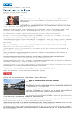 EXHORTAN A SSO A INTENSIFICAR PREVENCIÓN
Suman 5 muertos por dengue
AUMENTAN EN 134.2% CASOS DE DENGUE HEMORRÁGICO
ISMAEL GARCÍA M./Foto de Mario Jiménez Leyva
31/08/2013
Al cierre de agosto, el número de casos de dengue hemorrágico se incrementó en un 134.3 por ciento y el de
dengue clásico, en un 83.6 por ciento, en comparación con periodo similar del año anterior, informaron
autoridades federales.
En tanto, tras aprobar el Congreso local un exhorto para que los Servicios de Salud de Oaxaca incrementen las
acciones de prevención, la diputada Marlene Aldeco Reyes Retana aseguró que a la fecha suman cinco muertes a
causa de ese padecimiento, aunque oficialmente sólo se reconocen tres.
De acuerdo con el Sistema Nacional de Vigilancia Epidemiológica (Sinave), dependiente de la Secretaría de Salud federal, al corte de la semana
epidemiológica número 34, del 26 de agosto, en la entidad sumaban 947 casos de dengue, de los cuales 321 son del tipo hemorrágico.
Ello ha dejado como saldo en lo que va del año tres decesos, mientras que en mismo lapso pero de 2012, se acumulaban ocho.
Sin embargo, de acuerdo con la presidenta de la Comisión Permanente de Salud Pública de la LXI Legislatura, Marlene Aldeco, la situación por el
alza en el número de casos es alarmante, pues a la fecha se tienen registrados cinco decesos.
Ante ello, presentó al pleno el pasado miércoles un Punto de Acuerdo, que fue aprobado por la mayoría de los legisladores, para exigir a los Servicios
de Salud de la entidad a que fortalezcan las acciones de prevención y promoción de la salud en toda la entidad, pero sobre todo en las regiones con
mayor afectación.
Indicó que es urgente también que se sumen a estas las autoridades municipales, con acuerdos mediante asambleas u otros mecanismos de
organización, con el fin de detener este problema de salud pública.
Agregó que la prioridad debe ser que no haya una muerte más a causa del dengue en Oaxaca, pues el padecimiento tiene alta incidencia en 181
poblaciones de 89 municipios del Estado.
Advirtió que los dos tipos de dengue son enfermedades infecciosas, siendo la hemorrágica la más agresiva. Este mal puede manifestarse con
hemorragias, vómitos, dolor de abdomen e incluso la muerte.
Reiteró que se deben tomar medidas prioritarias como el uso de pabellones para evitar la picadura de mosquitos que puedan transmitir el
padecimiento a otras personas; eliminar a las larvas abatizando el agua almacenada y destruyendo criaderos.
Por otra parte, según el Sinave, Oaxaca ocupa el décimo lugar a nivel nacional por el número de casos; mientras que los enfermos por dengue clásico
aumentaron en un 83.6 por ciento, en el caso del tipo hemorrágico subieron a 134.3 por ciento.
Actualmente las entidades con mayor incidencia de la enfermedad son Tabasco, Nayarit, Morelos y Tamaulipas. A nivel nacional, el número de casos
probables aumentó en un 51 por ciento y el número de casos confirmados, en un 49 por ciento.
"La situación por el alza en el número de casos es alarmante, pues a la fecha se tienen registrados cinco decesos":
Marlene Aldeco, Presidenta de la Comisión Permanente de Salud Pública de la Legislatura
Convertido en cementerio de vehículos el Palacio Municipal
 Más de diez unidades inservibles se encuentran ahí estacionadas.
Nabor Reyes
Tuxtepec, Oax.- Aunado al incremento de los actos delictivos, en las últimas semanas el hampa ha dado
fuertes golpes tanto en comercios y casas habitaciones, donde les ha redituado grandes ganancias sin que
la autoridad municipal actué al momento de los hechos.
Esto viene en parte a que la Policía Preventiva Municipal está dando mucho que desear en su trabajo y en
su desempeño, sin contar que se acerca el final de este trienio que ha sido un verdadero desastre, pues
cada funcionario está más preocupado en ver que logran llevarse y que prebendas recibir.
Los recursos millonarios por parte del gobierno federal, según versiones de algunos elementos de la Policía
Preventiva Municipal, no han sido bien utilizados y esto gracias al contubernio que existe entre el distribuidor
de equipo táctico policial y el regidor de seguridad Pública Municipal, Armado Sánchez García.
Los pagos millonarios de los uniformes y calzados de la policía están sobrevaluados en su costo, pues los mismos elementos aseguran que son de mala calidad
así como los mismos chalecos antibalas que no eran del nivel requerido tal y como lo marca las normas de calidad.
Sobre la compra de varias unidades para ser habilitadas como patrullas, estas no fueron las que por disposición oficial se deben de adquirir, ya que fueron
compradas unidades no aptas, debido a que duran poco, pues en su mayoría están en pésimas condiciones mecánicas.
Como ejemplo en el interior del patio del palacio municipal, se encuentran desde hace varios meses diez patrullas descompuestas, las cuales se ve que ya en
esta ineficiente administración no le invertirán un pesos más, por lo que muchos policías esperan que con “El Gordo! Sacre, las cosas cambien para bien de
todos y para toda la ciudadanía.
 