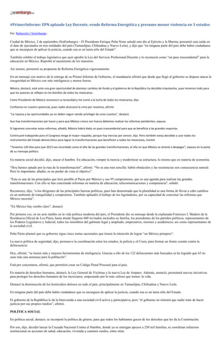#PrimerInforme: EPN aplaude Ley Docente, vende Reforma Energética y presume menor violencia en 3 estados
Por: Redacción / Sinembargo -
Ciudad de México, 2 de septiembre (SinEmbargo).– El Presidente Enrique Peña Nieto saludó este día al Ejército y la Marina; presumió una caída en
el dato de ejecutados en tres entidades del país (Tamaulipas, Chihuahua y Nuevo León), y dijo que “en ninguna parte del país debe haber ciudadanos
que se encarguen de aplicar la justicia, cuando esa es un tarea sólo del Estado”.
También celebró el trabajo legislativo que ayer aprobó la Ley del Servicio Profesional Docente y lo reconoció como “un paso trascendental” para la
educación en México. Reprobó el ausentismo de los maestros.
Así mismo, presumió su propuesta de Reforma Energética vigorosamente.
En un mensaje con motivo de la entrega de su Primer Informe de Gobierno, el mandatario afirmó que desde que llegó al gobierno se dispuso atacar la
inseguridad en México con más inteligencia y menos fuerza.
México, destacó, está ante una gran oportunidad de plantear cambios de fondo y el gobierno de la República ha decidido impulsarlos, pues tenemos todo para
que los avances se reflejen en los bolsillos de todos los mexicanos.
Como Presidente de México reconozco su tenacidad y me sumó a la lucha de todos los mexicanos, dijo.
Confiamos en nuestro potencial, pues nadie alcanzará la cima por nosotros, afirmó.
“La riqueza y las oportunidades ya no deben seguir siendo privilegio de unos cuantos”, destacó.
Aun hay transformaciones por hacer y para que México crezca con fuerza debemos realizar las reformas pendientes, expuso.
Si logramos concretar estas reformas, añadió, México habrá dado un paso trascendental para que se beneficie a las grandes mayorías.
Continuaré trabajando para el Congreso tenga el mayor respaldo, porque hay inercias por vencer, dijo. Pero también estoy decidido a usar todos los
instrumentos del Estado democrático para lograr la transformaciones que beneficien a todos los mexicanos, insistió.
“Tenemos 120 días para que 2013 sea recordado como el año de las grandes transformaciones, el año en que México se atrevió a despegar”, expuso en la parte
de su mensaje político.
En materia social decidió, dijo, atacar el hambre. En educación, romper la inercia y modernizar su estructura, lo mismo que en materia de economía.
“Hoy hemos optado por la ruta de la transformación”, afirmó. “No es una ruta sencilla: habrá obstáculos y las resistencias son consecuencia natural.
Pero lo importante, añadió, es no perder de vista el objetivo”.
“Esta es una de las principales que hizo posible el Pacto por México y sus 95 compromisos, que es una agenda para realizar las grandes
transformaciones. Con ello se han concretado reformas en materia de educación, telecomunicaciones y competencia”, señaló.
Reconozco, dijo, “a los dirigentes de las principales fuerzas políticas, pues han demostrado que la pluralidad es una forma de llevar a cabo cambios
en un ambiente de tranquilidad y compromiso. También aplaudió el trabajo de los legisladores, por su capacidad de concretar las reformas que
México necesita”.
“En México hay rumbo claro”, destacó.
Por primera vez, en un acto inédito en la vida política moderna del país, el Presidente dio su mensaje desde la explanada Francisco I. Madero de la
Residencia Oficial de Los Pinos, hasta donde llegaron 600 invitados incluidos su familia, los presidentes de los partidos políticos, representantes de
los Poderes Legislativo y Judicial, todos los miembros del gabinete legal y ampliado, empresarios, rectores y académicos, así como representantes de
la sociedad civil.
Peña Nieto planteó que su gobierno sigue cinco metas nacionales que tienen la intención de lograr “un México próspero”.
La nueva política de seguridad, dijo, promueve la coordinación entre los estados, la policía y el Cisen, para formar un frente común contra la
delincuencia.
Hoy, afirmó, “se tienen más y mejores herramientas de inteligencia. Gracias a ello de los 122 delincuentes más buscados se ha logrado que 65 no
sean más una amenaza para la población”.
Está por concretarse, afirmó, que permitirá crear un Código Penal Procesal para el país.
En materia de derechos humanos, destacó, la Ley General de Víctimas y la nueva Ley de Amparo. Además, anunció, presentará nuevas iniciativas
para proteger los derechos humanos de los mexicanos, empezando por lo más valioso que tienen: la vida.
Destacó la disminución de los homicidios dolosos en todo el país, principalmente en Tamaulipas, Chihuahua y Nuevo León.
En ninguna parte del país debe haber ciudadanos que se encarguen de aplicar la justicia, cuando esa es un tarea sólo del Estado.
El gobierno de la República le da la bienvenida a una sociedad civil activa y participativa, pero “el gobierno no tolerará que nadie trate de hacer
justicia por sus propios medios”, afirmó.
POLÍTICA SOCIAL
En política social, destacó, se incorporó la política de género, para que todos los habitantes gocen de los derechos que les da la Constitución.
Por eso, dijo, decidió lanzar la Cruzada Nacional Contra el Hambre, donde ya se entregan apoyos a 250 mil familias, se coordinan esfuerzos
institucional en acciones de salud, educación, vivienda y caminos rurales, entre otras.
 