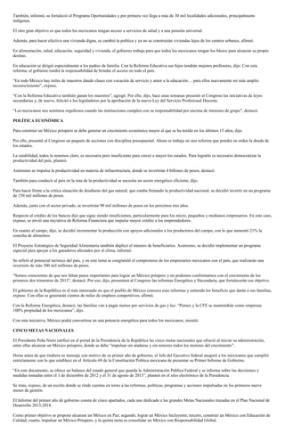 También, informó, se fortaleció el Programa Oportunidades y por primera vez llega a más de 30 mil localidades adicionales, principalmente
indígenas.
El otro gran objetivo es que todos los mexicanos tengan acceso a servicios de salud y a una pensión universal.
Además, para hacer efectiva una vivienda digna, se cambió la política y ya no se construirán viviendas lejos de los centros urbanos, afirmó.
En alimentación, salud, educación, seguridad y vivienda, el gobierno trabaja para que todos los mexicanos tengan los básico para alcanzar su propio
destino.
En educación se dirigió especialmente a los padres de familia. Con la Reforma Educativa sus hijos tendrán mejores profesores, dijo. Con esta
reforma, el gobierno tendrá la responsabilidad de brindar el acceso en todo el país.
“En todo México hay miles de maestros dando clases con vocación de servicio y amor a la educación… para ellos nuevamente mi más amplio
reconocimiento”, expuso.
“Con la Reforma Educativa también ganan los maestros”, agregó. Por ello, dijo, hace unas semanas presentó al Congreso las iniciativas de leyes
secundarias y, de nuevo, felicitó a los legisladores por la aprobación de la nueva Ley del Servicio Profesional Docente.
“Los mexicanos nos sentimos orgullosos cuando las instituciones cumplen con su responsabilidad por encima de intereses de grupo”, destacó.
POLÍTICA ECONÓMICA
Para construir un México próspero se debe generar un crecimiento económico mayor al que se ha tenido en los últimos 15 años, dijo.
Por ello, presentó al Congreso un paquete de acciones con disciplina presupuestal. Ahora se trabaja en una reforma que pondrá en orden la deuda de
los estados.
La estabilidad, todos lo tenemos claro, es necesaria pero insuficiente para crecer a mayor los estados. Para lograrlo es necesario democratizar la
productividad del país, planteó.
Asimismo se impulsa la productividad en materia de infraestructura, donde se invertirán 4 billones de pesos, destacó.
También para conducir al país en la ruta de la productividad se necesita un sector energético eficiente, dijo.
Para hacer frente a la crítica situación de desabasto del gas natural, que estaba frenando la productividad nacional, se decidió invertir en un programa
de 150 mil millones de pesos.
Además, junto con el sector privado, se invertirán 90 mil millones de pesos en los próximos tres años.
Respecto al crédito de los bancos dijo que sigue siendo insuficientes, particularmente para los micro, pequeños y medianos empresarios. En este caso,
expuso, se envió una iniciativa de Reforma Financiera que impulse mayor crédito a los emprendedores.
En cuanto al campo, dijo, se decidió incrementar la producción con apoyos adicionales a los productores del campo, con lo que aumentó 21% la
cosecha de alimentos.
El Proyecto Estratégico de Seguridad Alimentaria también duplicó el número de beneficiarios. Asimismo, se decidió implementar un programa
especial para apoyar a los ganaderos afectados por el clima, informó.
Se refirió al potencial turístico del país, y en este tema se congratuló el compromiso de los empresarios mexicanos con el país, que realizarán una
inversión de más 300 mil millones de pesos.
“Somos conscientes de que nos faltan pasos importantes para lograr un México próspero y no podemos conformarnos con el crecimiento de los
primeros dos trimestres de 2013”, destacó. Por eso, dijo, presentará al Congreso las reformas Energética y Hacendaria, que fortalecerán ese objetivo.
El gobierno de la República es el más interesado en que el pueblo de México conozca esas reformas y entienda los beneficio que darán a sus familias,
expuso. Con ellas se generarán cientos de miles de empleos competitivos, afirmó.
Con la Reforma Energética, destacó, las familias van a pagar menos por servicios de gas y luz. “Pemex y la CFE se mantendrán como empresas
100% propiedad de los mexicanos”, dijo.
Con esta iniciativa, México podrá convertirse en una potencia energética para todos los mexicanos, insistió.
CINCO METAS NACIONALES
El Presidente Peña Nieto ratificó en el portal de la Presidencia de la República las cinco metas nacionales que ofreció al iniciar su administración,
entre ellas alcanzar un México próspero, donde se debe “impulsar sin ataduras y sin temores todos los motores del crecimiento”.
Horas antes de que rindiera su mensaje con motivo de su primer año de gobierno, el Jefe del Ejecutivo federal aseguró a los mexicanos que cumplió
estrictamente con lo que establece en el Artículo 69 de la Constitución Política mexicana de presentar su Primer Informe de Gobierno.
“En este documento, se ofrece un balance del estado general que guarda la Administración Pública Federal y se informa sobre las decisiones y
medidas tomadas entre el 1 de diciembre de 2012 y el 31 de agosto de 2013”, planteó en el sitio electrónico de la Presidencia.
Se trata, expuso, de un escrito donde se rinde cuentas en torno a las reformas, políticas, programas y acciones impulsadas en los primeros nueve
meses de gestión.
El Informe del primer año de gobierno consta de cinco apartados, cada uno dedicado a las grandes Metas Nacionales trazadas en el Plan Nacional de
Desarrollo 2013-2018.
Como primer objetivo se propone alcanzar un México en Paz; segundo, lograr un México Incluyente; tercero, construir un México con Educación de
Calidad; cuarto, impulsar un México Próspero, y la quinta meta es consolidar un México con Responsabilidad Global.
 