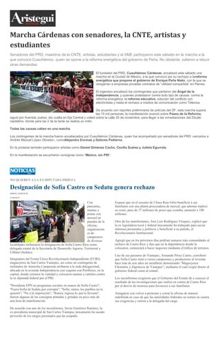 Marcha Cárdenas con senadores, la CNTE, artistas y
estudiantes
Senadores del PRD, maestros de la CNTE, artistas, estudiantes y el SME participaron este sábado en la marcha a la
que convocó Cuauhtémoc, quien se opone a la reforma energética del gobierno de Peña. No obstante, salieron a relucir
otras demandas.
El fundador del PRD, Cuauhtémoc Cárdenas, encabezó este sábado una
marcha en la Ciudad de México, a la que convocó por su rechazo a lareforma
energética que propone el gobierno de Enrique Peña Nieto, con la que se
otorgarían a empresas privadas contratos de “utilidad compartida” en Pemex.
El ingeniero encabezó los contingentes que partieron del Ángel de la
Independencia, y quienes protestaron contra todo tipo de causas: contra la
reforma energética, la reforma educativa, solución del conflicto con
electricistas y hasta el rechazo a medios de comunicación como Televisa.
De acuerdo con reportes preliminares de policías del DF, esta marcha supera
las 15 mil personas; la manifestación avanzó sobre Paseo de la Reforma,
siguió por Avenida Juárez, dio vuelta en Eje Central y volteó sobre la calle 20 de noviembre, para llegar a las inmediaciones del Zócalo
capitalino, donde para las 2 de la tarde se realiza un mitin.
Todas las causas caben en una marcha
Los contingentes de la marcha fueron encabezados por Cuauhtémoc Cárdenas, quien fue acompañado por senadores del PRD -cercanos a
Andrés Manuel López Obrador-, comoAlejandro Encinas y Dolores Padierna.
En la protesta también participaron artistas como Daniel Giménez Cacho, Cecilia Suárez y Julieta Egurrola.
En la manifestación se escucharon consignas como “México, sin PRI“:
NO QUIEREN A LA EX DIPUTADA PRIÍSTA
Designación de Sofía Castro en Sedatu genera rechazo
ISMAEL GARCÍA M.
31/08/2013
Con
pancartas,
mantas y
pintas con
aerosol en
paredes de la
oficina,
organizacion
es de
campesinos
de diversas
localidades rechazaron la designación de Sofía Castro Ríos como
delegada estatal de la Secretaría de Desarrollo Agrario, Territorial y
Urbano (Sedatu).
Integrantes del Frente Único Revolucionario Independiente (FURI),
magueyeros de San Carlos Yautepec, así como un contingente de
militantes de Antorcha Campesina arribaron a la sede delegacional,
ubicada en la avenida Independencia casi esquina con Periférico, en la
capital, donde cerraron la vialidad y colocaron mantas y carteles contra
la ex diputada federal por el PRI.
"Presidente EPN no programas sociales en manos de Sofía Castro";
"Fuera Sofía de Sedatu por corrupta"; "Sofía, ratera, los pueblos no te
quieren"; "No a la imposición"; "Ratera, regresa lo que te llevaste",
fueron algunas de las consignas pintadas y gritadas en poco más de
una hora de manifestación.
De acuerdo con uno de los inconformes, Javier Gutiérrez Ramírez, la
ex presidenta municipal de San Carlos Yautepec únicamente ha sacado
provecho de los cargos personales que ha ocupado.
Expuso que en el sexenio de Ulises Ruiz Ortiz benefició a sus
familiares con una planta procesadora de mezcal, que además triplicó
su costo, pues de 37 millones de pesos que costaba, aumentó a 100
millones.
Otro de los manifestantes, José Luis Rodríguez Vásquez, explicó que
la ex legisladora local y federal únicamente ha trabajado para saciar
intereses personales y políticos y beneficiar a su partido, el
Revolucionario Institucional.
Agregó que en los próximos días podrían sumarse más comunidades al
rechazo de Castro Ríos y dijo que en la dependencia donde la
colocaron, comenzará a hacer negocios mediante el tráfico de terrenos.
Uno de sus paisanos de Yautepec, Armando Pérez Castro, corroboró
que Sofía Castro timó a varios campesinos y productores al inventar
hace más de seis años un membrete denominado "Magueyeros
Chontales y Zapotecos de Yautepec", mediante el cual exigió dinero al
gobierno federal como al estatal.
Los inconformes exigieron que el Gobierno del Estado dé a conocer el
resultado de las investigaciones que realiza en contra de Castro Ríos
por el desvío de recursos para favorecer a sus familiares.
Amagaron con volver a protestar y cerrar la oficina de manera
indefinida en caso de que las autoridades federales no tomen en cuenta
sus exigencias y retiren a la delegada del cargo
 