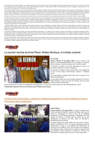 movilizaciones en la ciudad de México, los reflectores salieron del centro de la tierra para iluminar la gestión en Oaxaca del gobernador Gabino Cué. Al iluminarla no brilló él,
sino la persona que es considerada como el que detenta realmente el poder en Oaxaca, Jorge Castillo. Político-empresario a quien le adjudican amplia riqueza, se vio
involucrado en abril pasado en un escándalo de espionaje político.
Ocho llamadas telefónicas que tuvo con ex gobernadores de Oaxaca, líderes de partidos políticos y diputados locales y federales, terminaron en las redes sociales. En ellas se
vio el poder de Castillo, al que el PRD local quiere poner como su líder estatal, al pactar en ese momento con el PRD el apoyo a Javier Villicaña para la presidencia municipal de
Oaxaca capital. Villicaña ganó, es pertinente recordar que era candidato del PRI y hoy es alcalde electo del PRI. Es decir, la negociación realizada por Castillo, altamente
exitosa, fue a favor del PRI. Pero en ese momento del escándalo Cué, que llegó a la gubernatura en alianza de la izquierda con el PAN, buscó deslindarse de su amigo.
Dijo que no era funcionario de su administración, lo que es cierto, y que nunca tomó posesión como representante de su gobierno en el Distrito Federal, lo que es mentira.
Un boletín de prensa con foto el día que lo nombraron, estira la nariz de mentiroso al gobernador. Así es la memoria política, que funciona sólo cuando se quiere. Castillo trabajó
con Cué al servicio de Diódoro Carrasco como su operador financiero cuando era secretario de Gobernación en los 90, y junto con otros de a la sazón colaboradores, fue
inhabilitado para trabajar en el gobierno federal por un caso de irregularidades en la compra de helicópteros y patrullas para la Policía Federal. Hoy, como lo reconocen, es
quien arregla los asuntos políticos y económicos de Oaxaca, donde el gobernador, en muchos de esos sentidos, es una mera figura decorativa. Ah, y sobre su pasado, pues
recordemos cuándo aplica la memoria política.
- TERCER TIEMPO: Flavio, el gran luchador social que todos queremos. Ya se le extrañaba en el Distrito Federal. No había sido visible desde que en 2005, con órdenes de
aprehensión por secuestro, despojo, robo, sedición y lesiones, el entonces secretario de Seguridad Pública, Genaro García Luna, lo mandó arrestar cuando se paseaba por las
calles de la ciudad de México. Ahora Flavio Sosa, quien encabezó una revuelta popular en Oaxaca que destruyó por años la economía y fue a parar a la cárcel, regresó con
honores a la capital.
El actualmente diputado local del Partido del Trabajo, estrechamente relacionado con la Sección 22 de maestros, desayunó esta semana con diputados federales del PRD a
quienes asesoró sobre los profesores rebeldes. Mucho tiene que decir este hombre que era cabecilla de la Asamblea Popular de los Pueblos de Oaxaca, la famosa APPO, que
recientemente renació en Oaxaca bajo el nombre de Frente Único de Lucha, donde 70 organizaciones sociales se plantearon como objetivo presentar resistencia a todas las
reformas propuestas por el presidente Enrique Peña Nieto.
No está por demás decir que la Sección 22 es parte de ella. Sosa se ha presentado desde hace largo tiempo como luchador social, líder de taxistas, propietario de algunos
autobuses de pasajeros, vividor del presupuesto de Oaxaca por largo tiempo y que como parte del acuerdo para que ya no alborotara allá a mediados de la década pasada, le
dio el gobierno estatal una agradecimiento de cuatro millones de pesos.
La reunión secreta de Eviel Pérez; Robles Montoya, el invitado ausente
Por: Fouché
Oaxaca, México; 31 de agosto, 2013.-- Fue el viernes 16 de
agosto, en una propiedad bastante cara de Tuxtepec. El pretexto
para la comilona o reunión fue probar una "cochinita cubana".
El anfitrión, el senador Eviel Pérez Me-engaña, ése que en su
juventud se dedicaba a "construir" banquetas.
Sus invitados o cómplices, fueron Jorge Toledo Luis, delegado de
la CDI; el uñas largas, David Mayrén Carrasco y Alejandro
Avilés.
De lo que hablaron, solamente ellos saben, obvio, además de "La
Hiena de Chalcatongo".
Los que saben afirman que, el otro senador, Benjamín "El Cuervo"
Robles Montoya, estuvo en la lista de invitados, pero por causas
de fuerza mayor no pudo llegar.
Dicen que, desde que lo metieron al refrigerador de la gubernatura. "El Cara Sucia" anda en busca de calor desesperadamente ¿Será?
Colaboración especial de El Correo de Oaxaca para El Piñero de la Cuenca
Exhiben video del desalojo y maltrato a indígenas oaxaqueñas en zona hotelera de Cancún;
Procurador abre investigación
Staff El Piñero
Cancún, Q.Roo; 31 de agosto, 2013.-- - Gaspar Armando García
Torres, procurador General de Justicia del Estado, indicó que se
realiza la investigación en torno al caso de las indígenas
oaxaqueñas y no de Chiapas, desalojadas y maltratadas en la zona
hotelera de Cancún, e informó que los delitos por lo que
interpusieron la denuncia son robo, abuso de autoridad y
probablemente discriminación.
El primer abogado del estado señaló que “hay avance, inclusive
tenemos una denuncia, la 533, en la que hay impugnación directa,
efectivamente se trata de una empleada del ayuntamiento de
comercio en la vía pública, en este caso conocida como inspectora,
en la diligencia que se realiza del caso, se pide su cargo por parte
del municipio y debe comparecer y declarar en relación a los
hechos que se le imputan que en este caso son dos agraviadas”.
 