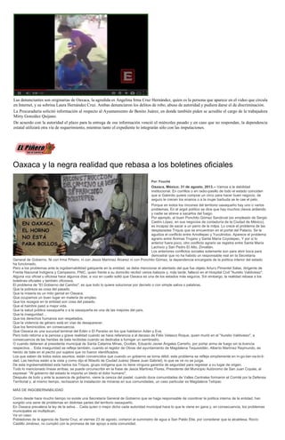 Las denunciantes son originarias de Oaxaca, la agredida es Angelina Irma Cruz Hernández, quien es la persona que aparece en el video que circula
en Internet, y su sobrina Laura Hernández Cruz. Ambas denunciaron los delitos de robo, abuso de autoridad y pudiera darse el de discriminación.
La Procuraduría solicitó información al respecto al Ayuntamiento de Benito Juárez, en donde también piden se acredite el cargo de la trabajadora
Mirty González Quijano.
De acuerdo con la autoridad el plazo para la entrega de esa información venció el miércoles pasado y en caso que no respondan, la dependencia
estatal utilizará otra vía de requerimiento, mientras tanto el expediente lo integrarán sólo con las imputaciones.
Oaxaca y la negra realidad que rebasa a los boletines oficiales
Por: Fouché
Oaxaca, México; 31 de agosto, 2013.-- Vamos a la debilidad
institucional. En corrillos o en radio-pasillo de todo el estado coinciden
que si Gabinito quiere comprar un circo para hacer buen negocio, de
seguro le crecen los enanos o a la mujer barbuda se le cae el pelo.
Porque en todos los rincones del territorio oaxaqueño hay uno o varios
problemas. En el argot político se dice que hay muchos clavos ardiendo
y nadie se atreve a sacarlos del fuego.
Por ejemplo, el buen Ponchito Gómez Sandoval (ex empleado de Sergio
Castro López, en sus negocios de contaduría de la Ciudad de México),
es incapaz de sacar a un perro de la milpa. Lo crece el problema de las
desplazadas Triquis que se encuentran en el portal del Palacio. Se le
agudiza el conflicto entre Amoltepec y Yucutindoo. Aparece el problema
agrario entre Ánimas Trujano y Santa María Coyotepec. Y por si lo
anterior fuera poco, otro conflicto agrario se registra entre Santa María
Lachixío y San Pedro El Alto, Zimatlán.
Los anteriores conflictos sociales solamente son para abrir boca para
demostrar que no ha habido un responsable real en la Secretaría
General de Gobierno. Ni con Irma Piñeiro, ni con Jesús Martínez Álvarez ni con Ponchito Gómez, la dependencia encargada de la política interior del estado
ha funcionado.
Pero a los problemas ante la ingobernabilidad galopante en la entidad, se debe mencionar el atentado del que fue objeto Arturo Pimentel Salas, dirigente de
Frente Nacional Indígena y Campesino, FNIC, quien frente a su domicilio recibió varios balazos y, más tarde, falleció en el Hospital Civil "Aurelio Valdivieso".
Alguna voz oficial u oficiosa hace algunos días, a voz en cuello soltó que Oaxaca es una de los estados más seguros. Sin embargo, la realidad rebasa a los
boletines oficiales y también oficiosos.
El problema de "El Gobierno del Cambio", es que todo lo quiere solucionar por decreto o con simple saliva o palabras.
Que la pobreza es cosa del pasado.
Que la miseria es un mito genial en Oaxaca.
Que ocupamos un buen lugar en materia de empleo.
Que los rezagos en la entidad son cosa del pasado.
Que el hambre pasó a mejor vida.
Que la salud pública oaxaqueña o a la oaxaqueña es una de las mejores del país.
Que la inseguridad…
Que los derechos humanos son respetados.
Que la violencia de género está en vías de desaparecer.
Que los feminicidios, en consecuencia.
Que Oaxaca es una sucursal terrenal del Edén o El Paraíso en los que habitaron Adán y Eva.
Pero todo retorna a la penosa y grave realidad cuando se hace referencia a al deceso de Félix Velasco Roque, quien murió en el "Aurelio Valdivieso", a
consecuencia de las heridas de bala recibidas cuando se dedicaba a fumigar un sembradío.
O cuando detienen al presidente municipal de Santa Catarina Minas, Ocotlán, Eduardo Javier Ángeles Carreño, por portar arma de fuego sin la licencia
respectiva… Esta inseguridad se refleja también, cuando el regidor de Obras del ayuntamiento de Magdalena Tequisistlán, Alberto Martínez Raymundo, es
herido de bala en el pecho por sujetos que no fueron identificados.
Los que saben de todos estos asuntos, están convencidos que cuando un gobierno se torna débil, este problema se refleja simplemente en in-go-ber-na-bi-li-
dad. Las hechos están a la vista y como dijo el filósofo de Ciudad Juárez (léase Juan Gabriel), lo que se ve no se juzga.
De esta ingobernabilidad esta hartos los Triquis, grupo indígena que no tiene ninguna garantía de seguridad para regresar a su lugar de origen.
Todo lo mencionado líneas arribas, se puede circunscribir en la frase de Jesús Martínez Flores, Presidente del Municipio Autónomo de San Juan Copala, al
expresar: "Al gobierno del estado le importa un bledo el dolor humano".
Después de todo y ante la ausencia de gobierno, viene la cereza del pastel, cuando doce comunidades de Valles Centrales formaron el Comité por la Defensa
Territorial y, al mismo tiempo, rechazaron la instalación de mineras en sus comunidades, un caso particular es Magdalena Teitipac
MÁS DE INGOBERNABILIDAD
Como desde hace mucho tiempo no existe una Secretaría General de Gobierno que se haga responsable de coordinar la política interna de la entidad, han
surgido una serie de problemas en distintas partes del territorio oaxaqueño.
En Oaxaca prevalece la ley de la selva… Cada quien o mejor dicho cada autoridad municipal hace lo que le viene en gana y, en consecuencia, los problemas
municipales se multiplican.
Va un caso:
Pobladores de la agencia de Santa Cruz, el viernes 23 de agosto, cortaron el suministro de agua a San Pablo Etla, por considerar que la alcaldesa, Rocío
Castillo Jiménez, no cumplió con la promesa de dar apoyo a esta comunidad.
 