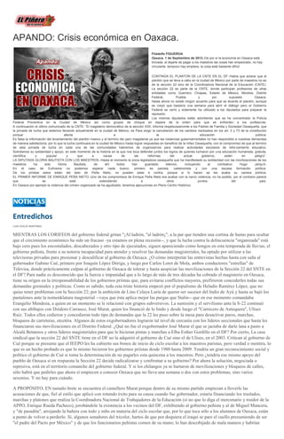 APANDO: Crisis económica en Oaxaca.
Filadelfo FIGUEROA
Oaxaca. 1 de Septiembre de 2013.-De por sí la economía en Oaxaca está
tronada, al dejarle de pagar a los maestros las cosas han empeorado, no hay
circulante, tampoco hay empleos, la cosa está bastante difícil.
CONTINÚA EL PLANTON DE LA CNTE EN EL DF.-Había que aclarar que el
plantón que se lleva a cabo en la ciudad de México por parte de maestros no es
de la sección 22 sino de la Coordinadora Nacional de la Educación (CNTE).
La sección 22 es parte de la CNTE, donde participan profesores de otras
entidades como Guerrero, Chiapas, Estado de México, Morelos, Distrito
Federal, Puebla y por supuesto Oaxaca.
Hasta ahora no existe ningún acuerdo para que se levante el plantón, aunque
se creyó que bastaría una semana para abrir el diálogo pero el Gobierno
Federal se cerró y solamente ha utilizado a los diputados para preparar la
represión.
Los mismos diputados están advirtiendo que se ha concentrado la Policía
Federal Preventiva en la Ciudad de México así como grupos de choque en espera de la orden para que se enfrenten a los profesores.
A continuación el último comunicado de la CNTE: “El magisterio democrático de la sección XXII, informa respetuosamente a los Padres de Familia y Sociedad Oaxaqueña, que
la jornada de lucha que estamos llevando actualmente en la ciudad de México, es Para exigir la cancelación de los cambios realizados en los art. 3 y 73 de la constitución
porque afecta a la educación pública.
Es falsa la información del levantamiento del plantón masivo y al termino del paro magisterial ya que las instancias gubernamentales no han respondido a nuestras demandas
de manera satisfactoria, por lo que la lucha continuara en la ciudad de México hasta lograr respuestas en beneficio de la niñez Oaxaqueña, con el compromiso de que al termino
de esta jornada de lucha en cada una de las comunidades habremos de organizarnos para realizar actividades escolares de reforzamiento educativo.
Solicitamos su solidaridad y apoyo, en este momento de la historia en la que nos toca defender juntos los logros de quienes lucharon por una educación humanista, gratuita,
científica y popular y que a causa de las reformas del actual gobierno, están en peligro”.
LA DIPUTADA GLORIA BAUTISTA CON LOS MAESTROS.-Hasta el momento la única legisladora oaxaqueña que ha manifestado su solidaridad con las movilizaciones de los
maestros ha sido Gloria Bautista, de ahí todos han guardado silencio, incluyendo al combativo Hugo Jarquín.
En el caso de Eufrosina no podemos esperar nada bueno, primero es panista, calderonista y con una escasa formación política.
De los priístas estos están del lado de Peña Nieto, no pueden estar e contra, porque si lo hacen se les acaba su carrera política.
EL PRIMER INFORME DE ENRIQUE PEÑA NIETO.-Uno de los compromisos de Enrique Peña Nieto era acabar con la narco violencia, no ha podido, por el contrario parece
que se está extendiendo a otros puntos del país.
En Oaxaca por ejemplo la violencia del crimen organizado se ha agudizado, tenemos ejecuciones en Pleno Centro Histórico.
Entredichos
LUIS OCEJO MARTÍNEZ
MIENTRAS LOS CORIFEOS del gobierno federal gritan "¡Al ladrón, "al ladrón¡", a la par que tienden una cortina de humo para ocultar
que el crecimiento económico ha sido un fracaso -ya estamos en plena recesión--, y que la lucha contra la delincuencia "organizada" está
bajo cero pues los encostalados, descabezados y otro tipo de ejecutados, siguen apareciendo como hongos en esta temporada de lluvias, el
gobierno peñista, frente a su notoria incapacidad para atender y resolver las demandas magisteriales, ha optado por utilizar a las
televisoras privadas para presionar y descalificar al gobierno de Oaxaca. ¿O cómo interpretar las entrevistas hechas hasta con saña al
gobernador Gabino Cué, primero por Joaquín López Dóriga, y luego por Carlos Loret de Mola, ambos conductores "estrellas" de
Televisa, donde prácticamente culpan al gobierno de Oaxaca de tolerar y hasta auspiciar las movilizaciones de la Sección 22 del SNTE en
el DF? Para nadie es desconocido que la fuerza e impunidad que a lo largo de más de tres décadas ha cobrado el magisterio en Oaxaca,
tiene su origen en la irresponsabilidad de los gobiernos priístas que, para evitarse conflictos mayores, prefirieron concederles todas sus
demandas gremiales y políticas. Como es sabido, toda esta triste historia empezó por el populismo de Heladio Ramírez López, que no
quiso tener problemas con la Sección 22; por la ambición de Lino Celaya Luría de querer ser sucesor del Indio de Ayú y hasta se bajó los
pantalones ante la nomenklatura magisterial --vaya que ésta aplica mejor las purgas que Stalin-- que en ese momento comandaba
Erangelio Mendoza, a quien en un momento se le relacionó con grupos subversivos. La sumisión y el servilismo ante la S-22 continuó
con sus altibajos con Diódoro Carrasco, José Murat, quien los financió de lo lindo y desde luego el "Carnicero de Antequera", Ulises
Ruiz. Todos ellos cedieron y concedieron todo tipo de demandas que la 22 les puso sobre la mesa para desactivar paros, marchas,
bloqueos de carreteras, etcetéra. Algunos de estos exgobernadores lograron tal nivel de cercanía con los líderes seccionales que hasta les
financiaron sus movilizaciones en el Distrito Federal. ¿Qué no fue el exgobernador José Murat el que se jactaba de darle lana a pasto a
Alcalá Betanzos y otros líderes magisteriales para que le hicieran pintas y marchas a Elba Esther Gordillo en el DF? Por cierto, La casa
sindical que la sección 22 del SNTE tiene en el DF no la adquirió el gobierno de Cué sino el de Ulises, en el 2003. Critican al gobierno de
Cué porque se presume que el IEEPO les ha cubierto sus bonos de inicio de ciclo escolar a los maestros paristas, pero verdad o mentira, lo
que es un hecho probado es que lo mismo hicieron los gobiernos priístas desde 1980 hasta 2009. Tendría un gran reconocimiento social y
político el gobierno de Cué si toma la determinación de no pagarles esta quincena a los maestros. Pero ¿tendría ese mismo apoyo del
pueblo de Oaxaca si en respuesta la Sección 22 decide radicalizarse y confrontar a su gobierno? Por ahora la solución, negociada o
represiva, está en el territorio comanche del gobierno federal. Y si los chilangos ya se hartaron de movilizaciones y bloqueos de calles,
sólo habrá que pedirles que ahora sí empiecen a conocer Oaxaca que no lleva una semana o dos con estos problemas, sino varios
sexenios. Y no hay para cuándo.
A PROPÓSITO, EN tamaño brete se encuentra el camellero Murat porque dentro de su mismo partido empiezan a lloverle las
acusaciones de que, fiel al estilo que aplicó con rotundo éxito para su causa cuando fue gobernador, estaría financiando los traslados,
marchas y platones que realiza la Coordinadora Nacional de Trabajadores de la Educación (si no que lo diga el mercenario y traidor de la
APPO, Enrique Rueda Pacheco), jorobándole la existencia a los vecinos del DF, exhibiendo al gobierno peñista y al de Miguel Mancera,
y "de pasadita", arrojando la bañera con todo y niño en materia del ciclo escolar que, por lo que toca sólo a los alumnos de Oaxaca, están
a punto de volver a perderlo. Sí, algunos senadores del tricolor, hartos de que por doquiera el iraquí se pare el cuello presumiendo de ser
"el padre del Pacto por México" y de que los funcionarios peñistas comen de su mano; lo han descobijado de mala manera y habrían
 