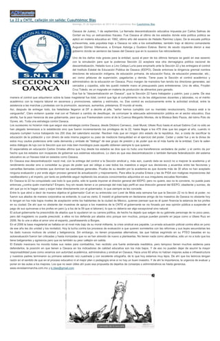 La 22 y CNTE, callejón sin salida: Cuauhtémoc Blas
Domingo, 01 de Septiembre de 2013 14:11 Cuauhtémoc Blas Cuauhtémoc Blas
Oaxaca de Juárez, 1 de septiembre. La llamada descentralización educativa impuesta por Carlos Salinas de
Gortari es hoy un estruendoso fracaso. Fue Oaxaca el último de los estados donde esta política pública se
aplicó en materia educativa en 1992, último año del sexenio de Heladio Ramírez López. De la escuela política
echeverrista, este populista trajo a Oaxaca no sólo a los extraditables; también trajo al décimo comandante
Augusto Gómez Villanueva, a Enrique Astorga y Gustavo Esteva. Barniz de seudo izquierda dieron a ese
gobierno donde se sentaron las bases del Oaxaca que en lo sucesivo fue retrocediendo.
Uno de los daños más graves para la entidad, quizá el peor de los últimos tiempos se gestó en ese sexenio
con la simulación para que la poderosa Sección 22 aceptara esa otra demagógica política nacional de
descentralización. Heladio tuvo a Lino Celaya Luría para empinarlo ante la Sección 22 y les entregara el control
del Instituto Estatal de Educación Pública de Oaxaca (IEEPO). Desde entonces la dirigencia gremial nombra
directores de educación indígena, de educación primaria, de educación física, de educación preescolar, etc.;
así como jefaturas de supervisión, pagadurías y demás. Tiene pues la Sección el control académico y
administrativo de la educación en Oaxaca. Poco margen de maniobra han tenido los directores generales, así
cercados y copados, sólo les quedó meterle mano al presupuesto para entretenerse. Uno de ellos, Froylán
Cruz Toledo, es un magnate en materia de producción de alimentos para ganado.
Esa fue la "descentralización en Oaxaca", que la Sección 22 fuera trabajador y patrón, juez y parte. De esa
manera el control que adquirieron sobre la base magisterial fue total, control que liga el cumplimiento no de las obligaciones docentes y laborales, no el mérito
académico con la mejoría laboral en ascensos y promociones, salarios y estímulos, no. Ese control es exclusivamente entre la actividad sindical, entre la
asistencia a las marchas y protestas con la promoción, ascensos, aumentos, préstamos. El mundo al revés.
Así, después de entregar todo, los heladistas llegaron al DF a decirle al jefe, "señor hemos cumplido con su mandato revolucionario, Oaxaca está a la
vanguardia". Claro evitaron quedar mal con el Tlatoani a cambio de desdibujar, de corromper la adecuada administración pública en el sector educativo. Esa
atrofia, fue la peor herencia de ese gobernante, peor que sus Frankenstein como el de la Cuenca Margarito Montes, de la Mixteca Beto Pazos, del Istmo Polo de
Gyves, etc. Toda una estrategia contra Oaxaca.
Los sucesores no hicieron más que seguir esa estrategia contra Oaxaca, desde Diódoro Carrasco, José Murat, Ulises Ruiz hasta el actual Gabino Cué no sólo se
han plegado temerosos a lo establecido sino que fueron incrementando los privilegios de la 22, hasta llegar a los 478 días que les pagan al año, cuando ni
siquiera cumplen nunca trabajando los 200 días del calendario escolar. Reciben más que en ningún otro estado de la república. Así, a costa de sacrificar la
educación de la población y con dinero de esta misma pagaron su paso de mediocre tranquilidad en el ejercicio del poder. Ceder y ceder fue y es la divisa de
estos muy cautos poderosos ante cada demanda y embate de "diálogo" de ese grupo de presión y de poder que es el más fuerte de la entidad. Caro le salen
estos diálogos de lujo con la Sección que son más bien monólogos pues aquello obtienen siempre lo que quieren.
El especialista en educación Carlos Ornelas afirma que hoy desde los estados se dice que no hubo una transferencia verdadera de poder; y el centro da por
hecho que los estados son incapaces de gobernar sus sistemas educativos. Lo claro es que esa descentralización o también llamada federalización del sistema
educativo es un fracaso total en estados como Oaxaca.
En Oaxaca esa descentralización nació mal, con la entrega del control a la Sección sindical y, más aún, cuando ésta se avocó no a mejorar la academia y el
rendimiento escolar sino a consolidar su grupo de poder que así obliga a casi todos los maestros a seguir sus decisiones y acuerdos entre las facciones y
camarillas llamadas corrientes que dominan las asambleas generales. Prueba de su desdén por la academia es que durante más de 30 años no han aceptado
ninguna evaluación y por ende algún proceso general de actualización y mejoramiento. Para ellos la prueba Enlace y las de PISA son malignas imposiciones del
neoliberalismo y el imperio, por tanto es preferible seguir repitiendo los arcaicos conocimientos adquiridos en sus irregulares escuelas Normales.
En Oaxaca la 22 ha conquistado casi todo lo que podía, sólo le queda imponer al director general del IEEPO, pero no quiere, eso no le conviene, no puede pues
entonces ¿contra quién marcharía? Empero, hoy sin recato tienen a un personaje del más bajo perfil en esa dirección general del IEEPO, obediente y sumiso, de
ahí que ya no le hagan caso y exijan tratar directamente con el gobernador, lo que siempre se les concede.
Entre lo que atinó a decir de manera objetiva el gobernador Cué en su entrevista con Loret de Mola esta semana fue que la Sección 22 no lo llevó al poder, no
fueron sus aliados de manera corporativa se entiende, lo cual es cierto. E insistió el gobernante en declararse amigo de los maestros de Oaxaca no obstante hoy
lo tengan en los más bajos niveles de aceptación entre los habitantes de la ciudad de México, quienes piensan que es él quien financia la estancia de los profes
en su ciudad. De ahí que no obstante dar muestras de apoyo a los maestros de la CNTE el gobernante se vio forzado por esa opinión pública a suspender el
pago de sus quincenas a los profes en paro (y a los de la 59 que si laboran), lo que no debería ser algo excepcional sino natural.
El actual gobernante ha prescindido de aliados que lo ayudaron en su carrera política, de hecho ha dejado que salgan de su gabinete personaje de no poco peso,
pero del magisterio no puede prescindir, a ellos no los defiende por aliados sino porque son muchos, porque pueden ponerlo en jaque como a Ulises Ruiz en
2006. No lo une a ellos el amor sino el espanto, parafraseando a Borges.
En el 2006 la base magisterial se hallaba en el nivel más bajo de su moral militante, la crisis sindical era papable. La errada actuación policial contra ellos en junio
de ese año les dio unidad y los revitalizó. Hoy la lucha contra los procesos de evaluación a que quieren someterlos con las reformas y sus leyes secundarias les
ha dado nuevos motivos de unidad y beligerancia. Sin embargo, no tienen propuestas alternativas, las que habías esgrimido en su PTEO basadas en su
autoevaluación fueron tan criticadas y hasta ironizadas que no se han atrevido de nuevo a plantearlas. No tienen nada como alternativa, sólo un no a todo que los
tiene beligerantes y agresivos pero que es también su peor callejón sin salida.
El Estado mexicano ha movido todas sus redes para combatirlos, han recibido una fuerte andanada mediática, pero tampoco tienen muchos asideros para
defenderlos, la posición en que tienen a Oaxaca en los indicadores de calidad educativa son los más bajos. Y de eso no pueden dejar de asumir la mayor
responsabilidad pues como veíamos son autoridad académica, administrativa y sindical en Oaxaca. Hace unos 60 años no habían mejores aulas e infraestructura
y nuestros padres terminaron su primaria sabiendo raíz cuadrada y con excelente ortografía, de lo que hoy estamos muy lejos. De ahí que los teóricos tengan
razón en el sentido de que en el proceso educativo ni el mejor plan o pedagogía sirve si no hay un buen maestro. Y de ahí la importancia, la urgencia de evaluar y
poner en las aulas a los mejores. Los que no sean útiles ahí pues esa propuesta de dejarlos de conserjes o administrativos es hasta generosa.
www.revistaenmarcha.com.mx y lc.blas@gmail.com
 