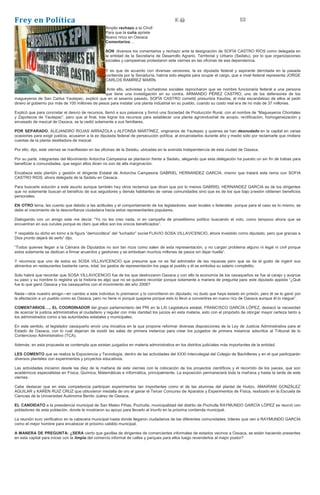 Frey en Política
Amplio rechazo a la Chofi
Para que la cuña apriete
Nuevo rinco en Oaxaca
Comentarios…
SON diversos los comentarios y rechazo ante la designación de SOFÍA CASTRO RÍOS como delegada en
la entidad de la Secretaría de Desarrollo Agrario, Territorial y Urbano (Sedatu), por lo que organizaciones
sociales y campesinas protestaron este viernes en las oficinas de esa dependencia.
Y es que de acuerdo con diversas versiones, la ex diputada federal y aspirante derrotada en la pasada
contienda por la Senaduría, habría sido elegida para ocupar el cargo, que a nivel federal representa JORGE
CARLOS RAMÍREZ MARÍN.
Ante ello, activistas y luchadores sociales reprocharon que se nombre funcionaria federal a una persona
que tiene una investigación en su contra. ARMANDO PÉREZ CASTRO, uno de los defensores de los
magueyeros de San Carlos Yautepec, explicó que en el sexenio pasado, SOFÍA CASTRO cometió presuntos fraudes, el más escandaloso de ellos al pedir
dinero al gobierno por más de 100 millones de pesos para instalar una planta industrial en su pueblo, cuando su costo real era de no más de 37 millones.
Explicó que para concretar el desvío de recursos, llamó a sus paisanos y formó una Sociedad de Producción Rural, con el nombre de “Magueyeros Chontales
y Zapotecos de Yautepec”, pero que al final, tras lograr los recursos para establecer una planta agroindustrial de acopio, rectificación, homogeneización y
envasado de mezcal de Oaxaca, se la cedió solamente a sus familiares.
POR SEPARADO, ALEJANDRO ROJAS ARRAZOLA y ALFONSA MARTÍNEZ, originarios de Yautepec y quienes se han desnudado en la capital en varias
ocasiones para exigir justicia, acusaron a la ex diputada federal de persecución política, al encarcelarlos durante año y medio sólo por reclamarle que rindiera
cuentas de la planta destiladora de mezcal.
Por ello, dijo, este viernes se manifiestan en las oficinas de la Sedatu, ubicadas en la avenida Independencia de esta ciudad de Oaxaca.
Por su parte, integrantes del Movimiento Antorcha Campesina se plantaron frente a Sedatu, alegando que esta delegación ha puesto un sin fin de trabas para
beneficiar a comunidades, que según ellos dicen no son de alta marginación.
Encabeza esta plantón y gestión el dirigente Estatal de Antorcha Campesina GABRIEL HERNANDEZ GARCÍA, mismo que tratará este tema con SOFIA
CASTRO RIOS, ahora delegada de la Sedatu en Oaxaca.
Para buscarle solución a este asunto aunque también hay otros reclamos que dicen que por lo menos GABRIEL HERNANDEZ GARCIA es de los dirigentes
que no solamente buscan el beneficio de sus seguidores y demás habitantes de varias comunidades sino que es de los que bajo presión obtienen beneficios
personales.
EN OTRO tema, les cuento que debido a las actitudes y el comportamiento de los legisladores, sean locales o federales porque para el caso es lo mismo, se
debe el crecimiento de la desconfianza ciudadana hacia estos representantes populares.
Dialogando con un amigo este me decía: “Yo no les creo nada, ni en campaña de proselitismo político buscando el voto, como tampoco ahora que se
encuentran en sus curules porque es claro que ellos son los únicos beneficiados”.
Y respalda su dicho en torno a la figura “democrática” del “luchador” social FLAVIO SOSA VILLAVICENCIO, ahora investido como diputado, pero que gracias a
Dios pronto dejará de serlo” dijo.
“Todos quienes llegan a la Cámara de Diputados no son tan ricos como salen de esta representación, y no cargan problema alguno ni legal ni civil porque
estos solamente se dedican a firmar acuerdos y gestiones y se embolsan muchos millones de pesos sin dejar huella”.
Y reconoce que uno de estos es SOSA VILLAVICENCIO que presume que no es fiel admirador de las riquezas pero que se da el gusto de ingerir sus
alimentos en restaurantes bastante caros, total, los gastos de representación los paga el pueblo y él se embolsa su salario completito.
Solo habrá que recordar que SOSA VILLAVICENCIO fue de los que destrozaron Oaxaca y con ello la economía de los oaxaqueños se fue al carajo y auqnue
su paso y su nombre lo registra ya la historia es algo que no se quisiera recordar porque solamente a manera de pregunta para este diputado appista “¿Qué
fue lo que ganó Oaxaca y los oaxaqueños con el movimiento del año 2006?
Nada—dice nuestro amigo—en cambio a este individuo lo premiaron y lo convirtieron en diputado; no dudo que haya estado en prisión, pero él se lo ganó por
la afectación a un pueblo como es Oaxaca, pero no tiene ni porqué quejarse porque esto lo llevó a convertirse en nuevo rico de Oaxaca aunque él lo niegue”.
COMENTARIOS….. EL COORDINADOR del grupo parlamentario del PRI en la LXI Legislatura estatal, FRANCISCO GARCÍA LÓPEZ, destacó la necesidad
de acercar la justicia administrativa al ciudadano y regular con más claridad los juicios en esta materia, esto con el propósito de otorgar mayor certeza tanto a
los administrados como a las autoridades estatales y municipales.
En este sentido, el legislador oaxaqueño envió una iniciativa en la que propone reformar diversas disposiciones de la Ley de Justicia Administrativa para el
Estado de Oaxaca, con lo cual dejarían de existir las salas de primera instancia para crear los juzgados de primera instancia adscritos al Tribunal de lo
Contencioso Administrativo (TCA).
Además, en esta propuesta se contempla que existan juzgados en materia administrativa en los distritos judiciales más importantes de la entidad.
LES COMENTO que se realiza la Expociencia y Tecnología, dentro de las actividades del XXXI Intercolegial del Colegio de Bachilleres y en el que participarán
diversos planteles con experimentos y proyectos educativos.
Las actividades iniciaron desde las diez de la mañana de este viernes con la colocación de los proyectos científicos y el recorrido de los jueces, que son
académicos especialistas en Física, Química, Matemáticas e Informática, principalmente. La exposición permanecerá toda la mañana y hasta la tarde de este
viernes.
Cabe destacar que en esta competencia participan experimentos tan importantes como el de las alumnas del plantel de Huitzo, AMAIRANI GONZÁLEZ
AGUILAR y KAREN RUIZ CRUZ que obtuvieron medalla de oro al ganar el Tercer Concurso de Aparatos y Experimentos de Física, realizado en la Escuela de
Ciencias de la Universidad Autónoma Benito Juárez de Oaxaca.
EL CANDIDATO a la presidencia municipal de San Mateo Piñas, Pochutla, municipalidad del distrito de Pochutla RAYMUNDO GARCÍA LÓPEZ se reunió con
pobladores de esta población, donde le mostraron su apoyo para llevarlo al triunfo en la próxima contienda municipal.
La reunión tuvo verificativo en la cabecera municipal hasta donde llegaron ciudadanos de las diferentes comunidades, líderes que ven a RAYMUNDO GARCÍA
como el mejor hombre para encabezar el próximo cabildo municipal.
A MANERA DE PREGUNTA: ¿SERA cierto que gavillas de dirigentes de comerciantes informales de estados vecinos a Oaxaca, se están haciendo presentes
en esta capital para iniciar con la limpia del comercio informal de calles y parques para ellos luego revenderlos al mejor postor?
 