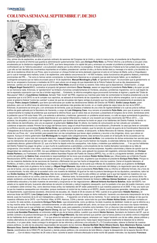 COLUMNASEMANALSEPTIEMBRE1º.DE2013
EL CALLA´O
Hoy, primer día de septiembre, se abre el período ordinario de sesiones del Congreso de la Unión y, como lo marca la ley, el presidente de la República debe
presentar por escrito el informe que guarda la administración gubernamental. Será, para Enrique Peña Nieto, su Primer Informe y se enfrenta a una gran crisis
encabezada por la disidencia magisterial de la CNTE, que tiene desquiciada a la capital del país y amenaza con escalar el problema al pretender pasar de la
confrontación por la "reforma educativa", a la subversión abierta por la otra reforma: la energética. Al titular del Ejecutivo Federal se le han juntado los problemas
y por ello se han decidido dos movimientos importantes en el tablero presidencial: cambiar el sitio y la fecha donde dará su mensaje a la nación y ha decidido no
salir de la residencia oficial de Los Pinos, para no provocar un choque frontal (se tenía planeado organizar el acto en el Campo de Marte, junto a Chapultepec)
por lo cual el mensaje será mañana, lunes 2 de septiembre, ante selecta concurrencia de 1 mil 500 invitados, todos funcionarios del gobierno federal y miembros
prominentes del PRI..... Tal como lo hemos venido comentando, la Gendarmería Nacional es un proyecto que se está tornando fallido: ya no desfilará el
contingente-comparsa que se había anunciado para el 16 de septiembre. Manuel Mondragón y Kalb, el "gendarme mayor", ha anunciado que la gendarmería -si
bien le va- empezará a funcionar a mediados de 2014, pero ahora con el sesgo de que dependerá de la Policía Federal (la cual se dijo desaparecería);
entonces cambia uno de los programas que el presidente Peña Nieto anunció al iniciar su sexenio. Esto indica que la dependencia –Gobernación-, a cargo
de Miguel Ángel Osorio(MAO), contradice el proyecto del general colombiano Óscar Naranjo, asesor en seguridad el presidente Peña Nieto y de quien ya casi
no se menciona nada. Entonces, la "gendarmería" se limitará a funciones complementarias en fronteras, aduanas y problemas migratorios, con lo cual dejará de
ser la esperada corporación que nos iba a brindar seguridad..... Entretanto, la reforma energética sigue provocando tormentas al régimen y aparte del "Orate de
Macuspana" AMLO y Cuauhtémoc Cárdenas, llamado "líder moral" del PRD, organiza sus marchas para tratar de contrarrestar la iniciativa presidencial y es de
suponerse que si a la CNTE no se le cumplen sus caprichos, se adosará al movimiento de las izquierdas en contra de la reforma energética, con lo cual pueden
poner al gobierno federal "contra las cuerdas" a pesar de que las encuestas dan ligera ventaja al proyecto que hoy defiende denodadamente el secretario de
Energía, Pedro Joaquín Coldwell y que tiene que esforzarse por acallar las declaraciones fallidas del Director de PEMEX, Emilio Lozoya Austin, joven
estudioso, pero con la difícil tarea de administrar una de las petroleras más grandes del mundo, en un medio global de viejos lobos de mar de la OPEP.....
Entonces, el panorama se torna gris y con amenazas de tormenta, pues ya empieza a hablarse de una crisis de ingobernabilidad a lo cual se junta la ineficaz
política de gasto aplicada por la Secretaría de Hacienda, a cargo de Luis Videgaray Caso, muy cercano al presidente Peña Nieto, pero que al parecer no acierta
a desenmarañar la madeja de problemas que acarreará la reforma fiscal, que en estos días se anunciará y presentará al Congreso de la Unión, temiéndose entre
la población que el IVA suba hasta 19% y se extienda a alimentos y medicinas, generando un problema social severo, si a ello se sigue aumentando la gasolina y
el gas, como ha venido ocurriendo, puede desembocar en una espiral inflacionaria y hasta en una recesión por el bajo crecimiento del PIB en 2013..... Los
excesos, los atropellos y la cerrazón del magisterio oaxaqueño que durante dos semanas ha traído en jaque a los habitantes del Distrito Federal, ha tenido no
sólo millones de damnificados, sino uno es especial: el gobernador Gabino Cué. En efecto, los medios de comunicación se han volcado por completo a
cuestionar al ejecutivo estatal. Primero fue el pago del famoso bono; luego el virtual financiamiento a la movilización y finalmente, la casa que tiene en comodato
la conflictiva sección que encabeza Rubén Núñez Ginéz, que pertenece al gobierno estatal y que ha servido de cuarto de guerra de la Coordinadora Nacional de
Trabajadores de la Educación (CNTE), a donde además de “perfilar la toma de casetas, el aeropuerto, la Bolsa Mexicana de Valores, bloquear la residencia
oficial de Los Pinos, etc.”, sirve también para pasarla bien con las compañeras que tienen algún problema y recurren a los dirigentes, obvio, que cobran en
especie. Aunque el mismo gobernador Cué Monteagudo ha negado todo categóricamente, esta semana fue puesto en el banquillo de los acusados por los
“líderes de opinión”, sobre todo del monopolio televisivo: Joaquín López-Dóriga y Carlos Loret de Mola. Los contenidos de dichas entrevistas han servido para
que los detractores del actual régimen se den vuelo. Pero no solamente ello, sino que mucho festinen los traspiés, la soterrada defensa de los mentores y esa
cuestionada alianza: gobierno/Sección 22, que a la fecha ha dejado entre los oaxaqueños, más dudas y molestias que satisfacciones….. Y es que los habitantes
del Distrito Federal hoy pegan de gritos. Lo que mucho le cuestionamos a periodistas y comunicadores de los medios llamados nacionales es su falta de
congruencia. Una revisión a las notas, columnas y comentarios televisivos del 2006, darían muchas sorpresas. Aquellos columnistas y líderes de opinión que se
desgarraban las vestiduras en el 2006 –los que señalamos líneas arriba, entre otros- para aplaudir los excesos del magisterio, entonces liderado por Enrique
Rueda Pacheco y su Frankestein, la tristemente célebre Asamblea Popular del Pueblo de Oaxaca (APPO), hoy, un día sí y al siguiente también, arremeten en
contra del gobierno de Gabino Cué, anexándole la responsabilidad de los locos que encabeza Rubén Núñez Ginés que, influenciados por el Ejército Popular
Revolucionario (EPR), tienen de cabeza a la capital del país, al Congreso y, sobre todo, al gobierno que encabeza el presidente Enrique Peña Nieto. Porque no
son los maestros disidentes de las secciones de Guerrero o Michoacán los que han hecho el desgarriate, sino los nuestros. Cerrar el duopolio televisivo, el
Periférico, el metro y otros sitios estratégicos, ha crispado los ánimos ciudadanos, de tal suerte que millones de ciudadanos piden ya al gobierno de Enrique
Peña Nieto y sobre todo al gobierno de la ciudad y a Miguel Ángel Mancera, dejar atrás su discurso acartonado del diálogo y la negociación para dar paso al
uso de la fuerza, una vez agotado el manido diálogo. Sin embargo, el hecho de que el presidente Peña Nieto rinda su informe en diferente formato, día y hora de
lo acostumbrado, ha sido visto por la sociedad como una muestra de debilidad. Al igual se ha visto la postura blandengue de los diputados y senadores, salvo tal
vez Emilio Gamboa del PRI y Miguel Barbosa, líder de los senadores del PRD, que ha sido enfático en señalar que lo que han logrado los maestros con sus
excesos es unir a todos en su contra, pues las reforma van….. Mientras tanto, ha trascendido que el gobernador Gabino Cué, que –como ya hemos dicho- ha
estado recibiendo una fuerte dosis de críticas en los medios, al igual que el Secretario General de Gobierno,Alfonso Gómez Sandoval –que conoce al dedillo la
problemática educativa y ha dado muestras de serenidad y congruencia en las negociaciones- yManuel Antonio Iturribarría Bolaños, titular del IEEPO, han
estado en la capital del país, buscando alternativas de solución al aferrado y radical magisterio oaxaqueño, que ha quedado a los ojos del pueblo mexicano, como
un verdadero cártel criminal. Hoy, como decimos líneas arriba, los habitantes del DF están padeciendo lo que nosotros pasamos en el 2006. Y hay una razón por
la que los maestros oaxaqueños son intocables: porque mantienen el control de los niveles en el IEEPO, desde coordinaciones generales, direcciones, jefaturas
de departamento, supervisiones escolares, direcciones de escuelas, etc. Desde el 28 de octubre de 1992, cuando el ex gobernador Heladio Ramírez y el
entonces titular del IEEPO, Lino Celaya Luría, les entregaron en bandeja de plata los cargos en dicha institución, haciendo una aberrante interpretación de la ley
laboral, pues los huevones de la 22 son trabajadores y patronos….. Y siguiendo con el tema de los mentores. Ya son varias las mesas de diálogo en las que los
maestros infiltrados de la CNTE –con Panchos Villas, el EPR, Atencos, CGHs y demás- sobre todo los que lidera Rubén Núñez Ginéz, continúan montados en
su macho. En este sentido, el presidente Enrique Peña Nieto –que sinceramente, como ya dijimos, ha dado muestras de debilidad- insiste en que la reforma va y
no hay marcha atrás. Se ha dispuesto, contradictoriamente, un sitio policial a la capital del país, obvio, sin tocar con el pétalo de una rosa a los rijosos mentores.
No hay que olvidar que lo que anhelan son víctimas. Muertos, pues, para pasearlos y tomarlos como bandera. Con un discurso más conciliador que enérgico, el
Secretario de Gobernación, Miguel Ángel Osorio Chong, dijo que “hay límites para la tolerancia”. Por su parte, la Comisión de Derechos Humanos del DF, que
preside Luis González Plascencia, en entrevista validó el uso de la fuerza pública, cuestión que retomó Héctor Serrano, Secretario de Gobierno del DF, que en
sentido contrario a la postura blandengue de su jefe Miguel Ángel Mancera, dijo esta semana que podrían usar la fuerza pública si se atenta contra la integridad
de los habitantes de la capital del país….. Y es que ahora los radicales con quincena segura, amenazan con “seguir haciendo uso de las calles, plazas públicas y
medios alternativos de comunicación, para difundir las causas de esta digna y justa lucha, hasta lograr desenmascarar totalmente la falsedad de la reforma
educativa, ni un paso atrás, hasta conseguir la abrogación de las reformas y adiciones a los artículos 3º y 73 Constitucionales, obtener la libertad de nuestros
presos políticos, no sólo de los presuntos responsables del secuestro de los menores Álvarez Benfield: Mario Olivera Osorio, Sara Altamirano Ramos, Leonel
Manzano Sosa, Damián Gallardo Martínez, Arturo Atilano Grijalva Villalobos, sino también de Alberto Pathistán Gómezde Chiapas, Nestora Salgado
García, coordinadora de la CRAC-PC de Guerrero y demás presos políticos y de conciencia de todo México y lograr la desaparición de la espuria Sección 59 en
Oaxaca”….. Con el clásico mayoriteo de 26 votos a favor, durante la sesión ordinaria efectuada la tarde-noche del pasado miércoles, los diputados Francisco
 