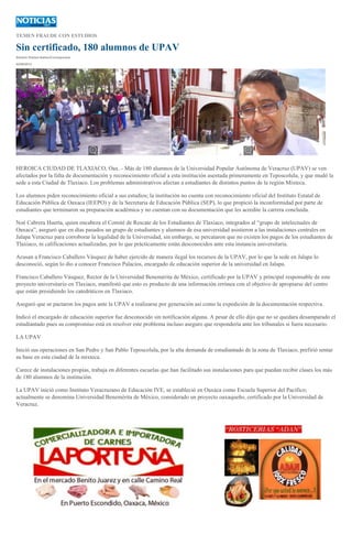 TEMEN FRAUDE CON ESTUDIOS
Sin certificado, 180 alumnos de UPAV
Simitrio Robles Ibáñez/Corresponsal
02/09/2013
HEROICA CIUDAD DE TLAXIACO, Oax..- Más de 180 alumnos de la Universidad Popular Autónoma de Veracruz (UPAV) se ven
afectados por la falta de documentación y reconocimiento oficial a esta institución asentada primeramente en Teposcolula, y que mudó la
sede a esta Ciudad de Tlaxiaco. Los problemas administrativos afectan a estudiantes de distintos puntos de la región Mixteca.
Los alumnos piden reconocimiento oficial a sus estudios; la institución no cuenta con reconocimiento oficial del Instituto Estatal de
Educación Pública de Oaxaca (IEEPO) y de la Secretaria de Educación Pública (SEP), lo que propició la inconformidad por parte de
estudiantes que terminaron su preparación académica y no cuentan con su documentación que les acredite la carrera concluida.
Noé Cabrera Huerta, quien encabeza el Comité de Rescate de los Estudiantes de Tlaxiaco, integrados al “grupo de intelectuales de
Oaxaca”, aseguró que en días pasados un grupo de estudiantes y alumnos de esa universidad asistieron a las instalaciones centrales en
Jalapa Veracruz para corroborar la legalidad de la Universidad, sin embargo, se percataron que no existen los pagos de los estudiantes de
Tlaxiaco, ni calificaciones actualizadas, por lo que prácticamente están desconocidos ante esta instancia universitaria.
Acusan a Francisco Caballero Vásquez de haber ejercido de manera ilegal los recursos de la UPAV, por lo que la sede en Jalapa lo
desconoció, según lo dio a conocer Francisco Palacios, encargado de educación superior de la universidad en Jalapa.
Francisco Caballero Vásquez, Rector de la Universidad Benemérita de México, certificado por la UPAV y principal responsable de este
proyecto universitario en Tlaxiaco, manifestó que esto es producto de una información errónea con el objetivo de apropiarse del centro
que están presidiendo los catedráticos en Tlaxiaco.
Aseguró que se pactaron los pagos ante la UPAV a realizarse por generación así como la expedición de la documentación respectiva.
Indicó el encargado de educación superior fue desconocido sin notificación alguna. A pesar de ello dijo que no se quedara desamparado el
estudiantado pues su compromiso está en resolver este problema incluso aseguro que respondería ante los tribunales si fuera necesario.
LA UPAV
Inició sus operaciones en San Pedro y San Pablo Teposcolula, por la alta demanda de estudiantado de la zona de Tlaxiaco, prefirió sentar
su base en esta ciudad de la mixteca.
Carece de instalaciones propias, trabaja en diferentes escuelas que han facilitado sus instalaciones para que puedan recibir clases los más
de 180 alumnos de la institución.
La UPAV inició como Instituto Veracruzano de Educación IVE, se estableció en Oaxaca como Escuela Superior del Pacífico;
actualmente se denomina Universidad Benemérita de México, considerado un proyecto oaxaqueño, certificado por la Universidad de
Veracruz.
 