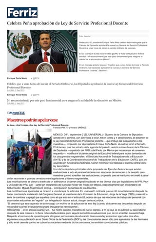Celebra Peña aprobación de Ley de Servicio Profesional Docente
Foto: Especial
Redacción.- El presidente Enrique Peña Nieto celebró esta madrugada que la
Cámara de Diputados aprobará la nueva Ley General del Servicio Profesional
Docente a unas horas de iniciar el periodo ordinario de sesiones.
En su cuenta de la red social Twitter @EPN, el titular del Ejecutivo federal
escribió: “Mi reconocimiento por este paso fundamental para asegurar la
calidad de la educación en México”.
En un mensaje anterior expuso: “Celebro que a unas horas de iniciar el Periodo
Ordinario, los Diputados aprobaron la nueva Ley General del Servicio
Profesional Docente”. (Notimex)
Enrique Peña Nieto ✔ @EPN
Celebro que a unas horas de iniciar el Periodo Ordinario, los Diputados aprobaron la nueva Ley General del Servicio
Profesional Docente.
3:05 AM - 2 Sep 2013
Enrique Peña Nieto ✔ @EPN
Mi reconocimiento por este paso fundamental para asegurar la calidad de la educación en México.
3:06 AM - 2 Sep 2013
Maestrospodránapelarcese
La base, a los 6 meses, dice Ley del Servicio Profesional Docente
Francisco NIETO y Horacio JIMÉNEZ
MÉXICO, D.F., septiembre 2 (EL UNIVERSAL).- El pleno de la Cámara de Diputados
aprobó en lo general, con 390 votos a favor, 69 en contra y 4 abstenciones, el dictamen de
la Ley General del Servicio Profesional Docente —que incluye las evaluaciones a los
maestros—, propuesto por el presidente Enrique Peña Nieto, el cual se turnó al Senado.
El dictamen, que fue retirado de la agenda del pasado periodo extraordinario de la Cámara
de Diputados —a petición del PRD y del Pacto por México por no alcanzar el consenso
requerido—, modifica el dictamen original del Ejecutivo federal para incluir demandas de
los dos gremios magisteriales: el Sindicato Nacional de Trabajadores de la Educación
(SNTE) y de la Coordinadora Nacional de Trabajadores de la Educación (CNTE), que, de
acuerdo con funcionarios federales, fueron mínimas y no trastoca el espíritu central de la
ley secundaria.
Uno de los objetivos principales de la propuesta del Ejecutivo federal es que existan
evaluaciones a todo el personal docente con sanciones de remoción o de despido para
maestros que no acrediten las evaluaciones, propuesta que se mantuvo y se avaló a pesar
de las reuniones a puertas cerradas entre legisladores y líderes magisteriales.
Las modificaciones se dieron a través de un adéndum al dictamen original impulsado en los últimos días por legisladores del PRI, PAN
y un sector del PRD que —junto con integrantes del Consejo Rector del Pacto por México, específicamente con el secretario de
Gobernación, Miguel Ángel Osorio Chong— incorporaron demandas de los docentes.
Las modificaciones aprobadas se hicieron a una decena de artículos. En una sesión ordinaria que se citó inmediatamente después de
haber concluido la instalación del Congreso General, el presidente de la Comisión de Educación, Jorge de la Vega (PRD), presentó la
serie de cambios y agregó que aquellos como el que está en el artículo 83, acerca de que las relaciones de trabajo del personal con
autoridades educativas se “regirán” por la legislación laboral actual, otorgan certeza jurídica.
“El personal que sea separado de su encargo con motivo de la aplicación de esta ley (cuando el docente sea despedido después de
no aprobar sus tres evaluaciones) podrá impugnar las resoluciones”.
Otro cambio —en el artículo cuarto y 22— fue hecho para los maestros de nuevo ingreso, a fin de que se le autorice su base laboral
después de seis meses si no tiene notas desfavorables, pero seguirá sometido a evaluaciones que, de no acreditar, causarán baja.
Respecto al concurso de oposición para el ingreso, en los casos de educación básica esta ley entrará en vigor a los dos años
siguientes a su publicación en el Diario Oficial de la Federación (DOF) y las convocatorias serán sólo para egresados de las Normales
y sólo en el caso de que no se cubran las vacantes mediante dichos concursos, se emitirán convocatorias públicas.
 