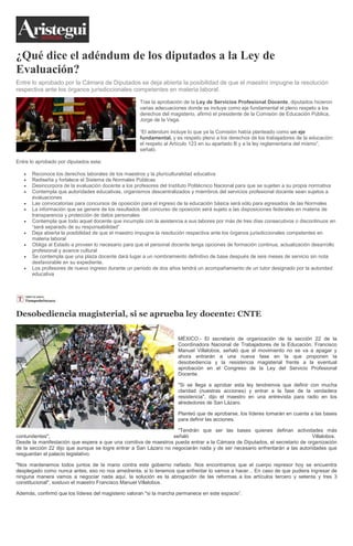 ¿Qué dice el adéndum de los diputados a la Ley de
Evaluación?
Entre lo aprobado por la Cámara de Diputados se deja abierta la posibilidad de que el maestro impugne la resolución
respectiva ante los órganos jurisdiccionales competentes en materia laboral.
Tras la aprobación de la Ley de Servicios Profesional Docente, diputados hicieron
varias adecuaciones donde se incluye como eje fundamental el pleno respeto a los
derechos del magisterio, afirmó el presidente de la Comisión de Educación Pública,
Jorge de la Vega.
“El adéndum incluye lo que ya la Comisión había planteado como un eje
fundamental, y es respeto pleno a los derechos de los trabajadores de la educación:
el respeto al Artículo 123 en su apartado B y a la ley reglamentaria del mismo”,
señaló.
Entre lo aprobado por diputados esta:
Reconoce los derechos laborales de los maestros y la pluriculturalidad educativa
Rediseña y fortalece el Sistema de Normales Públicas
Desincorpora de la evaluación docente a los profesores del Instituto Politécnico Nacional para que se sujeten a su propia normativa
Contempla que autoridades educativas, organismos descentralizados y miembros del servicios profesional docente sean sujetos a
evaluaciones
Las convocatorias para concursos de oposición para el ingreso de la educación básica será sólo para egresados de las Normales
La información que se genere de los resultados del concurso de oposición será sujeto a las disposiciones federales en materia de
transparencia y protección de datos personales
Contempla que todo aquel docente que incumpla con la asistencia a sus labores por más de tres días consecutivos o discontinuos en
“será separado de su responsabilidad”
Deja abierta la posibilidad de que el maestro impugne la resolución respectiva ante los órganos jurisdiccionales competentes en
materia laboral
Obliga al Estado a proveer lo necesario para que el personal docente tenga opciones de formación continua, actualización desarrollo
profesional y avance cultural
Se contempla que una plaza docente dará lugar a un nombramiento definitivo de base después de seis meses de servicio sin nota
desfavorable en su expediente.
Los profesores de nuevo ingreso durante un periodo de dos años tendrá un acompañamiento de un tutor designado por la autoridad
educativa
Desobediencia magisterial, si se aprueba ley docente: CNTE
MÉXICO.- El secretario de organización de la sección 22 de la
Coordinadora Nacional de Trabajadores de la Educación, Francisco
Manuel Villalobos, señaló que el movimiento no se va a apagar y
ahora entrarán a una nueva fase en la que proponen la
desobediencia y la resistencia magisterial frente a la eventual
aprobación en el Congreso de la Ley del Servicio Profesional
Docente.
"Si se llega a aprobar esta ley tendremos que definir con mucha
claridad (nuestras acciones) y entrar a la fase de la verdadera
resistencia", dijo el maestro en una entrevista para radio en los
alrededores de San Lázaro.
Planteó que de aprobarse, los líderes tomarán en cuenta a las bases
para definir las acciones.
"Tendrán que ser las bases quienes definan actividades más
contundentes", señaló Villalobos.
Desde la manifestación que espera a que una comitiva de maestros pueda entrar a la Cámara de Diputados, el secretario de organización
de la sección 22 dijo que aunque se logre entrar a San Lázaro no negociarán nada y de ser necesario enfrentarán a las autoridades que
resguardan el palacio legislativo.
"Nos mantenemos todos juntos de la mano contra este gobierno nefasto. Nos encontramos que el cuerpo represor hoy se encuentra
desplegado como nunca antes, eso no nos amedrenta, si lo tenemos que enfrentar lo vamos a hacer... En caso de que pudiera ingresar de
ninguna manera vamos a negociar nada aquí, la solución es la abrogación de las reformas a los artículos tercero y setenta y tres 3
constitucional", sostuvo el maestro Francisco Manuel Villalobos.
Además, confirmó que los líderes del magisterio valoran "si la marcha permanece en este espacio”.
 