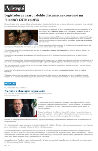 Legisladores usaron doble discurso, se consumó un
“albazo”: CNTE en MVS
El coordinador de la sección 18 de la Coordinadora magisterial afirmó que se tienen diferentes puntos de vista sobre la
ley de evaluación docente y acusó que se trata de ocultar información.
El coordinador de la sección 18 de la Coordinadora Nacional de Trabajadores de la
Educación (CNTE),Francisco Bravo, acusó a diputados y senadores de usar un
doble discurso respecto a la aprobación de la Ley de Evaluación Docente.
En entrevista con Noticias MVS primera emisión, el integrante magisterial refirió que
estuvo presente en las mesas de dialogo donde se trataron de armas protestas y
durante tres días se escuchó a los maestros “pero ahora vemos que fue un doble
discurso”, dijo.
Indicó que se tienen diferentes puntos de vista sobre el tema y aclaró que hay que
aclarar que se trata de ocultar información, ya que no tuvieron acceso a la ley que se aprobó.
“Primero tenemos que definir nuestra decisión y es que se consumó un albazo y una imposición por parte del gobierno federal y del
Poder Legislativo”, dijo.
Consideró que “las cosas no se construyen así y desafortunadamente los diputados no aprobaron algo donde se vea un modelo
educativo”.
Francisco Bravo comentó que el magisterio habló de aprobar las leyes y entrar a un debate nacional donde se transforme la educación en el
país, por lo cual, entregaron un documento con conceptos bajo modelos pedagógicos y filosóficos respecto a la educación del país.
“Nos interesa discutir el proyecto general pero ya vimos que llevaban mucha prisa porque tienen una idea de decreto y eso va a tener un
impacto laboral fuerte”, aseveró.
Sostuvo que la forma de construir acuerdos con los maestros es en lo que discrepan, puesla evaluación debe tener un carácter
formativo.
“Todos los maestros nos tenemos que evaluar y si tenemos algunas fallas tendremos que capacitarnos… en el caso laboral, se está
hablando de un nombramiento definitivo y ahora que termine el contrato el maestro será recontratado en otras condiciones”, concluyó.
ERARDO GUTIÉRREZ CANDIANI:
No ceder a chantajes: empresarios
NI UN PASO ATRÁS EN REFORMA EDUCATIVA, DEMANDA GERARDO GUTIÉRREZ CANDIANI
REYNALDO BRACAMONTES RUIZ
01/09/2013
A unas cuantas horas del informe del Presidente Peña, el presidente del Consejo
Coordinador Empresarial, Gerardo Gutiérrez Candiani, demandó a las autoridades
federales y al legislativo, no ceder a los chantajes de quienes buscan detener la
reforma educativa.
Expuso textualmente: En relación a la oposición violenta y hasta ahora impune de
grupos del magisterio a la trascendente reforma educativa, es necesario reiterar que
ésta se logró con el consenso de las principales fuerzas políticas.
Por tanto, el oaxaqueño demanda no retroceder en la legislación secundaria y la implementación puntual de todas las disposiciones, sin
excepción alguna.
Para el dirigente de la cúpula empresarial mexicana, la educación de calidad es el objetivo más trascendente que tenemos como Nación, y
por lo mismo llamó a no dilapidar el futuro de México y de los mexicanos.
Al mismo tiempo expresó su preocupación ante la existencia de los llamados grupos de autodefensa comunitaria, que representan una
respuesta a la falta de protección efectiva en zonas azotadas por la delincuencia y la inseguridad pública. Éstas, anotó Gutiérrez Candiani,
continúan siendo el expediente abierto más crítico que tiene la Nación, por los riesgos que implican para la gobernabilidad democrática y,
desde luego, para la integridad física y patrimonial de los ciudadanos.
Anticipadamente, el Presidente expuso las líneas generales de la nueva estrategia de seguridad, como el énfasis en la prevención, atacar
los delitos que más afectan al ciudadano común.
FRASE:
 