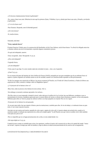 -¿Ya hicieron el planteamiento formal al gobernador?
-No, vamos a hacer una carta. Deberían de estar aquí los pintores Zárate, Villalobos, Leyva y demás para hacer una carta y firmarla y enviársela
al gobernador.
-¿Y si no les hacen caso?
-Pues lloramos. Responde, entre la hilaridad general.
-¿No le da tristeza?
-Sí, mucha tristeza.
TOLEDO, JOCOSO
"Estoy cogiendo fuerza"
El pintor Francisco Toledo, pese a la construcción del distribuidor vial de Cinco Señores, está de buen humor. Ya ofreció la obligada entrevista
y mientras saborea una nieve de tamarindo, se permite algunos comentarios jocosos.
-En qué está trabajando, maestro.
-Estoy recogiendo...ideas. Recogiendo. Ja, ja, ja.
-¿Pero está trabajando?
-Cogiendo fuerza.
-¿Sí está trabajando?
-Cómo, pues lo que digo. Es como ustedes nada más extienden la mano... claro, con el aparatito.
-¡Claro! Ja, ja, ja.
En un extremo del patio del Instituto de Artes Gráficas de Oaxaca (IAGO), protegido por una gran enredadera que da un ambiente fresco al
espacio, el pintor originario de Juchitán remota su aire de seriedad, cuando se le cuestiona donde expondrá su obra próximamente.
"El día 9 se inaugura una exposición en México, las nuevas aventuras de Pinocho, en el Fondo de Cultura Económica, a finales de febrero una
exposición de vidrio; comencé a trabajar vidrio en Magdalena Apasco".
-¿Y el proyecto de los balones cómo va?
-Bien, bien, están en proceso otros balones de otros artistas. Ahí va.
-Sin embargo es necesario continuar apoyando a los reclusos...
-Pro-Oax estuvo en una temporada visitando la cárcel, sobre todo por el conflicto de Los Loxicha, hay una biblioteca, ayudamos a que se
incrementaran los lectores, mandamos gente para que se crearan talleres de lectura, se dieran clases de pintura a mujeres, se hizo una pequeña
biblioteca para niños en Tanivet, porque las señoras reciben a sus hijos pequeños en el penal. Pero no sé si siguió.
-El proyecto de los balones los está apoyando.
-Es un poco para todos, hay que repartir el dinero, para las instituciones y también para ellos. Se les da trabajo y si realmente tienen un gran
éxito, sí van a tener mayores recursos.
Ataviado con una camisa azul marino, pantalón de color caqui y zapatos de color café, el maestro adopta una actitud seria, cuando se le
cuestiona cuándo se realizará una exposición de su obra en la ciudad capital. "La de Pinocho creo que viene en octubre, la de vidrio también
viene para acá, pero no sé".
-Pero es imposible que no se hagan presentaciones de su obra, en esta ciudad donde vive.
-Ahí mejor déjalo así. Ja, ja, ja.
Cuando de nueva cuenta se escabulle para evitar a los reporteros, confiesa el motivo de la ausencia de su obra en la capital del estado: "nunca
me invitan", expresa al tiempo que sube los hombros y baja la cabeza en señal de desconocimiento de los motivos de su marginación.
LUIS IGNACIO VELÁSQUEZ/Foto: CARLOS ROMAN VELASCO
 