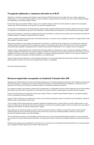 No pagarán ejidatarios y comuneros derechos en el RAN
Ejidatarios y comuneros no pagarán ante el Registro Agrario Nacional (RAN) derechos por la inscripción de nuevos ejidos, adopción de
dominio pleno o su conversión a régimen ejidal, así como por depósito o apertura de listas de sucesión, entre otros, afirmó el delegado federal
de la dependencia, José Manuel Vásquez Córdova.
El funcionario dijo que el gobierno federal, en apoyo a los campesinos del país, eliminó el cobro de derechos en algunos de los principales
trámites ante el RAN relacionados con la tenencia de la tierra de la propiedad social.
De esta forma, las inscripciones de 54 trámites agrarios, quedan exentas del pago de derechos durante el primer semestre de este año, conforme
a lo dispuesto en la Miscelánea Fiscal para el 2012, publicada en el Diario Oficial de la Federación, el 29 de diciembre del año pasado, señaló.
Precisó que los ejidatarios y comuneros no pagarán derechos para la inscripción o creación de nuevos ejidos y por la inscripción de acuerdos de
asambleas ejidales ni el depósito o apertura de listas de sucesión.
Además, no pagarán derechos de inscripciones de documentos para que se reconozcan, creen, modifiquen, transmitan o extingan derechos sobre
tierras ejidales o comunales, añadió.
Mencionó que también se exime del pago de derechos por la cancelación o rectificación de las inscripciones y la inscripción de acuerdos de
asambleas ejidales para la aprobación de sus reglamentos internos y el otorgamiento del usufructo de las tierras de uso común o parceladas,
como garantía para respaldar el cumplimiento de los contratos refaccionarios, de habilitación o avío o cualquier otro acto u obligación.
Tampoco, anotó, se pagará derechos por la inscripción de documentos públicos o privados por los que se constituyan, modifiquen, liquiden, o
extingan sociedades de solidaridad social, uniones de ejidos, sociedades de producción rural, asociaciones rurales de interés colectivo, así como
cualquiera otra forma asociativa que constituyan los ejidatarios, comuneros o pequeños propietarios conforme a la Ley Agraria, incluidas las
relativas a la explotación de parcelas con destino específico y sus modificaciones.
Vásquez Córdova dijo que igualmente se exenta del pago de derechos la conversión del régimen de dominio pleno al ejidal, la inscripción de
planos generales e internos, así como los de las grandes áreas de ejidos y comunidades.
OCTAVIO VÉLEZ ASCENCIO
Destacan magistrados oaxaqueños en Seminario Nacional sobre DH
Magistrados del Tribunal Superior de Justicia del Estado participaron en el "Seminario Introductorio Itinerante sobre la Reforma Constitucional
en Derechos Humanos", organizado por la Comisión Nacional de Tribunales y el Tribunal del Estado de Campeche, en colaboración con la
Suprema Corte de Justicia, el Consejo de la Judicatura Federal y la Secretaria de Relaciones Exteriores.
Este seminario actualizó conocimientos y proporcionar las herramientas a los impartidores de justicia sobre la aplicación de las normas jurídicas
que brindan mayor protección a las personas, esto, derivado de las recientes reformas constitucionales en materia de derechos humanos.
Por parte del TSJ asistieron los magistrados Juan de Jesús Vásquez Urdiales y Fernando Enrique Méndez Ortega, así como Marina Santiago
Cuevas, coordinadora de Derechos Humanos.
Vásquez Urdiales reseñó que esta actualización se orientó en dos cuestiones importantes, primero al control de convencionalidad y, segundo al
ámbito de salas constitucionales en todo el país.
"En ese sentido la Sala Constitucional tiene un papel de significativa importancia para el sistema jurídico de nuestra entidad, porque va a dar
certeza a la defensa de los derechos humanos de los oaxaqueños. Se trata de que la autoridad cumpla su función en términos de lo que ordena la
legislación local, federal y los tratados internacionales", expresó.
Cabe señalar que en abril del año pasado se aprobó la reforma constitucional donde se establece la creación de la Sala Constitucional del
Tribunal Superior de Justicia del Estado para que resuelva controversias, acciones de inconstitucionalidad y substancie el juicio para la
protección de derechos humanos, entre otras facultades.
"Esto es naturalmente novedoso en la vida jurídica mexicana, pero creo que es de suma importancia porque por primera vez nos encontramos
los mexicanos en un ámbito absolutamente democrático, con instituciones sólidas y fuertes que privilegian la defensa de los derechos humanos",
dijo.
Ponderó el gran impacto que han significado las reformas que en su momento envió el Gobernador del estado Gabino Cué y el enorme impulso
que el magistrado Alfredo Lagunas Rivera ha dado a todo este proceso.
 