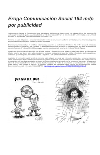 Eroga Comunicación Social 164 mdp
por publicidad
La Coordinación General de Comunicación Social del Gobierno del Estado de Oaxaca, erogó 164 millones 462 mil 900 pesos con 58
centavos, por concepto de gastos de publicidad oficial, del 1 de diciembre de 2010 al 1 de diciembre de 2011, informó a través de su Unidad
de Enlace en respuesta a la solicitud de información folio número 6703.
Asimismo, el sujeto obligado dio a conocer el listado de los medios de comunicación que fueron contratados durante el mencionado periodo
así como los montos cubiertos por sus servicios a cada uno de ellos.
En el caso de prensa escrita, a 27 periódicos entre locales y nacionales se les facturaron 71 millones 292 mil 317 pesos; 30 portales de
internet facturaron 2 millones 652 mil 116 pesos; 21 estaciones radiodifusoras facturaron 40 millones 470 mil 361 pesos; 8 empresas de
televisión facturaron 47 millones 344 mil 88 pesos y por anuncios espectaculares la suma fue de 2 millones 704 mil 17 pesos.
Sobre el tipo de publicidad que se cubrió con recursos públicos, Comunicación Social detalló por mes cuáles fueron las campañas de
difusión, entre las que figuran sobre salud, inscripciones escolares, emplacamiento, seguridad pública, reforestación, audiencias públicas,
cuidado del agua, Guelaguetza, actividades culturales y deportivas y todo lo relativo a las fiestas decembrinas.
La solicitud de información requirió también el criterio del sujeto obligado para elegir qué información se debe dar a conocer y si existe un
criterio específico para elegir qué medios de comunicación contratar. Al respecto, Comunicación Social respondió que “las publicaciones que
se realizan son con base a las necesidades de difusión del Gobierno del Estado, de acuerdo con las atribuciones que confiere el Reglamento
Interno de la Coordinación General de Comunicación Social, y la elección de medios de comunicación se hace de acuerdo a la penetración
de los mismos”. Para consultar la solicitud y su respuesta completas, los interesados pueden dirigirse a la siguiente liga del Sistema
Electrónico de Acceso a la Información Pública (SIEAIP): http://sieaip.ieaip.org/observaciones/0102201219341681440153.pdf
 