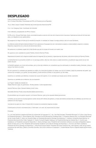 DESPLEGADO
Friday, 03 February 2012 02:56 vicasa
Al Lic. Enrique Peña Nieto, Precandidato del PRI a la Presidencia de la Repúblico
Al Lic. Pedro Joaquín Codwel, Presidente del Comité Ejecutivo Nacional del PRI
A Lic. Luis Videgaray Caso, Coordinador de Campaña
A los militantes y simpatizantes del PRI en Oaxaca.
El PRI y el Lic. Enrique Peña Nieto, tienen una amplia simpatía e intención del voto de la mayoría de los mexicanos. Aprendamos la lección de hace seis
años y no dilapidemos ese capital político.
No pongamos en riesgo el triunfo por la necedad de imponer un candidato sin trabajo ni arraigo políticos, solo con raíces familiares.
La militancia priista del distrito electoral federal 03 con cabecera en Huajuapan de León, demandamos respeto a nuestra lealtad y exigimos a nuestros
dirigentes congruencia con su discurso de democracia interna.
No queremos un candidato surgido de la línea familiar que solo ha lucrado ha lucrado con nuestro voto.
No queremos como candidato de nuestro Partido a Antonio Ramírez Pineda.
Reprobamos la presión de la dirigencia estatal sobre los dirigentes de los sectores y organizaciones del partido, para pronunciarse por Ramírez Pineda.
La familia Ramírez ha convertido el distrito en un cacicazgo político: ellos han visto crecer su capital económico y la población sigue siendo de las más
pobres del país.
La familia ha ganado con el voto de los priistas, pero no han sido solidarios con compañeros que han participado en campañas locales y federales, incluso a
veces lo han hecho en contra.
Por eso queremos un candidato que garantice la unidad y los votos para el partido con trabajo; que viva en el distrito y sepa los problemas del pueblo; que
conozca los municipios y a su gente; que sea solidario y ayude siempre al Partido, en las buenas y en las malas.
Queremos un candidato que defienda y encabece las causas de la gente y no un candidato que trabaje para su familia, solamente.
Queremos un candidato de la militancia. No a la imposición.
Los "logros" visibles de la familia son:
Heladio Ramírez López: Ex gobernador, 18 años senador, 3 años diputado fedral
Germán Ramírez López. Diputado federal y local 3 años.
Narcedalia Ramírez Pineda, actual diputada federal plurinominal y,
El precandidato que nos quieren imponer, Luis Antonio Ramírez, quien ya fue diputado federal plurinominal.
La familia, por sus servicios al actual gobierno recibe más de 200 millones del gobierno, a través del Instituto de Desarrollo de la Mixteca, los servicios a la
población son solo migajas.
Una elección se gana con votos. El desarrollo lo impulsan los verdaderos dirigentes sociales.
Contribuyamos al triunfo contundente del Lic. Peña Nieto, con votos, las imposiciones los restan.
Firmantes:
Lic. Luis Orea Sandoval, dirigente del frente por el desarrollo de Huajuapan A.C.; Arq. Juan Abel González, Presidente Municipal; C.P. Arturo López Ramos,
ex Presidente Municipal; C. Antonio Mendez Niño, Presidente del PRI Municipal en Guadalupe Etla; C. Constantino Martínez Ruiz, ex Presidente Municipal
de San Andrés Zautla; C. Isidro Luis Camacho Ojeda, ex Presidente Municipal de Santiago Suchilquitongo, C. Heriberto Constantino Mejía Martínez, ex
Presidente Municipal de San Felipe Tejalapán; C. Vicente Humberto Ángeles Velázquez, ex Presidente Municipal de Soledad Etla; C. Vicente reyes
Castellanos, ex Presidente municipal de Reyes Etla; C. Artemio Santiago López, Presidente del Comisariado de Bienes comunales de Magdalena Apasco;
Genaro Ernesto de la Luz Paz, Presidente del Comisariado de Bienes Comunales de Santiago Suchilquitongo; C. Francisco san Pedro Castellanos,
Presidente del PRI de Santiago Suchilquitongo; C. Alma Rosa Enriquez Reyes, Presidenta del Frente Sumemos Hoy, siete regiones y líder de las mujeres
productoras del Valle Eteco; Zeferino Cervantes González, líder de los cristianos en Huajuapan; C. Anabel Mendez Ramos, dirigente estatal del Movimiento
Territorial
 