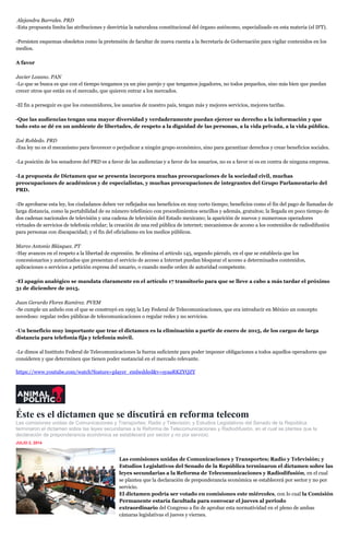 Alejandra Barrales. PRD
-Esta propuesta limita las atribuciones y desvirtúa la naturaleza constitucional del órgano autónomo, especializado en esta materia (el IFT).
-Persisten esquemas obsoletos como la pretensión de facultar de nueva cuenta a la Secretaría de Gobernación para vigilar contenidos en los
medios.
A favor
Javier Lozano. PAN
-Lo que se busca es que con el tiempo tengamos ya un piso parejo y que tengamos jugadores, no todos pequeños, sino más bien que puedan
crecer otros que están en el mercado, que quieren entrar a los mercados.
-El fin a perseguir es que los consumidores, los usuarios de nuestro país, tengan más y mejores servicios, mejores tarifas.
-Que las audiencias tengan una mayor diversidad y verdaderamente puedan ejercer su derecho a la información y que
todo esto se dé en un ambiente de libertades, de respeto a la dignidad de las personas, a la vida privada, a la vida pública.
Zoé Robledo. PRD
-Esa ley no es el mecanismo para favorecer o perjudicar a ningún grupo económico, sino para garantizar derechos y crear beneficios sociales.
-La posición de los senadores del PRD es a favor de las audiencias y a favor de los usuarios, no es a favor ni es en contra de ninguna empresa.
-La propuesta de Dictamen que se presenta incorpora muchas preocupaciones de la sociedad civil, muchas
preocupaciones de académicos y de especialistas, y muchas preocupaciones de integrantes del Grupo Parlamentario del
PRD.
-De aprobarse esta ley, los ciudadanos deben ver reflejados sus beneficios en muy corto tiempo; beneficios como el fin del pago de llamadas de
larga distancia, como la portabilidad de su número telefónico con procedimientos sencillos y además, gratuitos; la llegada en poco tiempo de
dos cadenas nacionales de televisión y una cadena de televisión del Estado mexicano; la aparición de nuevos y numerosos operadores
virtuales de servicios de telefonía celular; la creación de una red pública de internet; mecanismos de acceso a los contenidos de radiodifusión
para personas con discapacidad; y el fin del oficialismo en los medios públicos.
Marco Antonio Blásquez. PT
-Hay avances en el respeto a la libertad de expresión. Se elimina el artículo 145, segundo párrafo, en el que se establecía que los
concesionarios y autorizados que presentan el servicio de acceso a Internet puedan bloquear el acceso a determinados contenidos,
aplicaciones o servicios a petición expresa del usuario, o cuando medie orden de autoridad competente.
-El apagón analógico se mandata claramente en el artículo 17 transitorio para que se lleve a cabo a más tardar el próximo
31 de diciembre de 2015.
Juan Gerardo Flores Ramírez. PVEM
-Se cumple un anhelo con el que se construyó en 1995 la Ley Federal de Telecomunicaciones, que era introducir en México un concepto
novedoso: regular redes públicas de telecomunicaciones o regular redes y no servicios.
-Un beneficio muy importante que trae el dictamen es la eliminación a partir de enero de 2015, de los cargos de larga
distancia para telefonía fija y telefonía móvil.
-Le dimos al Instituto Federal de Telecomunicaciones la fuerza suficiente para poder imponer obligaciones a todos aquellos operadores que
consideren y que determinen que tienen poder sustancial en el mercado relevante.
https://www.youtube.com/watch?feature=player_embedded&v=syaaRKZYQZY
Éste es el dictamen que se discutirá en reforma telecom
Las comisiones unidas de Comunicaciones y Transportes; Radio y Televisión; y Estudios Legislativos del Senado de la República
terminaron el dictamen sobre las leyes secundarias a la Reforma de Telecomunicaciones y Radiodifusión, en el cual se plantea que la
declaración de preponderancia económica se establecerá por sector y no por servicio.
JULIO 2, 2014
inShare2
Las comisiones unidas de Comunicaciones y Transportes; Radio y Televisión; y
Estudios Legislativos del Senado de la República terminaron el dictamen sobre las
leyes secundarias a la Reforma de Telecomunicaciones y Radiodifusión, en el cual
se plantea que la declaración de preponderancia económica se establecerá por sector y no por
servicio.
El dictamen podría ser votado en comisiones este miércoles, con lo cual la Comisión
Permanente estaría facultada para convocar el jueves al periodo
extraordinario del Congreso a fin de aprobar esta normatividad en el pleno de ambas
cámaras legislativas el jueves y viernes.
 