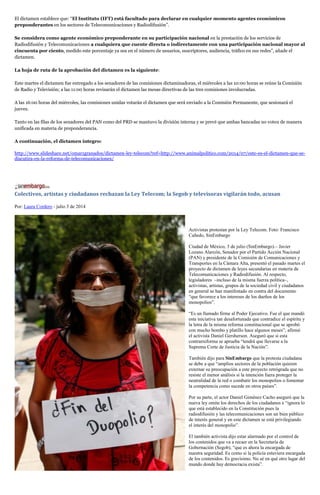 El dictamen establece que: “El Instituto (IFT) está facultado para declarar en cualquier momento agentes económicos
preponderantes en los sectores de Telecomunicaciones y Radiodifusión”.
Se considera como agente económico preponderante en su participación nacional en la prestación de los servicios de
Radiodifusión y Telecomunicaciones a cualquiera que cuente directa o indirectamente con una participación nacional mayor al
cincuenta por ciento, medido este porcentaje ya sea en el número de usuarios, suscriptores, audiencia, tráfico en sus redes”, añade el
dictamen.
La hoja de ruta de la aprobación del dictamen es la siguiente:
Este martes el dictamen fue entregado a los senadores de las comisiones dictaminadoras, el miércoles a las 10:00 horas se reúne la Comisión
de Radio y Televisión; a las 11:00 horas revisarán el dictamen las mesas directivas de las tres comisiones involucradas.
A las 16:00 horas del miércoles, las comisiones unidas votarán el dictamen que será enviado a la Comisión Permanente, que sesionará el
jueves.
Tanto en las filas de los senadores del PAN como del PRD se mantuvo la división interna y se prevé que ambas bancadas no voten de manera
unificada en materia de preponderancia.
A continuación, el dictamen íntegro:
http://www.slideshare.net/omar1granados/dictamen-ley-telecom?ref=http://www.animalpolitico.com/2014/07/este-es-el-dictamen-que-se-
discutira-en-la-reforma-de-telecomunicaciones/
Colectivos, artistas y ciudadanos rechazan la Ley Telecom; la Segob y televisoras vigilarán todo, acusan
Por: Laura Cordero - julio 3 de 2014
Activistas protestan por la Ley Telecom. Foto: Francisco
Cañedo, SinEmbargo
Ciudad de México, 3 de julio (SinEmbargo).– Javier
Lozano Alarcón, Senador por el Partido Acción Nacional
(PAN) y presidente de la Comisión de Comunicaciones y
Transportes en la Cámara Alta, presentó el pasado martes el
proyecto de dictamen de leyes secundarias en materia de
Telecomunicaciones y Radiodifusión. Al respecto,
legisladores –incluso de la misma fuerza política–,
activistas, artistas, grupos de la sociedad civil y ciudadanos
en general se han manifestado en contra del documento
“que favorece a los intereses de los dueños de los
monopolios”.
“Es un llamado firme al Poder Ejecutivo. Fue el que mandó
esta iniciativa tan desafortunada que contradice el espíritu y
la letra de la misma reforma constitucional que se aprobó
con mucho bombo y platillo hace algunos meses”, afirmó
el activista Daniel Gersherson. Aseguró que si esta
contrarreforma se aprueba “tendrá que llevarse a la
Suprema Corte de Justicia de la Nación”.
También dijo para SinEmbargo que la protesta ciudadana
se debe a que “amplios sectores de la población quieren
externar su preocupación a este proyecto retrógrada que no
resiste el menor análisis si la intención fuera proteger la
neutralidad de la red o combatir los monopolios o fomentar
la competencia como sucede en otros países”.
Por su parte, el actor Daniel Giménez Cacho aseguró que la
nueva ley omite los derechos de los ciudadanos e “ignora lo
que está establecido en la Constitución pues la
radiodifusión y las telecomunicaciones son un bien público
de interés general y en este dictamen se está privilegiando
el interés del monopolio”.
El también activista dijo estar alarmado por el control de
los contenidos que va a recaer en la Secretaría de
Gobernación (Segob), “que es ahora la encargada de
nuestra seguridad. Es como si la policía estuviera encargada
de los contenidos. Es gravísimo. No sé en qué otro lugar del
mundo donde hay democracia exista”.
 