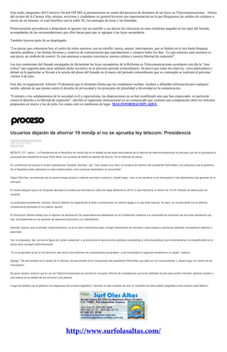 Esta tarde, integrantes del Colectivo Switch Off MX se pronunciaron en contra del proyecto de dictamen de las leyes en Telecomunicaciones. Afuera
del recinto de la Cámara Alta, artistas, activistas y ciudadanos en general hicieron una representación en la que bloquearon las señales de celulares a
través de un Jammer, el cual interfiere con la señal 3G, los mensajes de texto y las llamadas.
Posteriormente procedieron a despedazar el aparato con un martillo y sus piezas las colocaron en unas cartulinas pegadas en las rejas del Senado,
acompañadas de las recomendaciones que ellos hacen para que se agregue a las leyes secundarias.
También leyeron parte de un desplegado:
“Las piezas que colocamos hoy al centro de todos nosotros, sea un tornillo, tuerca, antena, interruptores, que se funden en el aire hasta bloquear
nuestras palabras y las formas diversas y creativas de comunicación que reproducimos y creamos todos los días . Lo que tenemos ante nosotros es
una pieza, un símbolo de control. Es una amenaza a nuestra conciencia, nuestra cultura y nuestra libertad de expresión”.
Las tres comisiones del Senado encargadas de dictaminar las leyes secundarias de la Reforma en Telecomunicaciones acordaron este día la “ruta
crítica” que seguirán para sacar adelante dicha iniciativa en el próximo periodo extraordinario. Se prevé que todas las reservas, votos particulares y
debate en lo particular se llevará a la sesión del pleno del Senado en el marco del periodo extraordinario que se contempla se realizará el próximo
viernes 4 de julio.
Este día, la organización Artículo 19 denunció que el dictamen limita que los ciudadanos reciban, recaben y difundan información por cualquier
medio, además de que atenta contra el derecho de privacidad y los principios de pluralidad y diversidad en la comunicación.
“Contrario a los señalamientos de la sociedad civil y especialistas, las disposiciones no se han modificado sino que han empeorado, en particular
contra el derecho a la libertad de expresión”, advirtió el organismo internacional en un comunicado que contiene una comparación entre los artículos
propuestos en marzo y los de julio, los cuales sólo se cambiaron de lugar. MÁS INFORMACIÓN AQUÍ.
Usuarios dejarán de ahorrar 19 mmdp si no se aprueba ley telecom: Presidencia
ARTURO RODRÍGUEZ GARCÍA
2 DE JULIO DE 2014
DESTACADO
MÉXICO, D.F. (apro).- La Presidencia de la República se montó hoy en el debate de las leyes secundarias de la reforma de telecomunicaciones al subrayar que de no aprobarse la
propuesta del presidente Enrique Peña Nieto, los usuarios de telefonía dejarán de ahorrar 19 mil millones de pesos.
En conferencia de prensa el vocero presidencial, Eduardo Sánchez, dijo: “Que quede muy claro, la iniciativa de reforma del presidente Peña Nieto y los esfuerzos que el gobierno
de la República está realizando en esta materia tienen como principal destinatario al consumidor”.
Según Sánchez, se pretende que el usuario tenga acceso a mejores servicios y precios y, desde luego, “que no se beneficie a los monopolios ni las distorsiones que generan en el
mercado”.
El vocero aseguró que si el Congreso aprueba la iniciativa se eliminaría el cobro de larga distancia en 2015, lo que implicaría un ahorro de 19 mil millones de pesos para los
usuarios.
La propuesta presidencial, subrayó, tiene el objetivo de reglamentar el texto constitucional, en estricto apego a lo que éste instruye. Es decir, es consecuente con la reforma
constitucional aprobada en la materia, apuntó.
El funcionario federal señaló que el régimen de declaración de preponderancia establecido en la Constitución obedece a la necesidad de reconocer las enormes asimetrías que
hay, principalmente en los sectores de telecomunicaciones y en radiodifusión.
Además, expuso que la llamada “preponderancia” no es el único instrumento para corregir distorsiones de mercado o para evaluar y sancionar prácticas monopólicas relativas o
absolutas.
Con la propuesta, dijo, se crea la figura de “poder sustancial” y se promueve la denuncia de prácticas monopólicas y otros dispositivos que incrementarían la competitividad en el
sector para corregirlo definitivamente.
“Si no se aprueba la ley en los términos, ese ahorro que tendrían los consumidores se perdería y los monopolios lo seguirían teniendo en su poder”, sostuvo.
Agregó: “De ese tamaño es el calado de la reforma; de ese tamaño es el compromiso del presidente Peña Nieto que está con los consumidores y, desde luego, en contra de los
monopolios”.
De igual manera, sostuvo que la Ley de Telecomunicaciones se inscribe en una gran reforma de competencia que le da viabilidad al país para recibir inversión, generar empleo y
una mejora en la calidad de los servicios y los precios.
Luego de señalar que el gobierno es respetuoso del proceso legislativo, Sánchez se dijo confiado de que “el resultado de este análisis (legislativo) será positivo para México”.
 