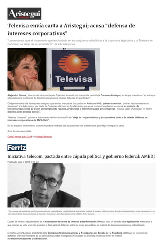 Televisa envía carta a Aristegui; acusa “defensa de
intereses corporativos”
"Lamentamos que el tratamiento que se ha dado en su programa radiofónico a la coyuntura legislativa y a Televisa en
particular, se aleje de lo periodístico", dice la televisora.
Alejandro Olmos, director de Información de Televisa, le envió una carta a la periodista Carmen Aristegui, en la que cuestiona “su enfoque
editorial sobre los temas de telecomunicaciones y hacia Televisa en particular”.
El representante de la empresa asegura que en las mesas de discusión en Noticias MVS, primera emisión, “se han hecho reiteradas
alusiones” a la televisora, por parte de “quienes afirman sin fundamento que en el proceso legislativo en curso en materia de
telecomunicaciones se están contemplando regalos, prebendas o beneficios para esta empresa. Incluso usted (Aristegui) ha hecho
aseveraciones en este sentido”.
Televisa “lamentó” que en el tratamiento de la información se “aleje de lo periodístico y se aproxime tanto a la abierta defensa de
intereses corporativos de MVS-Dish”.
En su espacio informativo, la comunicadora rechazó las acusaciones de la televisora pero leyó íntegra su carta.
Aquí la carta completa:
Carta Televisa Julio 2014 by Aristegui Noticias
Iniciativa telecom, pactada entre cúpula política y gobierno federal: AMEDI
Publicado: julio 3, 2014, 7:00 am
“No cejamos en insistir en que la concentración en radiodifusión y radiodifusión restringida violenta de manera indirecta estos derechos fundamentales, como claramente lo ha
advertido la Corte Interamericana de Derechos Humanos”, dijo el presidente de la AMEDI. Foto: Especial
Ciudad de México.- El presidente de la Asociación Mexicana de Derecho a la Información (AMEDI) hizo un exhorto a los legisladores mexicanos a
que razonen su voto y no sólo levanten el dedo ante el dictamen sobre las leyes secundarias en materia de telecomunicaciones y radiodifusión.
El martes Javier Lozano, presidente de la Comisión de Comunicaciones y Transportes del Senado de la República, distribuyó un proyecto de
dictamen entre los miembros de las comisiones unidas encargadas de analizar las diversas iniciativas de ley en materia
de telecomunicaciones y radiodifusión.
 