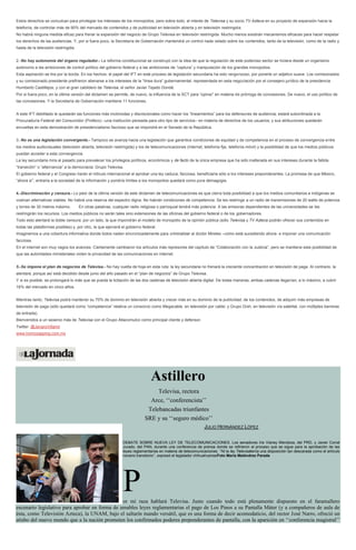 Estos derechos se conculcan para privilegiar los intereses de los monopolios, pero sobre todo, el interés de Televisa y su socio TV Azteca en su proyecto de expansión hacia la
telefonía, de controlar más de 90% del mercado de contenidos y de publicidad en televisión abierta y en televisión restringida.
No habrá ninguna medida eficaz para frenar la expansión del negocio de Grupo Televisa en televisión restringida. Mucho menos existirán mecanismos eficaces para hacer respetar
los derechos de las audiencias. Y, por si fuera poco, la Secretaría de Gobernación mantendrá un control nada velado sobre los contenidos, tanto de la televisión, como de la radio y
hasta de la televisión restringida.
2.-No hay autonomía del órgano regulador.- La reforma constitucional se construyó con la idea de que la regulación de este poderoso sector se hiciera desde un organismo
autónomo a las ambiciones de control político del gobierno federal y a las ambiciones de “captura” y manipulación de los grandes monopolios.
Esta aspiración se tira por la borda. En los hechos, el papel del IFT en este proceso de legislación secundaria ha sido vergonzoso, por ponerle un adjetivo suave. Los comisionados
y su comisionado presidente prefirieron alienarse a los intereses de la “línea dura” gubernamental, representada en esta negociación por el consejero jurídico de la presidencia
Humberto Castillejos, y con el gran cabildero de Televisa, el señor Javier Tejado Dondé.
Por si fuera poco, en la última versión del dictamen se permite, de nuevo, la influencia de la SCT para “opinar” en materia de prórroga de concesiones. De nuevo, el uso político de
las concesiones. Y la Secretaría de Gobernación mantiene 11 funciones.
A este IFT debilitado le quedarán las funciones más incómodas y discrecionales como hacer los “lineamientos” para los defensores de audiencia; estará subordinada a la
Procuraduría Federal del Consumidor (Profeco) –una institución pensada para otro tipo de servicios– en materia de derechos de los usuarios; y sus atribuciones quedarán
envueltas en esta demostración de presidencialismo faccioso que se impondrá en el Senado de la República.
3.-No es una legislación convergente.- Tampoco se avanza hacia una legislación que garantice condiciones de equidad y de competencia en el proceso de convergencia entre
los medios audiovisuales (televisión abierta, televisión restringida) y los de telecomunicaciones (internet, telefonía fija, telefonía móvil) y la posibilidad de que los medios públicos
puedan acceder a esta convergencia.
La ley secundaria mira al pasado para prevalecer los privilegios políticos, económicos y de facto de la única empresa que ha sido inalterada en sus intereses durante la fallida
“transición” o “alternancia” a la democracia: Grupo Televisa.
El gobierno federal y el Congreso harán el ridículo internacional al aprobar una ley caduca, facciosa, beneficiaria sólo a los intereses preponderantes. La promesa de que México,
“ahora sí”, entraría a la sociedad de la información y pondría límites a los monopolios quedará como pura demagogia.
4.-Discriminación y censura.- Lo peor de la última versión de este dictamen de telecomunicaciones es que cierra toda posibilidad a que los medios comunitarios e indígenas se
vuelvan alternativas viables. No habrá una reserva del espectro digna. No habrán condiciones de competencia. Se les restringe a un radio de transmisiones de 20 watts de potencia
y torres de 30 metros máximo. En otras palabras, cualquier radio religiosa o parroquial tendrá más potencia. A las emisoras dependientes de las universidades se les
restringirán los recursos. Los medios públicos no serán tales sino extensiones de las oficinas del gobierno federal o de los gobernadores.
Todo esto alentará la doble censura: por un lado, la que impondrán el modelo de monopolio de la opinión pública (sólo Televisa y TV Azteca podrán ofrecer sus contenidos en
todas las plataformas posibles) y, por otro, la que ejercerá el gobierno federal.
Imaginemos a una cobertura informativa donde todos naden sincronizadamente para criminalizar al doctor Mireles –como está sucediendo ahora- e imponer una comunicación
facciosa.
En el internet son muy vagos los avances. Ciertamente cambiaron los artículos más represores del capítulo de “Colaboración con la Justicia”, pero se mantiene esta posibilidad de
que las autoridades ministeriales violen la privacidad de las comunicaciones en internet.
5.-Se impone el plan de negocios de Televisa.- No hay vuelta de hoja en esta ruta: la ley secundaria no frenará la creciente concentración en televisión de paga. Al contrario, la
alentará, porque así está decidido desde junio del año pasado en el “plan de negocios” de Grupo Televisa.
Y si es posible, se prolongará lo más que se pueda la licitación de las dos cadenas de televisión abierta digital. De todas maneras, ambas cadenas llegarían, a lo máximo, a cubrir
16% del mercado en cinco años.
Mientras tanto, Televisa podrá mantener su 70% de dominio en televisión abierta y crecer más en su dominio de la publicidad, de los contenidos, de adquirir más empresas de
televisión de paga (sólo quedará como “competencia” relativa un consorcio como Megacable, en televisión por cable; y Grupo Dish, en televisión vía satelital, con múltiples barreras
de entrada).
Bienvenidos a un sexenio más de Televisa con el Grupo Atlacomulco como principal cliente y defensor.
Twitter: @JenaroVillamil
www.homozapping.com.mx
Astillero
Televisa, rectora
Arce, ‘‘conferencista’’
Telebancadas triunfantes
SRE y su ‘‘seguro médico’’
JULIO HERNÁNDEZ LÓPEZ
DEBATE SOBRE NUEVA LEY DE TELECOMUNICACIONES. Los senadores Iris Vianey Mendoza, del PRD, y Javier Corral
Jurado, del PAN, durante una conferencia de prensa donde se refirieron al proceso que se sigue para la aprobación de las
leyes reglamentarias en materia de telecomunicaciones. ‘‘Ni la ley Televisatenía una disposición tan descarada como el artículo
noveno transitorio’’, expresó el legislador chihuahuenseFoto María Meléndrez Parada
Por mi raza hablará Televisa. Justo cuando todo está plenamente dispuesto en el faramallero
escenario legislativo para aprobar en forma de amables leyes reglamentarias el pago de Los Pinos a su Pantalla Máter (y a compañeros de aula de
ésta, como Televisión Azteca), la UNAM, bajo el saltarín mando versátil, que es una forma de decir acomodaticio, del rector José Narro, ofreció un
atisbo del nuevo mundo que a la nación prometen los confirmados poderes preponderantes de pantalla, con la aparición en ‘‘conferencia magistral’’
 