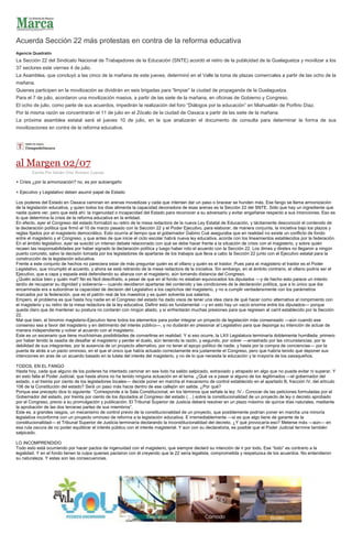 Acuerda Sección 22 más protestas en contra de la reforma educativa
Agencia Quadratín
La Sección 22 del Sindicato Nacional de Trabajadores de la Educación (SNTE) acordó el retiro de la publicidad de la Guelaguetza y movilizar a los
37 sectores este viernes 4 de julio.
La Asamblea, que concluyó a las cinco de la mañana de este jueves, determinó en el Valle la toma de plazas comerciales a partir de las ocho de la
mañana.
Quienes participen en la movilización se dividirán en seis brigadas para “limpiar” la ciudad de propaganda de la Guelaguetza.
Para el 7 de julio, acordaron una movilización masiva, a partir de las siete de la mañana, en oficinas de Gobierno y Congreso.
El ocho de julio, como parte de sus acuerdos, impedirán la realización del foro “Diálogos por la educación” en Miahuatlán de Porfirio Díaz.
Por la misma razón se concentrarán el 11 de julio en el Zócalo de la ciudad de Oaxaca a partir de las siete de la mañana.
La próxima asamblea estatal será el jueves 10 de julio, en la que analizarán el documento de consulta para determinar la forma de sus
movilizaciones en contra de la reforma educativa.
al Margen 02/07
Escrito Por Adrián Ortiz Romero Cuevas
+ Crisis ¿por la armonización? no, es por autoengaño
+ Ejecutivo y Legislativo deben asumir papel de Estado
Los poderes del Estado en Oaxaca caminan en arenas movedizas y cada que intentan dar un paso o bracear se hunden más. Ese fango se llama armonización
de la legislación educativa, y quien todos los días alimenta la capacidad devoradora de esas arenas es la Sección 22 del SNTE. Sólo que hay un ingrediente que
nadie quiere ver, pero que está ahí: la ingenuidad o incapacidad del Estado para reconocer a su adversario y evitar engañarse respecto a sus intenciones. Eso es
lo que determina la crisis de la reforma educativa en la entidad.
En efecto, ayer el Congreso del estado formalizó su retiro de la mesa redactora de la nueva Ley Estatal de Educación, y tácitamente desconoció el contenido de
la declaración política que firmó el 10 de marzo pasado con la Sección 22 y el Poder Ejecutivo, para elaborar, de manera conjunta, la iniciativa bajo los plazos y
reglas fijados por el magisterio democrático. Esto ocurría al tiempo que el gobernador Gabino Cué aseguraba que en realidad no existe un conflicto de fondo
entre el magisterio y el Congreso, y que antes de que inicie el ciclo escolar habrá nueva ley educativa, acorde con los lineamientos establecidos por la federación.
En el ámbito legislativo, ayer se suscitó un intenso debate relacionado con qué se debe hacer frente a la situación de crisis con el magisterio, y sobre quién
recaen las responsabilidades por haber signado la declaración política y luego haber roto el acuerdo con la Sección 22. Los dimes y diretes no llegaron a ningún
puerto concreto, salvo la decisión tomada por los legisladores de apartarse de los trabajos que lleva a cabo la Sección 22 junto con el Ejecutivo estatal para la
construcción de la legislación educativa.
Frente a este conjunto de hechos no pareciera estar de más preguntar quién es el villano y quién es el traidor. Pues para el magisterio el traidor es el Poder
Legislativo, que incumplió el acuerdo, y ahora se está retirando de la mesa redactora de la iniciativa. Sin embargo, en el ámbito contrario, el villano podría ser el
Ejecutivo, que a capa y espada está defendiendo su alianza con el magisterio, aún tomando distancia del Congreso.
¿Quién actúa bien y quién mal? No es fácil descifrarlo, a pesar de que en el fondo no estaban equivocados los diputados —y de hecho esto parece un intento
tardío de recuperar su dignidad y soberanía— cuando decidieron apartarse del contenido y las condiciones de la declaración política, que a lo único que iba
encaminada era a subordinar la capacidad de decisión del Legislativo a los caprichos del magisterio, y no a cumplir verdaderamente con los parámetros
marcados por la federación, que es el patrón real de los maestros y es quien solventa sus salarios.
Empero, el problema es que hasta hoy nadie en el Congreso del estado ha dado visos de tener una idea clara de qué hacer como alternativa al rompimiento con
el magisterio y su retiro de la mesa redactora de la ley educativa. Definir esto es fundamental —y en esto hay un vacío enorme entre los diputados— porque
queda claro que de mantener su postura no contarán con ningún aliado, y sí enfrentarán muchas presiones para que regresen al carril establecido por la Sección
22.
Mal que bien, el binomio magisterio-Ejecutivo tiene todos los elementos para poder integrar un proyecto de legislación más consensado —aún cuando ese
consenso sea a favor del magisterio y en detrimento del interés público—, y no dudarán en presionar al Legislativo para que deponga su intención de actuar de
manera independiente y volver al acuerdo con el magisterio.
Este es un escenario que tiene muchísimas posibilidades de convertirse en realidad. Y si eso ocurre, la LXII Legislatura terminaría doblemente humillada: primero
por haber tenido la osadía de desafiar al magisterio y perder el duelo, aún teniendo la razón, y segundo, por volver —arrastrado por las circunstancias, por la
debilidad de sus integrantes, por la ausencia de un proyecto alternativo, por no tener el apoyo político de nadie, y hasta por la compra de conciencias— por la
puerta de atrás a un pacto ominoso, en el que el único que había actuado correctamente era justamente el Congreso, pero que habría tenido que deponer sus
intenciones en aras de un acuerdo basado en la tutela del interés del magisterio, y no de lo que necesita la educación y la mayoría de los oaxaqueños.
TODOS, EN EL FANGO
Hasta hoy, cada que alguno de los poderes ha intentado caminar en ese lodo ha salido salpicado, extraviado y atrapado en algo que no puede evitar ni superar. Y
en esto falta el Poder Judicial, que hasta ahora no ha tenido ninguna actuación en el tema. ¿Qué va a pasar si alguno de los legitimados —el gobernador del
estado, o el treinta por ciento de los legisladores locales— decide poner en marcha el mecanismo de control establecido en el apartado B, fracción IV, del artículo
106 de la Constitución del estado? Será un paso más hacia dentro de ese callejón sin salida. ¿Por qué?
Porque ese precepto dice lo siguiente: “Corresponde a la Sala Constitucional, en los términos que señale la ley: IV.- Conocer de las peticiones formuladas por el
Gobernador del estado, por treinta por ciento de los diputados al Congreso del estado (…) sobre la constitucionalidad de un proyecto de ley o decreto aprobado
por el Congreso, previo a su promulgación y publicación. El Tribunal Superior de Justicia deberá resolver en un plazo máximo de quince días naturales, mediante
la aprobación de las dos terceras partes de sus miembros”.
Este es, a grandes rasgos, un mecanismo de control previo de la constitucionalidad de un proyecto, que posiblemente podrían poner en marcha una minoría
legislativa inconforme con un proyecto ominoso de reforma a la legislación educativa. E irremediablemente —si es que algo tiene de garante de la
constitucionalidad— el Tribunal Superior de Justicia terminaría declarando la inconstitucionalidad del decreto. ¿Y qué provocaría eso? Meterse más —aún— en
esa ruta oscura de no poder equilibrar el interés público con el interés magisterial. Y aún con su declaratoria, es posible que el Poder Judicial termine también
salpicado.
LO INCOMPRENDIDO
Todo esto está ocurriendo por hacer pactos de ingenuidad con el magisterio, que siempre declaró su intención de ir por todo. Ese “todo” es contrario a la
legalidad. Y en el fondo tienen la culpa quienes pactaron con él creyendo que la 22 sería legalista, comprometida y respetuosa de los acuerdos. No entendieron
su naturaleza. Y estas son las consecuencias.
 
