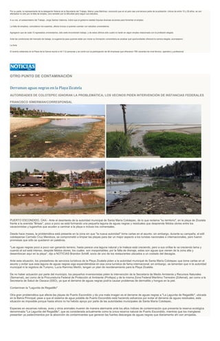 Por su parte, la representante de la delegación federal de la Secretaría del Trabajo, María Luisa Martínez, reconoció que en el país casi una tercera parte de la población, chicos de entre 15 y 29 años, se ven
afectados no sólo por la falta de empleo, sino también por la dificultad para seguir sus estudios.
A su vez, el subsecretario del Trabajo, Jorge Santos Valencia, indicó que el gobierno estatal impulsa diversas acciones para fomentar el empleo.
La falta de empleos, coincidieron los expertos, afecta incluso a quienes cuentan con estudios universitarios.
Agregaron que de cada 10 egresados universitarios, sólo siete encontrarán trabajo, y de estos últimos sólo cuatro lo harán en algún empleo relacionado con la profesión elegida.
Ante las condiciones del mercado de trabajo, la sugerencia para quienes están por iniciar su formación universitaria es analizar qué oportunidades ofrecerá la carrera elegida, aconsejaron.
La feria
El evento celebrado en la Plaza de la Danza reunió a mil 112 personas y se contó con la participación de 46 empresas que ofrecieron 785 vacantes de nivel técnico, operativo y profesional.
OTRO PUNTO DE CONTAMINACIÓN
Derraman aguas negras en la Playa Zicatela
AUTORIDADES DE COLOTEPEC IGNORAN LA PROBLEMÁTICA; LOS VECINOS PIDEN INTERVENCIÓN DE INSTANCIAS FEDERALES
FRANCISCO SÍMERMAN/CORRESPONSAL
PUERTO ESCONDIDO, OAX.- Ante el desinterés de la autoridad municipal de Santa María Colotepec, de lo que reclama "su territorio", en la playa de Zicatela
frente a la avenida "Brisas", poco a poco se está formando una pequeña laguna de aguas negras y residuales que desprende fétidos olores entre los
vacacionistas y lugareños que acuden a caminar a la playa e incluso los comensales.
Desde hace meses, la problemática está presente en la zona sin que "la nueva autoridad" tome cartas en el asunto; sin embargo, durante su campaña, el edil
colotepense Carmelo Cruz Mendoza, se comprometió a limpiar las playas para dar un mejor aspecto a los turistas nacionales e internacionales, pero fueron
promesas que sólo se quedaron en palabras.
"Las aguas negras poco a poco van ganando terreno, hasta parece una laguna natural y la maleza está creciendo, pero a sus orillas le va creciendo lama y
cuando el sol está intenso, despide fétidos olores, los cuales son insoportables; por la falta de drenaje, estas son aguas que vienen de la zona alta y
desembocan aquí en la playa", dijo a NOTICIAS Brandon Schillf, socio de uno de los restaurantes ubicados a un costado del desagüe.
Ante esta situación, los prestadores de servicios turísticos de la Playa Zicatela piden a la autoridad municipal de Santa María Colotepec que tome cartas en el
asunto y evitar que esta laguna de aguas negras siga expandiéndose en esa zona turística de fama internacional; sin embargo, se lamentan que ni la autoridad
municipal ni la regidora de Turismo, Lucía Ramírez Merlín, tengan un plan de reordenamiento para la Playa Zicatela.
De no haber actuación por parte del municipio, los pequeños inversionistas piden la intervención de la Secretaría de Medio Ambiente y Recursos Naturales
(Semarnat), así como de la Procuraduría Federal de Protección al Ambiente (Profepa) y de la misma Zona Federal Marítimo Terrestre (Zofemat), así como a la
Secretaría de Salud de Oaxaca (SSO), ya que el derrame de aguas negras podría causar problemas de dermatitis y hongos en la piel.
Contaminan la "Lagunita de Regadillo"
Otra gran problemática que afecta las playas de Puerto Escondido y da una mala imagen es el derrame de aguas negras a "La Lagunita de Regadillo", ubicada
en la Bahía Principal; pese a que el sistema de agua potable de Puerto Escondido está haciendo esfuerzos por evitar el derrame de aguas residuales, esta
situación es imposible porque hasta ahora no ha habido apoyo por parte de las autoridades municipales de Santa María Colotepec.
Especies en escamas nativas, aves y otros animales mueren de manera alarmante ante los altos índices de contaminación que presenta la reserva ecológica
denominada "La Lagunita del Regadillo", que es considerada actualmente como la única reserva natural de Puerto Escondido, mientras que los manglares
presentan ya padecimientos por la absorción de contaminantes que generan las fuertes descargas de aguas negras que diariamente ahí son arrojadas.
 