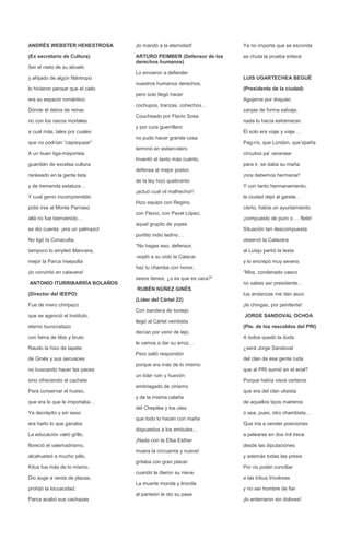 ANDRÉS WEBSTER HENESTROSA         ¡lo mandó a la eternidad!           Ya no importa que se esconda

(Ex secretario de Cultura)        ARTURO PEIMBER (Defensor de los     se chuta la prueba enlace
                                  derechos humanos)
Ser el nieto de su abuelo
                                  Lo enviaron a defender
y ahijado de algún filántropo                                         LUIS UGARTECHEA BEGUÉ
                                  nuestros humanos derechos,
lo hicieron pensar que el cielo                                       (Presidente de la ciudad)
                                  pero solo llegó hacer
era su espacio romántico                                              Agujeros por doquier,
                                  cochupos, tranzas, cohechos…
Dónde él debía de reinar,                                             zanjas de forma salvaje,
                                  Coucheado por Flavio Sosa
no con los nacos mortales                                             nada lo hacía estremecer.
                                  y por cura guerrillero
a cual más, tales por cuales                                          Él solo era viaje y viaje…
                                  no pudo hacer grande cosa
que no podrían “capisquear”                                           Pag-rís, que London, que’spaña
                                  terminó en estiercolero
A un buen liga-mayorista                                              circuitos pa’ veranear
                                  Inventó el tanto más cuánto,
guardián de excelsa cultura                                           para ir, se daba su maña:
                                  defensa al mejor postor,
rankeado en la gente lista                                            ¡nos debemos hermanar!
                                  de la ley hizo quebranto
y de tremenda estatura…                                               Y con tanto hermanamiento,
                                  ¡actuó cual vil malhechor!
Y cual genio incomprendido                                            la ciudad dejó al garete…
                                  Hizo equipo con Regino,
pidió irse al Monte Parnaso                                           cierto, había un ayuntamiento
                                  con Flavio, con Pavel López,
allá no fue bienvenido…                                               ¡compuesto de puro o…. flete!
                                  aquel grupito de yopes
se dio cuenta: ¡era un pelmazo!                                       Situación tan descompuesta
                                  puritito indio ladino…
No ligó la Conaculta,                                                 observó la Calavera
                                  “No hagas eso, defensor,
tampoco lo empleó Mancera,                                            al Luisju partió la testa
                                  -sopló a su oído la Calaca-
mejor la Parca insepulta                                              y lo encrepó muy severa:
                                  haz tu chamba con honor,
¡lo convirtió en calavera!                                            “Mira, condenado vasco
                                  sesos tienes, ¿o es que es caca?”
ANTONIO ITURRIBARRÍA BOLAÑOS                                          no sabes ser presidente…
                                  RUBÉN NÚÑEZ GINÉS
(Director del IEEPO)                                                  tus andanzas me dan asco
                                  (Líder del Cártel 22)
Fue de mero chiripazo                                                 ¡te chingas, por penitente!
                                  Con bandera de tontejo
que se agenció el Instituto,                                          JORGE SANDOVAL OCHOA
                                  llegó al Cártel veintidós
eterno burocratazo                                                    (Pte. de los rescoldos del PRI)
                                  decían por venir de lejo,
con fama de tibio y bruto                                             A todos quedó la duda
                                  le vamos a dar su arroz…
Raudo la hizo de tapete                                               ¿será Jorge Sandoval
                                  Pero salió respondón
de Ginés y sus secuaces                                               del clan de esa gente ruda
                                  porque era más de lo mismo:
no buscando hacer las paces                                           que al PRI sumió en el erial?
                                  un líder ruin y huevón
sino ofreciendo el cachete                                            Porque había visos certeros
                                  embriagado de cinismo
Para conservar el hueso,                                              que era del clan ulisista
                                  y de la misma calaña
que era lo que le importaba…                                          de aquellos tipos matreros
                                  del Chepiles y los utes
Ya decrépito y sin seso                                               o sea, pues, otro chambista…
                                  que todo lo hacen con maña
era harto lo que ganaba                                               Que iría a vender posiciones
                                  dispuestos a los embutes…
La educación valió grillo,                                            a pelearse en dos mil trece
                                  ¡Nada con la Elba Esther
floreció el valemadrismo,                                             desde las diputaciones
                                  muera la cincuenta y nueve!
alcahueteó a mucho pillo,                                             y además todas las presis
                                  gritaba con gran placer
Kitus fue más de lo mismo.                                            Por no poder conciliar
                                  cuando le dieron su nieve.
Dio auge a venta de plazas,                                           a las tribus tricolores
                                  La muerte monda y lironda
prohijó la locuacidad.                                                y no ser hombre de fiar
                                  al panteón le dio su pase
Parca acabó sus cachazas                                              ¡lo enterraron sin dolores!
 