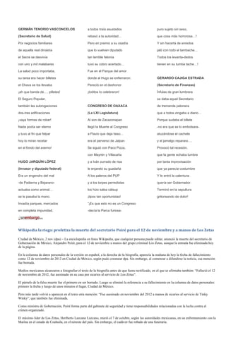 GERMÁN TENORIO VASCONCELOS                         a todos traía asustados                            puro sujeto sin seso,

(Secretario de Salud)                              rebasó a la autoridad…                             que cosa más horrorosa…!

Por negocios familiares                            Pero en premio a su osadía                         Y sin hacerla de enredos

de aquella real dinastía                           que lo vuelven diputado                            jaló con todo el tambache…

el Secre se desvivía                               tan terrible felonía                               Todos los levanta-dedos

con uno y mil malabares                            tuvo su cobro acertado…                            tienen en su tumba tache…!

La salud poco importaba,                           Fue en el Parque del amor

su tarea era hacer billetes                        donde al Hugo se enfierraron:                      GERARDO CAJIGA ESTRADA

el Chava se los llevaba                            Pereció en el deshonor                             (Secretario de Finanzas)

¡ah que banda de…. pilletes!                       ¡toditos lo celebraron!                            Ínfulas de gran lumbrera

El Seguro Popular,                                                                                    se daba aquel Secretario

también las subrogaciones                          CONGRESO DE OAXACA                                 de tremenda pelonera

dos-tres edificaciones                             (La LXI Legislatura)                               que a todos zingaba a diario…

¡vaya formas de robar!                             Al son de Zacazonapan                              Porque sudaba el billete

Nada podía ser eterno                              llegó la Muerte al Congreso                        -no era que se lo embolsara-

y tuvo al fin que felpar                           a Flavio que deja tieso…                           atuzándose el cachete

hoy lo miran recetar                               era el perverso de Jalpan                          y el jamelgo reparara….

en el fondo del averno!                            Se siguió con Paco Pizza,                          Provocó tal recesión,

                                                   con Mayrén y Villacaña                             que la gente echaba lumbre

HUGO JARQUÍN LÓPEZ                                 y a Iván zurrado de risa                           por tanta improvisación

(Invasor y diputado federal)                       le enjaretó su guadaña                             que ya parecía costumbre

Era un engendro del mal                            A los paleros del PUP                              Y le entró la calentura:

-de Padierna y Bejarano-                           y a los torpes perredistas                         quería ser Gobernador.

actuaba como animal…                               los hizo salsa cátsup                              Terminó en la sepultura

se le pasaba la mano.                              ¡tipos tan oportunistas!                           gritoneando de dolor!

Invadía parques, mercados                          “¡Es que esto no es un Congreso

en completa impunidad,                             -decía la Parca furiosa-




Wikipedia la riega: profetiza la muerte del secretario Poiré para el 12 de noviembre y a manos de Los Zetas

Ciudad de México, 2 nov (dpa) – La enciclopedia en línea Wikipedia, que cualquier persona puede editar, anunció la muerte del secretario de
Gobernación de México, Alejandro Poiré, para el 12 de noviembre a manos del grupo criminal Los Zetas, aunque la entrada fue eliminada hoy
de la página.

En la columna de datos personales de la versión en español, a la derecha de la biografía, aparecía la mañana de hoy la fecha de fallecimiento
como 12 de noviembre de 2012 en Ciudad de México, según pudo constatar dpa. Sin embargo, al comenzar a difundirse la noticia, esa mención
fue borrada.

Medios mexicanos alcanzaron a fotografiar el texto de la biografía antes de que fuera rectificado, en el que se afirmaba también: “Falleció el 12
de noviembre de 2012, fue asesinado en su casa por sicarios al servicio de Los Zetas”.

El párrafo de la falsa muerte fue el primero en ser borrado. Luego se eliminó la referencia a su fallecimiento en la columna de datos personales:
primero la fecha y luego de unos minutos el lugar, Ciudad de México.

Pero más tarde volvió a aparecer en el texto otra mención: “Fue asesinado en noviembre del 2012 a manos de sicarios al servicio de Tinky
Winky”, que también fue eliminada.

Como ministro de Gobernación, Poiré forma parte del gabinete de seguridad y tiene responsabilidades relacionadas con la lucha contra el
crimen organizado.

El máximo líder de Los Zetas, Heriberto Lazcano Lazcano, murió el 7 de octubre, según las autoridades mexicanas, en un enfrentamiento con la
Marina en el estado de Coahuila, en el noreste del país. Sin embargo, el cadáver fue robado de una funeraria.
 