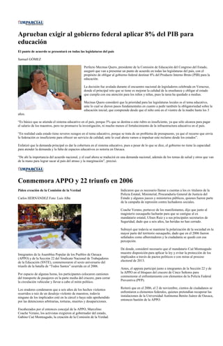 Aprueban exigir al gobierno federal aplicar 8% del PIB para
educación
El punto de acuerdo se presentará en todas las legislaturas del país

Samuel GÓMEZ

                                                  Perfecto Mecinas Quero, presidente de la Comisión de Educación del Congreso del Estado,
                                                  aseguró que van a presentar un punto de acuerdo en todas las legislaturas del país, con el
                                                  propósito de obligar al gobierno federal destinar 8% del Producto Interno Bruto (PIB) para la
                                                  educación.

                                                  La decisión fue avalada durante el encuentro nacional de legisladores celebrada en Veracruz,
                                                  donde el principal reto que se tiene es mejorar la calidad de la enseñanza y obligar al estado
                                                  que cumpla con esa atención para los niños y niñas, pues la tarea ha quedado a medias.

                                                  Mecinas Quero consideró que la prioridad para las legislaturas locales es el tema educativo,
                                                  ante lo cual se dieron pasos fundamentales en cuanto a pedir también la obligatoriedad sobre la
                                                  educación inicial, que comprende desde que el niño está en el vientre de la madre hasta los 3
años.

“Es básico que se atienda el sistema educativo en el país, porque 5% que se destina a este rubro es insuficiente, ya que sólo alcanza para pagar
el salario de los maestros, pero no promueve la investigación, ni mucho menos el fortalecimiento de la infraestructura educativa en el país.

“En realidad cada estado tiene severos rezagos en el tema educativo, porque se trata de un problema de presupuesto, ya que el recurso que envía
la federación es insuficiente para ofrecer un servicio de calidad, ante lo cual ahora vamos a impulsar este reclamo desde los estados”.

Enfatizó que la demanda principal es dar la cobertura en el sistema educativo, pues a pesar de lo que se dice, el gobierno no tiene la capacidad
para atender la demanda y la falta de espacios educativos es notoria en Oaxaca.

“De ahí la importancia del acuerdo nacional, y el cual ahora se traducirá en una demanda nacional, además de los temas de salud y otros que van
de la mano para lograr sacar al país del atraso y la marginación”, precisó.




Conmemora APPO y 22 triunfo en 2006
Piden creación de la Comisión de la Verdad                                   Indicaron que es necesario llamar a cuentas a los ex titulares de la
                                                                             Policía Estatal, Ministerial, Procuraduría General de Justicia del
Carlos HERNÁNDEZ Foto: Luis Albe                                             Estado y algunos jueces y ministerios públicos, quienes fueron parte
                                                                             de la campaña de represión contra luchadores sociales.

                                                                             Coache Verano, portavoz de los manifestantes, dijo que junto al
                                                                             magisterio oaxaqueño lucharán para que se castigue al ex
                                                                             mandatario estatal, Ulises Ruiz y a sus principales secretarios de
                                                                             Seguridad, dado que a seis años, las heridas no han cerrado.

                                                                             Subrayó que todavía se mantiene la polarización de la sociedad en la
                                                                             mayor parte del territorio oaxaqueño, dado que en el 2006 fueron
                                                                             señalados como alborotadores y la ciudadanía se quedó con esa
                                                                             percepción.

                                                                             De donde, consideró necesario que el mandatario Cué Monteagudo
Integrantes de la Asamblea Popular de los Pueblos de Oaxaca                  muestre disposición para aplicar la ley y evitar la protección de los
(APPO) y de la Sección 22 del Sindicato Nacional de Trabajadores             implicados a través de pactos políticos o con miras al proceso
de la Educación (SNTE), conmemoraron el sexto aniversario del                electoral de 2013.
triunfo de la batalla de “Todos Santos” ocurrida en el 2006.
                                                                             Antes, el appista participó junto a integrantes de la Sección 22 y de
Por espacio de algunas horas, los participantes colocaron camiones           la APPO en el bloqueo del crucero de Cinco Señores para
del transporte de pasajeros en la parte media del crucero, para cerrar       conmemorar el enfrentamiento con elementos de la Policía Federal
la circulación vehicular y llevar a cabo el mitin político.                  Preventiva (PFP).

Los oradores condenaron que a seis años de los hechos violentos              Reiteró que en el 2006, el 2 de noviembre, cientos de ciudadanos se
ocurridos a raíz de un desalojo violento de maestros, todavía                enfrentaron a elementos federales, quienes pretendían recuperar las
ninguno de los implicados esté en la cárcel o haya sido aprehendido          instalaciones de la Universidad Autónoma Benito Juárez de Oaxaca,
por las detenciones arbitrarias, torturas, muertes y desapariciones.         entonces bastión de la APPO.

Encabezados por el entonces concejal de la APPO, Marcelino
Coache Verano, los activistas exigieron al gobernador del estado,
Gabino Cué Monteagudo, la creación de la Comisión de la Verdad.
 