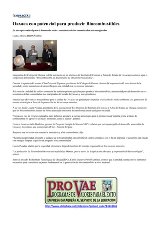 Oaxaca con potencial para producir Biocombustibles
Es una oportunidad para el desarrollo socio – económico de las comunidades más marginadas

Carlos Alberto HERNÁNDEZ




Integrantes del Colegio de Oaxaca y de la asociación de ex alumnos del Instituto de Ciencias y Artes del Estado de Oaxaca presentaron ayer el
simposium denominado “Biocombustible, un Instrumento de Desarrollo Sustentable”.

Durante la apertura del evento, César Mayoral Figueroa, presidente del Colegio de Oaxaca, destacó la importancia del tema dentro de la
sociedad y como mecanismo de desarrollo para una entidad rica en recursos naturales.

Así como la vitalidad del cultivo comercial de materias primas agrícolas para producir biocombustibles, oportunidad para el desarrollo socio –
económico de las comunidades más marginadas del estado de Oaxaca y sus agricultores.

Enfatizó que el evento es trascendental para la ciudad de Oaxaca y en general para impulsar el cuidado del medio ambiente y la generación de
nuevas tecnologías a favor de la protección de los recursos naturales.

A su vez, Jesús García Posadas, presidente de la asociación de Ex Alumnos del Instituto de Ciencias y Artes del Estado de Oaxaca, mencionó
que los biocombustibles usados de forma adecuada son motor de transformación de cualquier sociedad.

“Oaxaca es rica en recursos naturales, pero debemos apostarle a nuevas tecnologías para la producción de materia prima a través de
combustibles no agresivos al medio ambiente, como el etanol”, externó.

Frente a Leoncio Ávila Huidobro, gerente de Proyecto Energía de Síntesis SAPI, enfatizó que es impostergable el desarrollo sustentable de
Oaxaca y los estados que comprenden el Sur – Sureste del país.

Requiere una inversión con respeto la naturaleza y a las comunidades, dijo.

“Resulta una prioridad apostarle al cuidado de la biodiversidad para afrontar el cambio climático con el fin de impulsar el desarrollo del estado,
con energías limpias y que lleven progreso a las comunidades”.

García Posadas añadió que la seguridad alimentaria depende también del manejo responsable de los recursos naturales.

“La producción de Biocombustibles son una realidad en Oaxaca, pero a través de la aplicación adecuada y responsable de las tecnologías”,
reiteró.

Junto al enviado del Instituto Tecnológico de Oaxaca (ITO), Carlos Gustavo Pérez Martínez, sostuvo que la entidad cuenta con los elementos
necesarios para convertirse en punto fundamental en la generación de biocombustibles a nivel nacional.




                                  http://www.slideshare.net/slideshow/embed_code/14543466
 