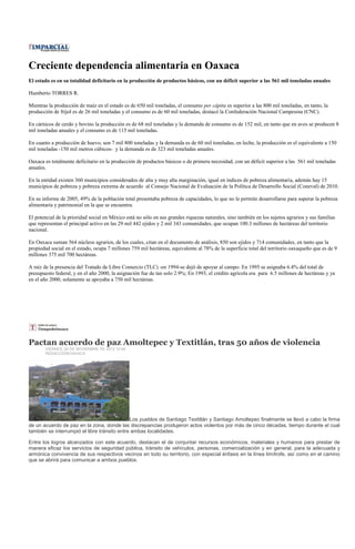 Creciente dependencia alimentaria en Oaxaca
El estado es en su totalidad deficitario en la producción de productos básicos, con un déficit superior a las 561 mil toneladas anuales

Humberto TORRES R.

Mientras la producción de maíz en el estado es de 650 mil toneladas, el consumo per cápita es superior a las 800 mil toneladas, en tanto, la
producción de frijol es de 26 mil toneladas y el consumo es de 60 mil toneladas, destacó la Confederación Nacional Campesina (CNC).

En cárnicos de cerdo y bovino la producción es de 68 mil toneladas y la demanda de consumo es de 152 mil, en tanto que en aves se producen 8
mil toneladas anuales y el consumo es de 115 mil toneladas.

En cuanto a producción de huevo, son 7 mil 800 toneladas y la demanda es de 60 mil toneladas; en leche, la producción es el equivalente a 150
mil toneladas -150 mil metros cúbicos- y la demanda es de 323 mil toneladas anuales.

Oaxaca es totalmente deficitario en la producción de productos básicos o de primera necesidad, con un déficit superior a las 561 mil toneladas
anuales.

En la entidad existen 360 municipios considerados de alta y muy alta marginación, igual en índices de pobreza alimentaria, además hay 15
municipios de pobreza y pobreza extrema de acuerdo al Consejo Nacional de Evaluación de la Política de Desarrollo Social (Coneval) de 2010.

En su informe de 2005, 49% de la población total presentaba pobreza de capacidades, lo que no le permite desarrollarse para superar la pobreza
alimentaria y patrimonial en la que se encuentra.

El potencial de la prioridad social en México está no sólo en sus grandes riquezas naturales, sino también en los sujetos agrarios y sus familias
que representan el principal activo en las 29 mil 442 ejidos y 2 mil 343 comunidades, que ocupan 100.3 millones de hectáreas del territorio
nacional.

En Oaxaca suman 564 núcleos agrarios, de los cuales, citan en el documento de análisis, 850 son ejidos y 714 comunidades, en tanto que la
propiedad social en el estado, ocupa 7 millones 759 mil hectáreas, equivalente al 78% de la superficie total del territorio oaxaqueño que es de 9
millones 375 mil 700 hectáreas.

A raíz de la presencia del Tratado de Libre Comercio (TLC) -en 1994-se dejó de apoyar al campo: En 1995 se asignaba 6.4% del total de
presupuesto federal, y en el año 2000, la asignación fue de tan solo 2.9%; En 1993, el crédito agrícola era para 6.5 millones de hectáreas y ya
en el año 2000, solamente se apoyaba a 750 mil hectáreas.




Pactan acuerdo de paz Amoltepec y Textitlán, tras 50 años de violencia
       VIERNES, 02 DE NOVIEMBRE DE 2012 12:48
       REDACCIÓN/OAXACA




                                              Los pueblos de Santiago Textitlán y Santiago Amoltepec finalmente se llevó a cabo la firma
de un acuerdo de paz en la zona, donde las discrepancias produjeron actos violentos por más de cinco décadas, tiempo durante el cual
también se interrumpió el libre tránsito entre ambas localidades.

Entre los logros alcanzados con este acuerdo, destacan el de conjuntar recursos económicos, materiales y humanos para prestar de
manera eficaz los servicios de seguridad pública, tránsito de vehículos, personas, comercialización y en general, para la adecuada y
armónica convivencia de sus respectivos vecinos en todo su territorio, con especial énfasis en la línea limítrofe, así como en el camino
que se abrirá para comunicar a ambos pueblos.
 