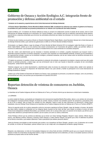 Gobierno de Oaxaca y Acción Ecológica A.C. integrarán frente de
promoción y defensa ambiental en el estado
· Contarán con la asesoría y soporte técnico de la Corte Internacional de Arbitraje Ambiental.

· El Doctor Ramón Ojeda Mestre, Premio Mundial de Medio Ambiente 2006, encabezará los esfuerzos que realicen el gobierno de Oaxaca y
la sociedad civil, para armonizar los procesos productivos en su relación con la protección del medio ambiente.

Ciudad de México, D.F.- El Gobierno de Oaxaca ratificará en breve un convenio de colaboración suscrito el pasado 26 de octubre, entre la Corte
Internacional de Arbitraje Ambiental con la asociación civil “Acción Ecológica”, cuyo propósito será que el organismo internacional brinde asesoría,
soporte técnico y balances ambientales que armonicen las actividades productivas que realizan las empresas, con el entorno ecológico en el que se
desarrollan.

Al frente de esta iniciativa se encuentra el Doctor en Derecho Ambiental Ramón Ojeda Mestre, actual Secretario General de la Corte Internacional
de Arbitraje Ambiental (CIAA), quien además fue galardonado en 2006 con el Premio Mundial de Medio Ambiente.

 Entrevistado a su llegada a México, luego de entregar el Premio Mundial del Medio Ambiente 2012 al investigador inglés Alan Boyle, en Suecia, el
Doctor Ojeda Mestre, señaló que en los próximos días iniciará conversaciones con funcionarios del gobierno estatal, que permitan ratificar un
convenio de colaboración, cuyo propósito será contribuir al fortalecimiento de la cultura ambiental en la sociedad oaxaqueña.

 Para ello –indicó- será determinante que las empresas e industrias asentadas en la entidad y aquellos empresarios que busquen invertir y
desarrollar proyectos productivo en territorio oaxaqueño, se asuman como empresas con responsabilidad ambiental, al tiempo que las autoridades y
las organizaciones sociales, cuenten con la orientación ecológica y ambiental necesarias, que les den certeza sobre los beneficios derivados de la
actividad empresarial sustentable.

“El objetivo es promover un equilibrio virtuoso que garantice la protección del ambiente, la generación de empleos y riqueza social que sólo puede
generar la actividad productiva, y desde luego, que esa armonización sea el motor que impulse el desarrollo y progreso de las comunidades
oaxaqueñas”, señaló Ramón Ojeda Mestre.

Debemos asegurar que no exista desorientación y desinformación sobre el proceso de producción de energía eólica, señaló como ejemplo el
experto, al tiempo de reconocer la disposición del Gobernador Gabino Cué, para solicitar y facilitar la participación de la Corte Internacional de
Arbitraje Ambiental en Oaxaca.

Celebró que el Plan Estatal de Desarrollo del Gobierno de Oaxaca, haya considerado la promoción y la protección ecológica, como una prioridad y
eje transversal de la obra y las acciones que se emprenderá en el periodo 2010-2016.




Reportan detención de veintena de comuneros en Juchitán,
Oaxaca
La Asamblea de los Pueblos Indígenas del Istmo en Defensa de la Tierra y el Territorio informó que se desconoce a dónde fueron trasladados.

LA JORNADA

La policía estatal de Oaxaca, acompañada por trabajadores de la transnacional española Mareña Renovables, detuvo a una veintena de comuneros
de la delegación municipal de Álvaro Obregón, municipio de Juchitán, Oaxaca, iniciando "una verdadera cacería" de campesinos y pescadores al filo
de las 8 de la mañana. Sólo se tienen los nombres de ocho detenidos. Hasta el cierre de esta información se desconocía a dónde fueron
trasladados, denunció Rodrigo Flores Peñaloza de la Asamblea de los Pueblos Indígenas del Istmo en Defensa de la Tierra y el Territorio (APIIDTT).

Esta es la segunda acción de la policía oaxaqueña contra los comuneros zapotecas de Álvaro Obregón, luego del desalojo -el jueves- del plantón
que éstos habían instalado en solidaridad con los indígenas ikjoots (huaves) de San Isidro del Mar, para impedir la entrada a la barra de Santa
Teresa de los trabajadores de Mareña Renovables, que pretende construir ahí un parque eólico pese a la oposición de los ikjoots, que afirman que el
parque eólico afectaría su principal fuente de sustento, que es la pesca, así como su cultura y tradiciones.

 Flores Peñaloza informó que los nombres de detenidos que se tienen son César Santiago Regalado, Benjamín López Jiménez, Alfredo Aquino
Guerra, Juan Martínez Jiménez, Feliciana y Victoriano Charis Vázquez y Lucelia Jiménez Vázquez. Se reportó que a otros 10 detenidos los policías
se los llevaron amarrados y que estaban deteniendo "hasta a pescadores que estaban pescando adentro".

Gente de diversas comunidades se está reuniendo para auxiliar a sus compañeros de Álvaro Obregón, ubicada a unos 15 kilómetros de la ciudad
de Juchitán, en el Istmo de Tehuantepec, quienes indicaron que no van a dejar salir a los trabajadores de Mareña, agregó Peñaloza.




Respecto a las detenciones, la Unión de Comunidades Indígenas de la Zona Norte del Istmo (UCIZONI) apuntó que ya se requirió información al
respecto al titular de la Secretaría de Seguridad Pública y exigió la inmediata liberación de los detenidos y el cese a la escalada represiva contra los
opositores al proyecto eólico de San Dionisio del Mar.
 