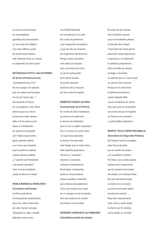 La Uni es conocimiento,        con Perlita Maricela             El canto de las sirenas

es universalidad,              por excederse en su celo         hizo a Diódoro pensar

grandeza de pensamiento        De cuidar el patrimonio          que con facultades plenas

no una casa de maldad.!        cuyo resguardo encargaron        al Senado iba a llegar.

Con esto selló la suerte       y que tan feo se chutaron        Traía fama de “buen gente”

de aquel enano Rector          los engendros del demonio…       presumió vasta experiencia

solo Abraham llora su muerte   Porque doña contralora           e igual que a “la diferente”

su engendro fue de lo peor!    veía ratas por doquier           lo perdió la prepotencia…

                               pero a la hora de la hora        Pecó de falta de astucia,

NETZAHUALCOYOTL SALVATIERRA    no se los podía joder…           se llegó a obnubilar,

(el de las Infraestructuras)   Al fin estiró la pata,           no advirtió que un “cara sucia”

¿Infraestructuras a mí?        de purita inanición              su camino iba a truncar…

No me vengan con jaladas       producto de su inacción          Porque en la recta final

que con estas succionadas      así es la vida de ingrata…       el defeño-michoacano

me da por hacer pipí…!                                          causó tragedia filial:

Así diciendo la Parca,         ROBERTO CÉSAR ALFARO             ¡cruel mordedura de mano!

se va cargando a don Neza      (Comisionado de la Policía)      Hoy que yace en el panteón

atrás le puso su marca         En medio de diez madreados       se sonríe porque el mugroso

porque era mala cabeza         se asoma una pelonera,           no hilvanó una comisión…

Sólo a él se pudo ocurrir      lo decían los enterados          ¡y está dealtiro apestoso!

hacer un Distribuidor          que no era un pelón cualquiera

sin ganancia compartir         Era un compa con gran fuero      MARCO TULIO LÓPEZ ESCAMILLA

con Toledo aquel pintor…       -no que fuera diputado-          (Secretario de Seguridad Pública)

Igual, ponerle Velaria         le decían Comisionado,           De Rambo tenía el complejo,

a un cerro que necesita        más fregón que el mero mero…     este Secre peculiar,

que le quiten la malaria       Sólo repartía guamazos,          por su suerte de conejo…

y tanta escoria maldita…       -tal era su “comisión”-          ¡no lo pudieron tumbar!

¿Y quieres ser Presidente      disolver a cocolazos             Ni Chepi y sus vende plazas,

o de perdis diputado?          cualquier manifestación          tampoco los chupa-tintas

mira mi buen penitente…        Burócratas, ambulantes,          que le pusieron las brasas

¡mejor te llevo a mi lado!     todos su furia probaron          de verdad, sin muchas fintas.

                               menos aquellos rumiantes         No era mal intencionado

PERLA MARICELA WOOLRICH        que al Secre descalabraron       cumplía con su función,

(Contralora del Estado         Tuvo una muerte muy cruel:       su bronca era estar atado

La Peni pudo llenar            de un sopapo en los tompiates.   al poli de la nación….

enchiquerando cleptómanos      Aún hay duelo en el cuartel,     Mas esta vida perversa

pero sus rollos mitómanos      luto tienen sus primates.        todo cobra y nada olvida

tan sólo hacían carcajiar                                       le dieron por fin reversa

“Después de vejez, viruela”    DIODORO CARRASCO ALTAMIRANO      ¡se le acabó su movida!

aplicaba al puro pelo          (Candidato panista derrotado)
 