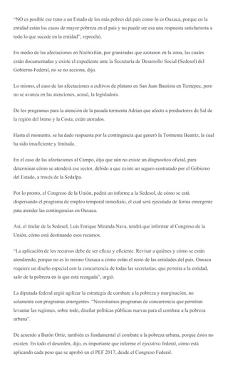 “NO es posible ese trato a un Estado de los más pobres del país como lo es Oaxaca, porque en la
entidad están los casos de mayor pobreza en el país y no puede ser esa una respuesta satisfactoria a
todo lo que sucede en la entidad”, reprochó.
En medio de las afectaciones en Nochixtlán, por granizadas que azotaron en la zona, las cuales
están documentadas y existe el expediente ante la Secretaría de Desarrollo Social (Sedesol) del
Gobierno Federal, no se no acciona, dijo.
Lo mismo, el caso de las afectaciones a cultivos de platano en San Juan Bautista en Tuxtepec, pero
no se avanza en las atenciones, acusó, la legisladora.
De los programas para la atención de la pasada tormenta Adrian que afecto a productores de Sal de
la región del Istmo y la Costa, están atorados.
Hasta el momento, se ha dado respuesta por la contingencia que generó la Tormenta Beatriz, la cual
ha sido insuficiente y limitada.
En el caso de las afectaciones al Campo, dijo que aún no existe un diagnostico oficial, para
determinar cómo se atenderá ese sector, debido a que existe un seguro contratado por el Gobierno
del Estado, a través de la Sedafpa.
Por lo pronto, el Congreso de la Unión, pedirá un informe a la Sedesol, de cómo se está
dispersando el programa de empleo temporal inmediato, el cual será ejecutado de forma emergente
pata atender las contingencias en Oaxaca.
Así, el titular de la Sedesol, Luis Enrique Miranda Nava, tendrá que informar al Congreso de la
Unión, cómo está destinando esos recursos.
“La aplicación de los recursos debe de ser eficaz y eficiente. Revisar a quiénes y cómo se están
atendiendo, porque no es lo mismo Oaxaca a cómo están el resto de las entidades del país. Oaxaca
requiere un diseño especial con la concurrencia de todas las secretarias, que permita a la entidad,
salir de la pobreza en la que está rezagada”, urgió.
La diputada federal urgió agilizar la estrategia de combate a la pobreza y marginación, no
solamente con programas emergentes. “Necesitamos programas de concurrencia que permitan
levantar las regiones, sobre todo, diseñar políticas públicas nuevas para el combate a la pobreza
urbana”.
De acuerdo a Barón Ortiz, también es fundamental el combate a la pobreza urbana, porque éstos no
existen. En todo el desorden, dijo, es importante que informe el ejecutivo federal, cómo está
aplicando cada peso que se aprobó en el PEF 2017, desde el Congreso Federal.
 