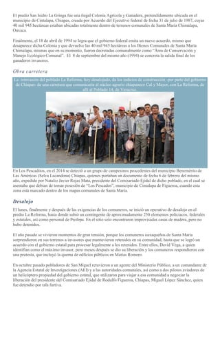 El predio San Isidro La Gringa fue una ilegal Colonia Agrícola y Ganadera, pretendidamente ubicada en el
municipio de Cintalapa, Chiapas, creada por Acuerdo del Ejecutivo federal de fecha 31 de julio de 1987, cuyas
40 mil 945 hectáreas estaban ubicadas totalmente dentro de terrenos comunales de Santa María Chimalapa,
Oaxaca.
Finalmente, el 18 de abril de 1994 se logra que el gobierno federal emita un nuevo acuerdo, mismo que
desaparece dicha Colonia y que devuelve las 40 mil 945 hectáreas a los Bienes Comunales de Santa María
Chimalapa, mismas que en su momento, fueron decretadas comunalmente como “Área de Conservación y
Manejo Ecológico Comunal”. El 8 de septiembre del mismo año (1994) se concreta la salida final de los
ganaderos invasores.
Obra carretera
La reinvasión del poblado La Reforma, hoy desalojado, da los indicios de construcción -por parte del gobierno
de Chiapas- de una carretera que comunicaría al núcleo agrario chiapaneco Cal y Mayor, con La Reforma, de
allí al Poblado 14, de Veracruz.
En Los Pescaditos, en el 2014 se detectó a un grupo de campesinos procedentes del municipio Benemérito de
Las Américas (Selva Lacandona) Chiapas, quienes portaban un documento de fecha 6 de febrero del mismo
año, expedido por Natalio Javier Rojas Mata, presidente del Comisariado Ejidal de dicho poblado, en el cual se
asentaba que debían de tomar posesión de “Los Pescados”, municipio de Cintalapa de Figueroa, cuando esta
zona está marcado dentro de los mapas comunales de Santa María.
Desalojo
El lunes, finalmente y después de las exigencias de los comuneros, se inició un operativo de desalojo en el
predio La Reforma, hasta donde subió un contingente de aproximadamente 250 elementos policiacos, federales
y estatales, así como personal de Profepa. En el sitio solo encontraron improvisadas casas de madera, pero no
hubo detenidos.
El año pasado se vivieron momentos de gran tensión, porque los comuneros oaxaqueños de Santa María
sorprendieron en sus terrenos a invasores que mantuvieron retenidos en su comunidad, hasta que se logró un
acuerdo con el gobierno estatal para procesar legalmente a los retenidos. Entre ellos, David Vega, a quien
identifian como el máximo invasor, pero meses después se dio su liberación y los comuneros respondieron con
una protesta, que incluyó la quema de edficios públicos en Matías Romero.
En octubre pasado pobladores de San Miguel retuvieron a un agente del Ministerio Público, a un comandante de
la Agencia Estatal de Investigaciones (AEI) y a las autoridades comunales, así como a dos pilotos aviadores de
un helicóptero propiedad del gobierno estatal, que utilizaron para viajar a esa comunidad a negociar la
liberación del presidente del Comisariado Ejidal de Rodulfo Figueroa, Chiapas, Miguel López Sánchez, quien
fue detendio por tala furtiva.
 