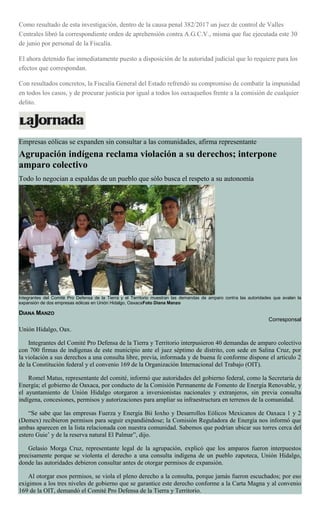 Como resultado de esta investigación, dentro de la causa penal 382/2017 un juez de control de Valles
Centrales libró la correspondiente orden de aprehensión contra A.G.C.V., misma que fue ejecutada este 30
de junio por personal de la Fiscalía.
El ahora detenido fue inmediatamente puesto a disposición de la autoridad judicial que lo requiere para los
efectos que correspondan.
Con resultados concretos, la Fiscalía General del Estado refrendó su compromiso de combatir la impunidad
en todos los casos, y de procurar justicia por igual a todos los oaxaqueños frente a la comisión de cualquier
delito.
Empresas eólicas se expanden sin consultar a las comunidades, afirma representante
Agrupación indígena reclama violación a su derechos; interpone
amparo colectivo
Todo lo negocian a espaldas de un pueblo que sólo busca el respeto a su autonomía
Integrantes del Comité Pro Defensa de la Tierra y el Territorio muestran las demandas de amparo contra las autoridades que avalan la
expansión de dos empresas eólicas en Unión Hidalgo, OaxacaFoto Diana Manzo
DIANA MANZO
Corresponsal
Unión Hidalgo, Oax.
Integrantes del Comité Pro Defensa de la Tierra y Territorio interpusieron 40 demandas de amparo colectivo
con 700 firmas de indígenas de este municipio ante el juez séptimo de distrito, con sede en Salina Cruz, por
la violación a sus derechos a una consulta libre, previa, informada y de buena fe conforme dispone el artículo 2
de la Constitución federal y el convenio 169 de la Organización Internacional del Trabajo (OIT).
Romel Matus, representante del comité, informó que autoridades del gobierno federal, como la Secretaria de
Energía; el gobierno de Oaxaca, por conducto de la Comisión Permanente de Fomento de Energía Renovable, y
el ayuntamiento de Unión Hidalgo otorgaron a inversionistas nacionales y extranjeros, sin previa consulta
indígena, concesiones, permisos y autorizaciones para ampliar su infraestructura en terrenos de la comunidad.
“Se sabe que las empresas Fuerza y Energía Bii Ioxho y Desarrollos Eólicos Mexicanos de Oaxaca 1 y 2
(Demex) recibieron permisos para seguir expandiéndose; la Comisión Reguladora de Energía nos informó que
ambas aparecen en la lista relacionada con nuestra comunidad. Sabemos que podrían ubicar sus torres cerca del
estero Guie’ y de la reserva natural El Palmar”, dijo.
Gelasio Morga Cruz, representante legal de la agrupación, explicó que los amparos fueron interpuestos
precisamente porque se violenta el derecho a una consulta indígena de un pueblo zapoteca, Unión Hidalgo,
donde las autoridades debieron consultar antes de otorgar permisos de expansión.
Al otorgar esos permisos, se viola el pleno derecho a la consulta, porque jamás fueron escuchados; por eso
exigimos a los tres niveles de gobierno que se garantice este derecho conforme a la Carta Magna y al convenio
169 de la OIT, demandó el Comité Pro Defensa de la Tierra y Territorio.
 