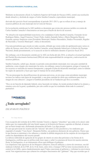 SANTIAGO PINOTEPA NACIONAL, OAX.
Mediante un documento oficial, la Auditoría Superior del Estado de Oaxaca (ASE), emitió una resolución
donde absuelve y deslinda de cargos a Carlos Sarabia Camacho, expresidente municipal,
derivado del ejercicio fiscal correspondiente al periodo 2011-2013 y que se refiere al uso y manejo de
recursos públicos de este municipio de la Costa de Oaxaca.
En la resolución emitida por la ASE también se desmiente que exista otro proceso jurídico en contra de
Carlos Sarabia Camacho o funcionarios en turno por el hecho de desvío de recursos.
“Se absuelve de responsabilidad resarcitoria a los ciudadanos Carlos Sarabia Camacho, Fernando Javier
Rodríguez Baños, Angel Francisco Viruel, Pedro Andrés Zamudio Salias y María Margarita Mayren
Guzmán, quienes fungieron como Presidente Municipal, Síndico Hacendario, Síndico Procurador, Regidor
de Hacienda y Tesorera Municipal”, indica el documento.
Una nota periodística que circula en redes sociales, difunde que existe orden de aprehensión para varios ex
ediles de Oaxaca, entre ellos Carlos Sarabia Camacho, actual diputado federal por el distrito de Pinotepa
Nacional, donde presuntamente, se le acusa de un desvío millonario durante el ejercicio fiscal 2012.
Sin embargo, con el documento emitido por la ASE con fecha del año 2016, se absuelve al actual legislador
del Partido Revolucionario Institucional (PRI) de toda responsabilidad de corrupción y malversación de
recursos públicos.
Sarabia Camacho, señaló que, durante su periodo como presidente municipal, tuvo una gran cantidad de
auditorías, como ningún otro municipio las tenía, sin embargo, nunca le preocuparon, porque el manejo de
los recursos se realizaba de manera transparente y apegado al plan de desarrollo municipal, como lo señalan
las reglas de operación y leyes que rigen el manejo de las arcas públicas.
“No me preocupan las descalificaciones de personas perversas, en mi cargo como presidente municipal,
tuvimos los índices más bajos de inseguridad, y una gran cantidad de obras que cambiaron para bien la
imagen de esta cabecera”, aseguró el también presidente de la Fundación que lleva su nombre.
“Hoy en mi función de diputado federal, estoy haciendo mi trabajo, he tenido productividad en la cámara y,
estamos cerca de la gente, ayudándola, por esto confió en que los resultados dirán todo lo contrario”,
puntualizó.
¿Todo arreglado?
ESCAPARATE POLÍTICO
Por Felipe Sánchez
Con excepción del extitular de la SSO, Germán Tenorio y algunos “charalitos” que están en la cárcel, todo
indica que, los responsables del más brutal saqueo en la historia de Oaxaca, seguirán en libertad, al menos
por un buen tiempo más, disfrutando plenamente del botín. Les digo porqué.
El caos que provocan los sicarios del ala “ulicista” del cártel 22 (los pozoleros) y los sindicatos que
engendró el senador “Cara Sucia”, Benjamín Robles, son poderoso distractor de este gobierno. Parece que
lo que buscan es entretener a los sabuesos y retardar la debida integración de las carpetas de investigación
contra los depredadores del sexenio pasado.
La rabiosa embestida de agitación de los grupos de interés en estos días próximos a las fiestas de la
Guelaguetza, confirma que en política todo tiene signo y señal. La amenaza de boicot de nuestra máxima
fiesta, la Guelaguetza, es un instrumento eficaz para doblegar al gobierno.
Los impulsores más agresivos de los bloqueos callejeros, toma de edificios y cierres de carreteras, son del
sindicato Libertad, de la CNP, de la 14 de Junio, entre otros. (Aunque CNP no tiene reconocimiento de su
central en la CdMx, opera clandestinamente aquí) Todos coaccionan al gobierno y violentan la convivencia
social. Son organizaciones que cebaron los corruptos funcionarios del “gabinato”. Hay que recordar que el
 
