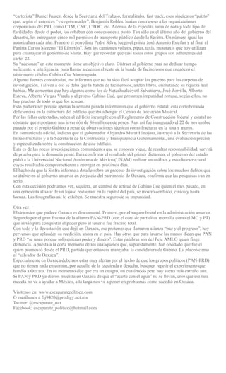 “carterista” Daniel Juárez, desde la Secretaría del Trabajo, formalizaba, fast track, esos sindicatos “patito”
que, según el entonces “vicegobernador”, Benjamín Robles, harían contrapeso a las organizaciones
corporativas del PRI, como CTM, CNC, CROC, etc. Además de la expedita toma de nota y todo tipo de
facilidades desde el poder, los cebaban con concesiones a pasto. Tan sólo en el último año del gobierno del
desastre, les entregaron cinco mil permisos de transporte público desde la Sevitra. Un número igual les
autorizaban cada año. Primero el perredista Pedro Silva, luego el priista José Antonio Estefan y al final el
Panista Carlos Moreno “El Libretón”. Son los camiones volteos, pipas, taxis, mototaxis que hoy utilizan
para chantajear al gobierno de Murat. Hay que recordar que casi todos estos grupos son adherentes del
cártel 22.
Su “accionar” en este momento tiene un objetivo claro. Distraer al gobierno para no dedicar tiempo
suficiente, e inteligencia, para llamar a cuentas al resto de la banda de facinerosos que encabezó el
tristemente célebre Gabino Cue Monteagudo.
Algunas fuentes consultadas, me informan que no ha sido fácil acopiar las pruebas para las carpetas de
investigación. Tal vez a eso se deba que la banda de facinerosos, anden libres, disfrutando su riqueza mal
habida. Me comentan que hay algunos como los de Netzahualcóyotl Salvatierra, José Zorrilla, Alberto
Esteva, Alberto Vargas Varela y el propio Gabino Cué, que presumen impunidad porque, según ellos, no
hay pruebas de todo lo que los acusan.
Esto pudiera ser porque apenas la semana pasada informaron que el gobierno estatal, está corroborando
deficiencias en la estructura del edificio que iba albergar el Centro de Iniciación Musical.
Por las fallas detectadas, saben el edificio incumple con el Reglamento de Construcción federal y estatal no
obstante que reportaron una inversión de 86 millones de pesos. Aun así fue inaugurado el 22 de noviembre
pasado por el propio Gabino a pesar de observaciones técnicas como fracturas en la losa y muros.
En comunicado oficial, indican que el gobernador Alejandro Murat Hinojosa, instruyó a la Secretaría de las
Infraestructuras y a la Secretaría de la Contraloría y Transparencia Gubernamental, una evaluación precisa
y especializada sobre la construcción de este edificio.
Esta es de las pocas investigaciones contundentes que se conocen y que, de resultar responsabilidad, servirá
de prueba para la denuncia penal. Para confirmar el resultado del primer dictamen, el gobierno del estado
pidió a la Universidad Nacional Autónoma de México (UNAM) realizar un análisis y estudio estructural
cuyos resultados comprometieron a entregar en próximos días.
El hecho de que la Sinfra informe a detalle sobre un proceso de investigación sobre los muchos delitos que
se atribuyen al gobierno anterior en perjuicio del patrimonio de Oaxaca, confirma que las pesquisas van en
serio.
Con esta decisión podríamos ver, siquiera, un cambió de actitud de Gabino Cue quien el mes pasado, en
una entrevista al salir de un lujoso restaurant en la capital del país, se mostró confiado, cínico y hasta
locuaz. Las fotografías así lo exhiben. Se muestra seguro de su impunidad.
Otra vez
El desorden que padece Oaxaca es descomunal. Primero, por el saqueo brutal en la administración anterior.
Segundo por el gran fracaso de la alianza PAN-PRD (con el coro de partiditos morralla como el MC y PT)
que sirvió para conquistar el poder pero al tenerlo fue fracaso total.
Con todo y la devastación que dejó en Oaxaca, ese protervo que llamaron alianza “paz y el progreso”, hay
perversos que aplauden su reedición, ahora en el país. Hay otros que para lavarse las manos dicen que PAN
y PRD “se unen porque solo quieren poder y dinero”. Estas palabras son del Peje AMLO quien finge
demencia. Apuesta a la corta memoria de los oaxaqueños que, supuestamente, han olvidado que fue él
quien promovió desde el PRD, partido que entonces manejaba, la candidatura de Gabino. Lo placeó como
el “salvador de Oaxaca”.
Especialmente en Oaxaca debemos estar muy alertas por el hecho de que los grupos políticos (PAN-PRD)
que no tienen nada en común, por aquello de la izquierda o derecha, busquen repetir el experimento que
hundió a Oaxaca. En su momento dije que era un onagro, un cuasimodo pero hoy suena más extraño aún.
Si PAN y PRD ya dieron muestra en Oaxaca de que el “aceite con el agua” no se llevan, creo que esa rara
mezcla no va a ayudar a México, a la larga nos va a poner en problemas como sucedió en Oaxaca.
Visítenos en: www.escaparatepolitico.com
O escríbanos a fsj9420@prodigy.net.mx
Twitter: @escaparate_oax
Facebook: escaparate_politico@hotmail.com
 