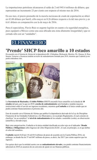 La importaciones petroleras alcanzaron el saldo de 2 mil 945.4 millones de dólares, que
representan un incremento 23 por ciento con respecto al mismo mes de 2016.
Para el especialista, Fluvio Ruiz es urgente legislar en cuanto a la seguridad energética,
pues equiparó a México como una casa ubicada una zona altamente inseguridad y que es
cerrada sólo con un “candadito”.
'Prende' SHCP foco amarillo a 10 estados
De acuerdo con el Sistema de Alertas de la dependencia BC, Chihuahua, Michoacán, Morelos, NL, Oaxaca, Q. Roo,
Sonora, Veracruz y Zacatecas tendrán un techo de endeudamiento limitado para 2018, mientras que Coahuila ya no
podrá endeudarse más.
Zenyazen Flores
La Secretaría de Hacienda y Crédito Público (SHCP) encendió focos amarillos en la deuda de 10
estados del país, por lo que en 2018 sutecho de endeudamiento será limitado y tendrán mayores
restricciones sobre el uso de sus ingresos excedentes, mientras queCoahuila es el único estado que no
podrá contratar financiamientos el próximo año.
Esto de acuerdo con el Sistema de Alertas que publicó la dependencia derivado de la Ley de Disciplina
Financiera de las Entidades Federativas y los Municipios y en su propio Reglamento, el cual consiste en
clasificar “en un semáforo” el nivel de endeudamiento de los estados: sostenible (verde), en observación
(amarillo) y elevado (rojo).
Bajo esta categorización, Coahuila es la única entidad clasificada en color rojo en el indicador ‘Deuda
Pública y Obligaciones sobre Ingresos de Libre Disposición (ILD)’, el cual, en principio, es el que define
el color del semáforo.
Coahuila reportó ILD por 18 mil 014 millones de pesos de acuerdo con la Cuenta Pública 2016, sin
embargo, su deuda fue de 37 mil 047 millones de pesos, es decir, fue 205.7 por ciento superior que los
ingresos.
Eso quiere decir que la entidad cuenta con un endeudamiento elevado y no podrá contratar financiamiento
adicional en 2018 en ausencia de un convenio de ajuste en sus finanzas públicas.
 