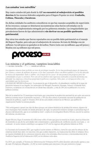 Los estados ‘con estrellita’
Hay cuatro estados del país donde la ASF no encontró ni subejercicio ni posibles
desvíos de los recursos federales asignados para el Seguro Popular en 2016: Coahuila,
Colima, Tlaxcala y Zacatecas.
En dichas entidades los auditores coincidieron en que hay manejos aceptables de supervisión
de los recursos y aunque se detectaron inconsistencias estas fueron solventadas con la
información complementaria entregada por los gobiernos estatales. Las irregularidades que
prevalecieron fueron de tipo administrativo sin derivar en un posible quebranto
patrimonial.
Hay otros tres estados que fueron reportados con un posible daño patrimonial en el manejo
del Seguro Popular, pero solo por el subejercicio de recursos. Se trata de Hidalgo con 20
millones 715 mil pesos no gastados ni devueltos; Nuevo León con 29 millones 444 mil pesos y
Sinaloa con 24 millones 252 mil pesos.
Las mineras y el gobierno, vampiros insaciables
POR MATHIEU TOURLIERE , 1 JULIO, 2017REPORTAJE ESPECIAL
Los gigantes mineros han recibido un trato de privilegio inaudito. Se les han perdonado pagos de impuestos
por cientos y cientos de millones de pesos; se les han construido obras con dinero público y se les ha ofrecido
un marco de impunidad. Todo a cambio –en el mejor de los casos– de una promesa de progreso para las
comunidades en que se asientan. Pero uno de los análisis más rigurosos realizados a la fecha desmonta esa
falsedad: las empresas extractivas perpetúan la pobreza y expolian. Sólo, pues, se enriquecen ellas y las
autoridades que las favorecen.
CIUDAD DE MÉXICO (Proceso).- La promesa de que el desarrollo y la abundancia vendrán de la mano de
proyectos mineros es un engaño: los municipios de Mazapil, Zacatecas; Ocampo, Sonora; o Eduardo Neri,
Guerrero, se dedican a la extracción de oro desde hace décadas, y más de 20% de su población vive en la
pobreza extrema.
Más de la mitad de los 22 municipios mexicanos que concentran la producción nacional de oro sufre una tasa de
pobreza extrema mayor al promedio nacional, y 76% de ellos rebasa el promedio nacional de población en
situación de pobreza, según el Anuario 2016 de las actividades extractivas en México, que publicó la
organización Fundar la semana pasada.
“Nos arriesgamos a poner este tipo de datos porque son centros históricos de producción minera, algunos de
esos municipios han extraído oro desde principios de siglo, los proyectos mineros siempre se presentan bajo el
discurso del desarrollo, que es en realidad un mito”, explica la investigadora Beatriz Olivera, una de las autoras
del informe, en entrevista.
Según Olivera, llegó el momento de reflexionar sobre el trato que goza la minería en el país, pues la extracción
de minerales es una de las actividades más contaminantes y generadoras de conflictos sociales en el país, y –en
contraste– el sector minero contribuyó con apenas 0.32% de los ingresos del gobierno federal en 2016.
La Secretaría de Economía (SE), que regula el sector minero en México, cierra los ojos ante los abusos de las
empresas desde hace años: no sanciona a las que evaden impuestos, no inspecciona las obras ni tampoco lleva
un registro detallado de los consorcios mineros, pese a las reiteradas observaciones y recomendaciones de la
Auditoría Superior de la Federación (ASF) en los últimos ocho años.
En 2015, por ejemplo, el Sistema de Administración Tributaria (SAT) cobró derechos adicionales apenas a una
de cada 10 empresas obligadas, y la SE no tomó medidas para sancionar a las que omitieron el pago.
 