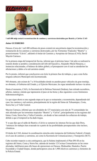 1 mil 400 mdp costará reconstrucción de caminos y carreteras destruidas por Beatriz y Calvin: CAO
Jaime GUERRERO
Oaxaca.-Cerca de 1 mil 400 millones de pesos costará (en una primera etapa) la reconstrucción y
restauración de los caminos y carreteras destrozados, por las Tormentas Tropicales “Beatriz” y
posteriormente “Calvin”, adelantó el titular de Caminos y Aeropistas de Oaxaca (CAO), David
Mayrén Carrasco.
En la primera etapa del temporal de lluvias, informó que el próximo lunes 3 de julio se realizará la
reunión donde se pondrá a consideración del Jefe del Ejecutivo, Alejandro Murat Hinojosa, e
instancias relacionadas, el balance de daños global y el presupuesto con el cual se atenderían las
afectaciones y daños a la red carretera estatal.
Por lo pronto, informó que concluyeron con éxito la primera fase de trabajos, y que a esta fecha
ninguna cabecera Municipal está incomunicada.
NO obstante, aún existen de 7 a 10 localidades donde no pueden pasar vehículos de gran tonelaje,
no obstante, el Gobierno del Estado, y el Ejército Mexicano, les sigue atendiendo incluso vía aérea.
Hasta el momento, CAO y la Secretaría de la Defensa Naiconal (Sedena), han retirado escombros,
arboles, maleza y demás que taponearon el paso en las horas y días siguientes a esos fenómenos
hidrometeorológicos.
Lo que sigue ahora es una segunda etapa en la que se restaurarán y reconstruirán, dependiendo del
caso, los caminos y red carrtera, principalmente de la región del Istmo de Tehuantepec, Costa,
Sierra Sur y el Valle Central.
Mayren Carrasco, informó que son alrededor de 127 municipios con más de 75 comunidades las
más afectados por las tormentas tropicales “Beatriz” y “Calvin”, principalmente en las regiones del
Istmo, Costa, Sierra Sur y Valles Centrales , en donde se han centrado los esfuerzos de trabajo,
debido a que el temporal no ha dado tregua.
Y es que dijo que al saldo de Beatriz y Calvin se sumaron las intensas lluvias que dejo Dora,
“entonces los trabajos han avanzado no a partir de las posibilidades presupuestales sino incluso,
climáticas.
El titular de CAO, destacó la coordinación estrecha entre instancias del Gobierno Federal y Estatal,
en el caso de caminos y carreteras, así como la Secretaría de Comunicaciones y Transportes (SCT).
Cabe recordar respecto a esta contingencia, que la Sedena implementó el Plan DN-III en las
regiones del Istmo, Costa y Sierra Sur, además de instalar 12 Cocinas Comunitarias en las zonas
afectadas, habilitaron para ello bases de operaciones en Oaxaca, Miahuatlán, Huatulco, Puerto
Escondido y Ciudad Ixtepec, donde participaron cerca de 1,900 efectivos castrenses y elementos de
la Policía Estatal.
 